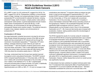 Version 2.2013, 05/29/13 © National Comprehensive Cancer Network, Inc. 2013, All rights reserved. The NCCN Guidelines® and this illustration may not be reproduced in any form without the express written permission of NCCN®. MS-10
NCCN Guidelines Index
Head and Neck Table of Contents
Discussion
NCCN Guidelines Version 2.2013
Head and Neck Cancers
RT or IMRT is used. For 3-D conformal RT, suggest 44 to 54 Gy. For
IMRT, suggest 54 to 60 Gy. Postoperative irradiation is recommended
based on stage, histology, and surgical-pathologic findings. In general,
postoperative RT is recommended for selected risk factors, including
advanced T-stage, depth of invasion, multiple positive nodes (without
extracapsular nodal spread), or perineural/lymphatic/vascular invasion.
Higher doses of postoperative RT alone (60–66 Gy), or with
chemotherapy, are recommended for the high-risk features of
extracapsular disease and/or positive margins. The preferred interval is
6 weeks or less, between resection and commencement of
postoperative RT.
Fractionation in RT Alone
No single fractionation schedule has proven to be best for all tumors.
Data strongly indicate that squamous cancers of the H&N can grow
rapidly and may compensate for RT-induced cell loss through the
mechanism of accelerated repopulation.82-84
Especially in RT alone
settings, schedules delivering at least 1000 cGy per week are
recommended,85-89
with the exception of salivary gland tumors, which
may have slower cell kinetics. Trials in early-stage glottic laryngeal
cancer have shown higher recurrence rates with daily fraction sizes
<200 cGy where the cumulative weekly dose is <1000 cGy.90,91
Two large, randomized trials from Europe have reported improved
locoregional control using altered fractionation. The EORTC protocol
22791 compared hyperfractionation (1.15 Gy twice daily, or 80.5 Gy
over 7 weeks) with conventional fractionation (2 Gy once daily, or 70 Gy
over 7 weeks) in the treatment of T2, T3, N0–1 oropharyngeal
carcinoma excluding base of tongue primaries. At 5 years, a statistically
significant increase in local control was observed in the
hyperfractionation arm (38% vs. 56%; P = .01) and no increase in late
complications was observed.92
A long-term follow-up analysis has also
shown a small survival advantage for hyperfractionation (P = .05).93
Another EORTC protocol (22851) compared accelerated fractionation
(1.6 Gy 3 times daily, or 72 Gy over 5 weeks) with conventional
fractionation (1.8–2.0 Gy once daily, or 70 Gy over 7–8 weeks) in
various intermediate to advanced H&N cancers (excluding cancers of
the hypopharynx). Patients in the accelerated fractionation arm had
significantly better locoregional control at 5 years (P = .02).
Disease-specific survival showed a trend in favor of the accelerated
fractionation arm (P = .06). Acute and late toxicity were increased with
acceleration, however, raising questions about the net advantages of
accelerated fractionation.94
The RTOG reported the results of a 4-armed, phase III, randomized
clinical trial (RTOG 90-03) comparing hyperfractionation and 2 variants
of accelerated fractionation versus standard fractionation.95,96
After 2
years of follow-up, both accelerated fractionation with a concomitant
boost (AFX-C) and hyperfractionation were associated with improved
locoregional control and disease-free survival compared with standard
fractionation. However, acute toxicity was increased. No significant
difference was shown in the frequency of grade 3 or worse late effects
reported at 6 to 24 months after treatment start, among the various
treatment groups. Long-term follow-up (after a median of 8.5 years)
confirmed a statistically significant improvement in locoregional control
with either AFX-C or hyperfractionation compared to standard
fractionation. However, neither disease-free survival nor overall survival
was significantly improved.
A meta-analysis has been published of updated individual patient data
from 15 randomized trials analyzing the effect of hyperfractionated or
accelerated RT on survival of patients with H&N cancers.97
Standard
fractionation constituted the control arm in all of the trials in this
Printed by Brian Hill on 2/28/2014 12:11:38 AM. For personal use only. Not approved for distribution. Copyright © 2014 National Comprehensive Cancer Network, Inc., All Rights Reserved.
 