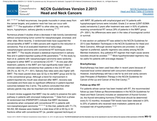 Version 2.2013, 05/29/13 © National Comprehensive Cancer Network, Inc. 2013, All rights reserved. The NCCN Guidelines® and this illustration may not be reproduced in any form without the express written permission of NCCN®. MS-12
NCCN Guidelines Index
Head and Neck Table of Contents
Discussion
NCCN Guidelines Version 2.2013
Head and Neck Cancers
RT.133,140-142
In-field recurrences, low-grade mucositis in areas away from
the cancer targets, and posterior neck hair loss can occur with
IMRT.143-146
The application of IMRT to other sites (eg, oral cavity,
larynx, hypopharynx, salivary glands) is evolving.147-154
Numerous phase II studies show a decrease in late toxicity (xerostomia)
without compromising tumor control for nasopharyngeal, sinonasal, and
other sites. More recently, 3 randomized trials have supported the
clinical benefits of IMRT in H&N cancers with regard to the reduction in
xerostomia. Pow et al evaluated treatment of early-stage
nasopharyngeal carcinoma with conventional RT techniques versus
with IMRT.120
The results showed a statistical improvement in salivary
flow and in patient-reported quality-of-life parameters.120
In the study by
Kam et al, patients with nasopharyngeal carcinoma were randomly
assigned to either IMRT or conventional 2-D RT.121
At one year after
treatment, patients in the IMRT arm had significantly lower rates of
clinician-rated severe xerostomia than patients in the 2-D RT arm
(39.3% vs. 82.1%; P = .001). Salivary flow rates were also higher with
IMRT. The mean parotid dose was 32 Gy in the IMRT group and 62 Gy
in the conventional group. Although a trend for improvement in
patient-reported dry mouth was observed after IMRT, recovery was
incomplete and there was no significant difference in patient-reported
outcomes between the 2 arms. The authors concluded that other
salivary glands may also be important and merit protection.
A recent review suggests that IMRT may be useful to preserve the optic
pathway in patients with sinonasal malignancies.132
Data from a phase
III randomized trial (PARSPORT) indicate that IMRT decreases
xerostomia when compared with conventional RT in patients with
non-nasopharyngeal carcinoma.140,155,156
In this trial, patients with T1–T4,
N0–N3, M0 disease were treated to a total dose of 60 or 65 Gy in 30
fractions either with conventional RT (ie, parallel opposed technique) or
with IMRT; 80 patients with oropharyngeal and 14 patients with
hypopharyngeal tumors were included. Grade 2 or worse (LENT-SOMA
scale) xerostomia 2 years after treatment was seen in 83% of patients
receiving conventional RT versus 29% of patients in the IMRT group
(P< .0001). No differences were seen in the rates of locoregional control
or survival.
A new section on palliative RT was added to the NCCN Guidelines for
2013 (see Radiation Techniques in the NCCN Guidelines for Head and
Neck Cancers). Although several regimens are provided, no single
regimen is preferred; specific regimens vary widely among NCCN
Member Institutions. Any palliative RT regimen that might cause severe
toxicities should be avoided.157,158
More hypofractionated regimens may
be useful for patients with end-stage disease.159
Brachytherapy
Brachytherapy has been used less often in recent years because of
improved local control obtained with concurrent chemoradiation.
However, brachytherapy still has a role for lip and oral cavity cancers
(see Principles of Radiation Therapy in the NCCN Guidelines for
Cancer of the Lip and Cancer of the Oral Cavity).160
Follow-up After RT
For patients whose cancer has been treated with RT, the recommended
follow-up (see Follow-up Recommendations in the NCCN Guidelines for
Head and Neck Cancers) includes an assessment of thyroid function
(ie, the thyroid stimulating hormone [TSH] level should be determined
every 6–12 months). Increased TSH levels have been detected in 20%
to 25% of patients who received neck irradiation; patients are at
increased risk of hypothyroidism.161-163
Printed by Brian Hill on 2/28/2014 12:11:38 AM. For personal use only. Not approved for distribution. Copyright © 2014 National Comprehensive Cancer Network, Inc., All Rights Reserved.
 