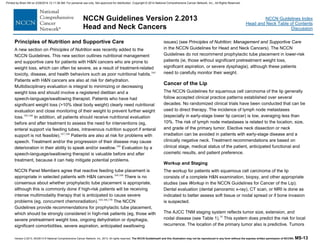 Version 2.2013, 05/29/13 © National Comprehensive Cancer Network, Inc. 2013, All rights reserved. The NCCN Guidelines® and this illustration may not be reproduced in any form without the express written permission of NCCN®. MS-13
NCCN Guidelines Index
Head and Neck Table of Contents
Discussion
NCCN Guidelines Version 2.2013
Head and Neck Cancers
Principles of Nutrition and Supportive Care
A new section on Principles of Nutrition was recently added to the
NCCN Guidelines. This new section outlines nutritional management
and supportive care for patients with H&N cancers who are prone to
weight loss, which can often be severe, as a result of treatment-related
toxicity, disease, and health behaviors such as poor nutritional habits.164
Patients with H&N cancers are also at risk for dehydration.
Multidisciplinary evaluation is integral to minimizing or decreasing
weight loss and should involve a registered dietitian and a
speech-language/swallowing therapist. Patients who have had
significant weight loss (>10% ideal body weight) clearly need nutritional
evaluation and close monitoring of their weight to prevent further weight
loss.165,166
In addition, all patients should receive nutritional evaluation
before and after treatment to assess the need for interventions (eg,
enteral support via feeding tubes, intravenous nutrition support if enteral
support is not feasible).167,168
Patients are also at risk for problems with
speech. Treatment and/or the progression of their disease may cause
deterioration in their ability to speak and/or swallow.169
Evaluation by a
speech-language/swallowing therapist is valuable before and after
treatment, because it can help mitigate potential problems.
NCCN Panel Members agree that reactive feeding tube placement is
appropriate in selected patients with H&N cancers.164,168
There is no
consensus about whether prophylactic tube placement is appropriate,
although this is commonly done if high-risk patients will be receiving
intense multimodality therapy that is anticipated to cause severe
problems (eg, concurrent chemoradiation).164,166,170
The NCCN
Guidelines provide recommendations for prophylactic tube placement,
which should be strongly considered in high-risk patients (eg, those with
severe pretreatment weight loss, ongoing dehydration or dysphagia,
significant comorbidities, severe aspiration, anticipated swallowing
issues) (see Principles of Nutrition: Management and Supportive Care
in the NCCN Guidelines for Head and Neck Cancers). The NCCN
Guidelines do not recommend prophylactic tube placement in lower-risk
patients (ie, those without significant pretreatment weight loss,
significant aspiration, or severe dysphagia), although these patients
need to carefully monitor their weight.
Cancer of the Lip
The NCCN Guidelines for squamous cell carcinoma of the lip generally
follow accepted clinical practice patterns established over several
decades. No randomized clinical trials have been conducted that can be
used to direct therapy. The incidence of lymph node metastases
(especially in early-stage lower lip cancer) is low, averaging less than
10%. The risk of lymph node metastases is related to the location, size,
and grade of the primary tumor. Elective neck dissection or neck
irradiation can be avoided in patients with early-stage disease and a
clinically negative neck. Treatment recommendations are based on
clinical stage, medical status of the patient, anticipated functional and
cosmetic results, and patient preference.
Workup and Staging
The workup for patients with squamous cell carcinoma of the lip
consists of a complete H&N examination, biopsy, and other appropriate
studies (see Workup in the NCCN Guidelines for Cancer of the Lip).
Dental evaluation (dental panoramic x-ray), CT scan, or MRI is done as
indicated to better assess soft tissue or nodal spread or if bone invasion
is suspected.
The AJCC TNM staging system reflects tumor size, extension, and
nodal disease (see Table 1).16
This system does predict the risk for local
recurrence. The location of the primary tumor also is predictive. Tumors
Printed by Brian Hill on 2/28/2014 12:11:38 AM. For personal use only. Not approved for distribution. Copyright © 2014 National Comprehensive Cancer Network, Inc., All Rights Reserved.
 