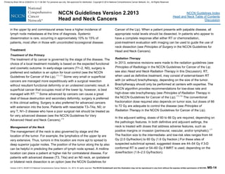 Version 2.2013, 05/29/13 © National Comprehensive Cancer Network, Inc. 2013, All rights reserved. The NCCN Guidelines® and this illustration may not be reproduced in any form without the express written permission of NCCN®. MS-14
NCCN Guidelines Index
Head and Neck Table of Contents
Discussion
NCCN Guidelines Version 2.2013
Head and Neck Cancers
in the upper lip and commissural areas have a higher incidence of
lymph node metastases at the time of diagnosis. Systemic
dissemination is rare, occurring in approximately 10% to 15% of
patients, most often in those with uncontrolled locoregional disease.
Treatment
Treatment of the Primary
The treatment of lip cancer is governed by the stage of the disease. The
choice of a local treatment modality is based on the expected functional
and cosmetic outcome. In early-stage cancers (T1–2, N0), surgery is
preferred and radiation is an option for local control (see the NCCN
Guidelines for Cancer of the Lip).171-173
Some very small or superficial
cancers are managed more expeditiously with a surgical resection
without resultant functional deformity or an undesired cosmetic result. A
superficial cancer that occupies most of the lower lip, however, is best
managed with RT.174
Some advanced lip cancers can cause a great
deal of tissue destruction and secondary deformity; surgery is preferred
in this clinical setting. Surgery is also preferred for advanced cancers
with extension into the bone. Patients with resectable T3–T4a, N0; or
any T, N1–3 disease who have a poor surgical risk should be treated as
for very advanced disease (see the NCCN Guidelines for Very
Advanced Head and Neck Cancers).174
Management of the Neck
The management of the neck is also governed by stage and the
location of the tumor. For example, the lymphatics of the upper lip are
very extensive. Thus, tumors in this location are more apt to spread to
deep superior jugular nodes. The position of the tumor along the lip also
can be helpful in predicting the pattern of lymph node spread. A midline
location can place a patient at higher risk for contralateral disease. For
patients with advanced disease (T3, T4a) and an N0 neck, an ipsilateral
or bilateral neck dissection is an option (see the NCCN Guidelines for
Cancer of the Lip). When a patient presents with palpable disease, all
appropriate nodal levels should be dissected. In patients who appear to
have a complete response after either RT or chemoradiation,
post-treatment evaluation with imaging can be used to guide the use of
neck dissection (see Principles of Surgery in the NCCN Guidelines for
Head and Neck Cancers).
Radiation Therapy
In 2013, extensive revisions were made to the radiation guidelines (see
Principles of Radiology in the NCCN Guidelines for Cancer of the Lip;
see also Head and Neck Radiation Therapy in this Discussion). RT,
when used as definitive treatment, may consist of external-beam RT
with (or without) brachytherapy, depending on the size of the tumor.
Brachytherapy should only be performed at centers with expertise. The
NCCN algorithm provides recommendations for low-dose rate and
high-dose rate brachytherapy (see Principles of Radiation Therapy in
the NCCN Guidelines for Cancer of the Lip).175,176
The conventional
fractionation dose required also depends on tumor size, but doses of 66
to 72 Gy are adequate to control the disease (see Principles of
Radiation Therapy in the NCCN Guidelines for Cancer of the Lip).
In the adjuvant setting, doses of 60 to 66 Gy are required, depending on
the pathologic features. In both definitive and adjuvant settings, the
neck is treated with doses that address adverse features, such as
positive margins or invasion (perineural, vascular, and/or lymphatic).177
The fraction size to the intermediate- and low-risk sites ranges from 44
Gy (2.0 Gy/fraction) to 60 Gy (1.6 Gy fraction.) For these sites of
suspected subclinical spread, suggested doses are 44–54 Gy if 3-D
conformal RT is used or 54–60 Gy if IMRT is used, depending on the
dose/fraction (1.6–2.0 Gy/fraction).
Printed by Brian Hill on 2/28/2014 12:11:38 AM. For personal use only. Not approved for distribution. Copyright © 2014 National Comprehensive Cancer Network, Inc., All Rights Reserved.
 