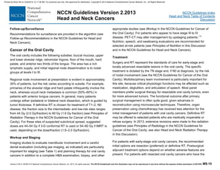 Version 2.2013, 05/29/13 © National Comprehensive Cancer Network, Inc. 2013, All rights reserved. The NCCN Guidelines® and this illustration may not be reproduced in any form without the express written permission of NCCN®. MS-15
NCCN Guidelines Index
Head and Neck Table of Contents
Discussion
NCCN Guidelines Version 2.2013
Head and Neck Cancers
Follow-up/Surveillance
Recommendations for surveillance are provided in the algorithm (see
Follow-up Recommendations in the NCCN Guidelines for Head and
Neck Cancers).
Cancer of the Oral Cavity
The oral cavity includes the following subsites: buccal mucosa, upper
and lower alveolar ridge, retromolar trigone, floor of the mouth, hard
palate, and anterior two thirds of the tongue. The area has a rich
lymphatic supply, and initial regional node dissemination is to nodal
groups at levels I to III.
Regional node involvement at presentation is evident in approximately
30% of patients, but the risk varies according to subsite. For example,
primaries of the alveolar ridge and hard palate infrequently involve the
neck, whereas occult neck metastasis is common (50%–60%) in
patients with anterior tongue cancers. In general, many patients
undergo either ipsilateral or bilateral neck dissection, which is guided by
tumor thickness. If definitive RT is chosen for treatment of T1–2, N0
disease, the fraction size to the intermediate- and low-risk sites ranges
from 44 Gy (2.0 Gy/fraction) to 60 Gy (1.6 Gy fraction) (see Principles of
Radiation Therapy in the NCCN Guidelines for Cancer of the Oral
Cavity). For these sites of suspected subclinical spread, suggested
doses are 44–54 Gy if 3-D conformal RT is used or 54–60 Gy if IMRT is
used, depending on the dose/fraction (1.6–2.0 Gy/fraction).
Workup and Staging
Imaging studies to evaluate mandibular involvement and a careful
dental evaluation (including jaw imaging, as indicated) are particularly
important for staging (see Table 1) and planning therapy for oral cavity
cancers in addition to a complete H&N examination, biopsy, and other
appropriate studies (see Workup in the NCCN Guidelines for Cancer of
the Oral Cavity). For patients who appear to have stage III to IV
disease, PET-CT may alter management by upstaging patients.178
Nutrition, speech, and swallowing evaluations are recommended for
selected at-risk patients (see Principles of Nutrition in this Discussion
and in the NCCN Guidelines for Head and Neck Cancers).
Treatment
Surgery and RT represent the standards of care for early-stage and
locally advanced resectable lesions in the oral cavity. The specific
treatment is dictated by the TN stage and, if N0 at diagnosis, by the risk
of nodal involvement (see the NCCN Guidelines for Cancer of the Oral
Cavity). Multidisciplinary team involvement is particularly important for
this site, because critical physiologic functions may be affected such as
mastication, deglutition, and articulation of speech. Most panel
members prefer surgical therapy for resectable oral cavity tumors, even
for more advanced tumors. The functional outcome after primary
surgical management is often quite good, given advances in
reconstruction using microvascular techniques. Therefore, organ
preservation using chemotherapy has received less attention for the
initial management of patients with oral cavity cancers. Definitive RT
may be offered to selected patients who are medically inoperable or
refuse surgery. In 2013, extensive revisions were made to the radiation
guidelines (see Principles of Radiology in the NCCN Guidelines for
Cancer of the Oral Cavity; see also Head and Neck Radiation Therapy
in this Discussion).
For patients with early-stage oral cavity cancers, the recommended
initial options are resection (preferred) or definitive RT. Postsurgical
adjuvant treatment options depend on whether adverse features are
present. For patients with resected oral cavity cancers who have the
Printed by Brian Hill on 2/28/2014 12:11:38 AM. For personal use only. Not approved for distribution. Copyright © 2014 National Comprehensive Cancer Network, Inc., All Rights Reserved.
 