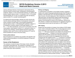 Version 2.2013, 05/29/13 © National Comprehensive Cancer Network, Inc. 2013, All rights reserved. The NCCN Guidelines® and this illustration may not be reproduced in any form without the express written permission of NCCN®. MS-16
NCCN Guidelines Index
Head and Neck Table of Contents
Discussion
NCCN Guidelines Version 2.2013
Head and Neck Cancers
adverse pathologic features of extracapsular nodal spread with [or
without] a positive mucosal margin, postoperative chemotherapy/RT
(preferred, category 1) is the recommended treatment. For patients with
positive margins, options include: 1) re-resection; 2) RT; or 3) consider
chemotherapy/RT (for T2 only). For patients with other risk features,
options include RT or consider chemotherapy/RT.
For patients with advanced-stage, resected oral cavity cancers who
have the adverse pathologic features of extracapsular nodal spread
and/or a positive mucosal margin, recommended postoperative
adjuvant options include: 1) chemotherapy/RT (preferred, category 1);
2) re-resection of positive margins (if technically feasible); or 3)
RT.71-73,75
For other risk features—such as pT3 or pT4 primary, N2 or N3
nodal disease, nodal disease in levels IV or V, perineural invasion, or
vascular tumor embolism—clinical judgment should be used when
deciding to either use RT alone or add chemotherapy to RT (see the
NCCN Guidelines for Cancer of the Oral Cavity).
Follow-up/Surveillance
Recommendations for surveillance are provided in the algorithm (see
Follow-up Recommendations in the NCCN Guidelines for Head and
Neck Cancers).
Cancer of the Oropharynx
The oropharynx includes the base of the tongue, tonsils, soft palate,
and posterior pharyngeal wall. The oropharynx is extremely rich in
lymphatics. Depending on the subsite involved, 15% to 75% of patients
present with lymph node involvement.
Workup and Staging
A multidisciplinary consultation is encouraged including a registered
dietitian and a speech-language/swallowing therapist (see Principles of
Nutrition in this Discussion and in the NCCN Guidelines for Head and
Neck Cancers). Accurate staging (see Table 2) depends on a complete
H&N examination and appropriate imaging studies (see Workup in
NCCN Guidelines for Cancer of the Oropharynx).16,179
Tumor HPV
testing is recommended for cancers of the oropharynx, because prior
HPV infection is related to the development of a significant proportion of
oropharyngeal cancers (see the next section on HPV Testing).180
HPV Testing
Studies have documented an increase in the incidence of HPV-related
cancer, which is estimated at 60% to 70% of newly diagnosed cancers
of the oropharynx in the United States and parts of the European
Union.12,181-184
HPV type 16 appears to be related to the development of
oropharyngeal cancer.5,185
Analyses of clinical trials indicate that
patients with HPV-positive cancers have improved response to
treatment and survival (overall and progression-free survival) when
compared with HPV-negative tumors.102,186-190
Consensus is increasing
that HPV status should be used as a stratification factor or should be
addressed in separate trials (HPV related vs. unrelated disease) for
which patients with oropharyngeal cancer are eligible. Some clinicians
have recently suggested that less-intense treatment may be adequate
for HPV-positive oropharyngeal cancers (ie, deintensification); however,
the available data supporting this assertion are limited, and this strategy
is not currently recommended by the NCCN Panel.191,192
The NCCN
Panel believes that HPV status should not be a routine consideration in
treatment selection at this time, except for cancers of unknown primary
(see Occult Primary Cancer in this Discussion and Occult Primary in the
NCCN Guidelines for Head and Neck Cancers).193
Additional studies
Printed by Brian Hill on 2/28/2014 12:11:38 AM. For personal use only. Not approved for distribution. Copyright © 2014 National Comprehensive Cancer Network, Inc., All Rights Reserved.
 