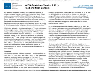 Version 2.2013, 05/29/13 © National Comprehensive Cancer Network, Inc. 2013, All rights reserved. The NCCN Guidelines® and this illustration may not be reproduced in any form without the express written permission of NCCN®. MS-17
NCCN Guidelines Index
Head and Neck Table of Contents
Discussion
NCCN Guidelines Version 2.2013
Head and Neck Cancers
are needed to understand the effect of HPV status on response to
different therapies, treatment outcome, and patterns of failure. Recent
studies have assessed the relation of HPV to other prognostic or
predictive factors such as smoking history and stage.194,195
Clinical trial
groups are reporting retrospective analyses of response to therapy in
HPV-related versus HPV-unrelated oropharyngeal cancers.102,186,187,189,196
Panel members urge that patients with HPV-related cancers be enrolled
in clinical trials evaluating biological and treatment-related questions.197
HPV testing options in a clinical setting include HPV in situ hybridization
and a surrogate marker, p16 immunohistochemistry (which is a more
widely available test that strongly correlates with HPV status and is
similarly associated with improved prognosis).187-189,198,199
Sufficient
pathologic material for HPV testing can be obtained by fine-needle
aspiration (FNA).200
Panel members note that HPV testing may prompt
questions about prognosis (ie, a favorable or a less favorable forecast)
and sexual history that the clinician should be prepared to address.
Thus, without a specific reason for testing, HPV information may add
anxiety and stress for some patients. Alternatively, gaining an
understanding of the etiology for one’s cancer can reduce anxiety for
some patients.
Treatment
The treatment algorithm has been divided into 3 staging categories: 1)
T1–2, N0–1; 2) T3–4a, N0–1; and 3) any T, N2–3. Of note, the following
categories are treated as advanced cancer: 1) T4b, any N; 2)
unresectable nodal disease; or 3) unfit for surgery (see the NCCN
Guidelines for Very Advanced Head and Neck Cancers).
Early-stage (T1–2, N0–1) oropharyngeal cancers may be treated with:
1) primary surgery (with or without neck dissection); or 2) definitive RT.
Panel members felt that the third option of RT plus systemic therapy
(category 2B for systemic therapy) was only appropriate for T2, N1 (see
the NCCN Guidelines for Cancer of the Oropharynx). Note that a
category 2B recommendation indicates that most, but not all, panel
members agree that the intervention is appropriate (>50% but <85%).
Adjuvant chemotherapy/RT is recommended (category 1) for adverse
pathologic features of extracapsular nodal spread with (or without)
positive mucosal margins.71-73
For locally advanced resectable disease (T3–4a, N0–1; or any T, N2–
3), 3 treatment options are recommended (see the NCCN Guidelines for
Cancer of the Oropharynx), in addition to enrollment in multimodality
clinical trials. The 3 options are: 1) concurrent systemic therapy/RT
(salvage surgery is used for managing residual or recurrent disease);107
2) surgery (with appropriate adjuvant therapy [chemotherapy/RT or
RT]); or 3) induction chemotherapy (category 3) (followed by RT or
chemotherapy/RT), although panel members had a major disagreement
for induction.
Concurrent systemic therapy/RT—with high-dose cisplatin as the
preferred (category 1) systemic agent—is recommended for treatment
of locally or regionally advanced (T3–4a, N0–1, or any T, N2–3) cancer
of the oropharynx (see Principles of Systemic Therapy in the NCCN
Guidelines for Head and Neck Cancers). Many panel members did not
agree that induction chemotherapy should be recommended for locally
or regionally advanced cancer of the oropharynx. This disagreement is
reflected by the category 3 recommendations in the algorithms (see the
next section on The Induction Chemotherapy Controversy and the
NCCN Guidelines for Cancer of the Oropharynx).107,201-210
Note that a
category 3 recommendation indicates that only a few panel members
agree (<25%) that the intervention is appropriate; most disagree. Most
panel members agree that concurrent systemic therapy with RT is the
standard therapy for fit patients with locally advanced disease.
Printed by Brian Hill on 2/28/2014 12:11:38 AM. For personal use only. Not approved for distribution. Copyright © 2014 National Comprehensive Cancer Network, Inc., All Rights Reserved.
 