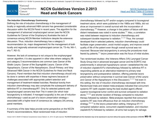 Version 2.2013, 05/29/13 © National Comprehensive Cancer Network, Inc. 2013, All rights reserved. The NCCN Guidelines® and this illustration may not be reproduced in any form without the express written permission of NCCN®. MS-18
NCCN Guidelines Index
Head and Neck Table of Contents
Discussion
NCCN Guidelines Version 2.2013
Head and Neck Cancers
The Induction Chemotherapy Controversy
Defining the role of induction chemotherapy in the management of
locally or regionally advanced H&N cancers has generated considerable
discussion within the NCCN Panel in recent years. The algorithm for the
management of advanced oropharyngeal cancer (see the NCCN
Guidelines for Cancer of the Oropharynx) illustrates the lack of
consensus among NCCN Member Institutions despite the extensive
discussion. Thus, induction chemotherapy has a category 3
recommendation (ie, major disagreement) for the management of both
locally and regionally advanced oropharyngeal cancer (ie, T3–4a, N0–1,
any T, N2–3).
However, the lack of consensus is not unique to the oropharyngeal
cancer algorithm; it is also apparent in other sites where category 2B
and category 3 recommendations are common (see Cancer of the
Glottic Larynx, Cancer of the Supraglottic Larynx, Cancer of the
Hypopharynx, Cancer of the Nasopharynx, Occult Primary, and Very
Advanced H&N Cancer in the NCCN Guidelines for Head and Neck
Cancers). Panel members feel that induction chemotherapy should only
be done in centers with expertise in these regimens because of
challenges associated with appropriate patient selection and
management of treatment-related toxicities. Residual toxicity from
induction chemotherapy may also complicate the subsequent delivery of
definitive RT or chemotherapy/RT. Only for selected patients with
hypopharyngeal cancers less than T4a in extent (for which total
laryngectomy is indicated, if managed surgically) is the use of induction
chemotherapy—used as part of a larynx preservation strategy—
associated with a higher level of consensus (ie, category 2A) among
panel members.
A summary of the data helps provide some perspective on the NCCN
Panel’s recommendations. Most randomized trials of induction
chemotherapy followed by RT and/or surgery compared to locoregional
treatment alone, which were published in the 1980s and 1990s, did not
show an improvement in overall survival with the incorporation of
chemotherapy.206
However, a change in the pattern of failure with less
distant metastases was noted in some studies.211
Also, a correlation
was noted between response to induction chemotherapy and
subsequent durable response to radiation.211,212
Thus, the concept
developed that in selected patients, induction chemotherapy could
facilitate organ preservation, avoid morbid surgery, and improve overall
quality of life of the patient even though overall survival was not
improved. Because total laryngectomy is among the procedures most
feared by patients,213
larynx preservation was the focus of initial studies.
Two randomized studies—the Veterans Affairs (VA) Laryngeal Cancer
Study Group trial in advanced laryngeal cancer and the EORTC trial
predominantly in advanced hypopharynx cancer—established the role
of induction cisplatin/5-FU chemotherapy followed by definitive RT in
responding patients as an alternative treatment to primary total
laryngectomy and postoperative radiation, offering potential larynx
preservation without compromise in survival (see Cancer of the Larynx
and Cancer of the Hypopharynx in this Discussion).211,212
Yet even in
this setting, the role of induction chemotherapy decreased with time.
Randomized trials and related meta-analyses indicated that concurrent
systemic RT (with cisplatin being the best studied agent) offered
superior locoregional tumor control and survival compared to radiation
alone,214-224
and shorter duration of therapy compared to induction
therapy followed by radiation. Meta-analyses reported that concurrent
systemic RT was more efficacious than an induction chemotherapy
strategy.206,210
In the larynx preservation setting, Intergroup 91-11
compared radiation alone, concurrent cisplatin/radiation, and induction
cisplatin/5-FU followed by radiation; all arms had surgery for salvage.
Printed by Brian Hill on 2/28/2014 12:11:38 AM. For personal use only. Not approved for distribution. Copyright © 2014 National Comprehensive Cancer Network, Inc., All Rights Reserved.
 