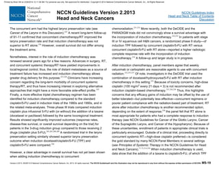 Version 2.2013, 05/29/13 © National Comprehensive Cancer Network, Inc. 2013, All rights reserved. The NCCN Guidelines® and this illustration may not be reproduced in any form without the express written permission of NCCN®. MS-19
NCCN Guidelines Index
Head and Neck Table of Contents
Discussion
NCCN Guidelines Version 2.2013
Head and Neck Cancers
The concurrent arm had the highest larynx preservation rate (see
Cancer of the Larynx in this Discussion).225
A recent long-term follow-up
of 91-11 confirmed that concomitant chemotherapy/RT improved the
larynx preservation rate and that induction chemotherapy was not
superior to RT alone.226
However, overall survival did not differ among
the treatment arms.
Nonetheless, interest in the role of induction chemotherapy was
renewed several years ago for a few reasons. Advances in surgery, RT,
and concurrent systemic therapy/RT have yielded improvements in
local/regional control; thus, the role of distant metastases as a source of
treatment failure has increased and induction chemotherapy allows
greater drug delivery for this purpose.227,228
Clinicians have increasing
concern regarding the long-term morbidity of concurrent systemic
therapy/RT, and thus have increasing interest in exploring alternative
approaches that might have a more favorable side-effect profile.229
Finally, a more effective triplet chemotherapy regimen has been
identified for induction chemotherapy compared to the standard
cisplatin/5-FU used in induction trials of the 1980s and 1990s, and in
the related meta-analyses. Three phase III trials compared induction
cisplatin plus infusional 5-FU with (or without) the addition of a taxane
(docetaxel or paclitaxel) followed by the same locoregional treatment.
Results showed significantly improved outcomes (response rates,
disease-free survival, or overall survival depending on the trial) for
patients in the 3-drug induction group compared to those receiving 2
drugs (cisplatin plus 5-FU).203,205,208,209
A randomized trial in the larynx
preservation setting similarly showed superior larynx preservation
outcome when induction docetaxel/cisplatin/5-FU (TPF) and
cisplatin/5-FU were compared.230
However, a clear advantage in overall survival has not yet been shown
when adding induction chemotherapy to concurrent
chemoradiation.231-233
More recently, both the DeCIDE and the
PARADIGM trials did not convincingly show a survival advantage with
the incorporation of induction chemotherapy.232,233
In patients with stage
III or IV squamous cell H&N cancers, a randomized phase II study—of
induction TPF followed by concurrent cisplatin/5-FU with RT versus
concurrent cisplatin/5-FU with RT alone—reported a higher radiologic
complete response rate with the incorporation of induction
chemotherapy.234
A follow-up and larger study is in progress.
After induction chemotherapy, panel members agree that weekly
cetuximab or carboplatin are reasonable agents to use with concurrent
radiation.232,235-237
Of note, investigators in the DeCIDE trial used the
combination of docetaxel/hydroxyurea/5-FU with RT after induction
chemotherapy in this setting.233
Because of toxicity concerns, high-dose
cisplatin (100 mg/m2
every 21 days × 3) is not recommended after
induction cisplatin-based chemotherapy.231,236,238
Thus, this highlights
concerns that any efficacy gains of induction may be offset by the use of
better tolerated—but potentially less effective—concurrent regimens or
poorer patient compliance with the radiation-based part of treatment. RT
alone after induction chemotherapy is another recommended option,
depending on the extent of response;230
the panel felt that RT alone is
most appropriate for patients who had a complete response to induction
therapy (see NCCN Guidelines for Cancer of the Glottic Larynx, Cancer
of the Supraglottic Larynx, and Cancer of the Hypopharynx). Because of
these uncertainties, enrollment of patients in appropriate clinical trials is
particularly encouraged. Outside of a clinical trial, proceeding directly to
concurrent systemic RT—high-dose cisplatin preferred—is considered
the gold standard by many NCCN Panel Members in several settings
(see Principles of Systemic Therapy in the NCCN Guidelines for Head
and Neck Cancers).71-73,214,239
When induction chemotherapy is used,
data show that the addition of a taxane to cisplatin/5-FU, of which TPF
Printed by Brian Hill on 2/28/2014 12:11:38 AM. For personal use only. Not approved for distribution. Copyright © 2014 National Comprehensive Cancer Network, Inc., All Rights Reserved.
 