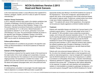 Version 2.2013, 05/29/13 © National Comprehensive Cancer Network, Inc. 2013, All rights reserved. The NCCN Guidelines® and this illustration may not be reproduced in any form without the express written permission of NCCN®. MS-20
NCCN Guidelines Index
Head and Neck Table of Contents
Discussion
NCCN Guidelines Version 2.2013
Head and Neck Cancers
is the most extensively studied, is more efficacious than cisplatin/5-FU.
However, paclitaxel, cisplatin, and 5-FU is also an option for induction
chemotherapy.202
Radiation Therapy Fractionation
In 2013, extensive revisions were made to the radiation guidelines (see
Principles of Radiology in the NCCN Guidelines for Cancer of the
Oropharynx; see also Head and Neck Radiation Therapy in this
Discussion). Standard conventional fractionation is preferred when RT
is used definitively for T1–2, N0 tumors. Altered fractionation is
appropriate for selected T1–2, N1 tumors, particularly if concurrent
chemotherapy is not used. The recommended schedules are shown in
the algorithm (see Principles of Radiation Therapy in the NCCN
Guidelines for Cancer of the Oropharynx). Recent data suggest that
IMRT may be useful for decreasing toxicity.240,241
Follow-up/Surveillance
Recommendations for surveillance are provided in the algorithm (see
Follow-up Recommendations in the NCCN Guidelines for Head and
Neck Cancers).
Cancer of the Hypopharynx
The hypopharynx extends from the superior border of the hyoid bone to
the lower border of the cricoid cartilage and is essentially a muscular,
lined tube extending from the oropharynx to the cervical esophagus. For
staging purposes, the hypopharynx is divided into 3 areas: 1) the
pyriform sinus (the most common site of cancer in the hypopharynx); 2)
the lateral and posterior pharyngeal walls; and 3) the postcricoid area.
Workup and Staging
A multidisciplinary consultation is encouraged. Accurate staging (see
Table 2) depends on a complete H&N examination coupled with
appropriate studies (see Workup in the NCCN Guidelines for Cancer of
the Hypopharynx).16
At the time of diagnosis, approximately 60% of
patients with cancer of the hypopharynx have locally advanced disease
with spread to regional nodes. Furthermore, autopsy series have shown
a high rate of distant metastases (60%) involving virtually every
organ.242
For patients with cancer of the hypopharynx, the prognosis
can be quite poor despite aggressive combined modality treatment.
Treatment
Patients with resectable disease are divided into 2 groups based on the
indicated surgical options: 1) those with early-stage cancer (most T1,
N0; selected T2, N0) amenable to larynx preserving (conservation)
surgery; and 2) those with advanced resectable cancer (T1, N+; T2–4a,
any N) requiring (amenable to) pharyngectomy with total laryngectomy.
The surgery and RT options for the former group (see the NCCN
Guidelines for Cancer of the Hypopharynx) represent a consensus
among the panel members. In 2013, extensive revisions were made to
the radiation guidelines (see Principles of Radiology in the NCCN
Guidelines for Cancer of the Hypopharynx; see also Head and Neck
Radiation Therapy in this Discussion).
Patients with more advanced disease (defined as T1, N+; T2–3, any
N)—for whom the indicated surgical option is total laryngectomy and
partial (or total) pharyngectomy—may be managed with 3 approaches
(see the NCCN Guidelines for Cancer of the Hypopharynx) in addition
to enrollment in multimodality clinical trials: 1) induction chemotherapy
followed by definitive RT (category 1 for RT) if a complete response was
achieved at the primary site211
or followed by other options depending
on the response; 2) surgery with neck dissection and postoperative
radiation or chemoradiation as dictated by pathologic risk features; or 3)
concurrent systemic therapy/RT (see the NCCN Guidelines for Cancer
Printed by Brian Hill on 2/28/2014 12:11:38 AM. For personal use only. Not approved for distribution. Copyright © 2014 National Comprehensive Cancer Network, Inc., All Rights Reserved.
 