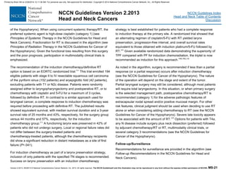 Version 2.2013, 05/29/13 © National Comprehensive Cancer Network, Inc. 2013, All rights reserved. The NCCN Guidelines® and this illustration may not be reproduced in any form without the express written permission of NCCN®. MS-21
NCCN Guidelines Index
Head and Neck Table of Contents
Discussion
NCCN Guidelines Version 2.2013
Head and Neck Cancers
of the Hypopharynx). When using concurrent systemic therapy/RT, the
preferred systemic agent is high-dose cisplatin (category 1) (see
Principles of Systemic Therapy in the NCCN Guidelines for Head and
Neck Cancers). Fractionation for RT is discussed in the algorithm (see
Principles of Radiation Therapy in the NCCN Guidelines for Cancer of
the Hypopharynx). Given the functional loss resulting from this surgery
and the poor prognosis, participation in multimodality clinical trials is
emphasized.
The recommendation of the induction chemotherapy/definitive RT
option is based on an EORTC randomized trial.211
This trial enrolled 194
eligible patients with stage II to IV resectable squamous cell carcinoma
of the pyriform sinus (152 patients) and aryepiglottic fold (42 patients),
excluding patients with T1 or N2c disease. Patients were randomly
assigned either to laryngopharyngectomy and postoperative RT, or to
chemotherapy with cisplatin and 5-FU for a maximum of 3 cycles,
followed by definitive RT. In contrast to a similar approach used for
laryngeal cancer, a complete response to induction chemotherapy was
required before proceeding with definitive RT. The published results
showed equivalent survival, with median survival duration and a 3-year
survival rate of 25 months and 43%, respectively, for the surgery group
versus 44 months and 57%, respectively, for the induction
chemotherapy group.211
A functioning larynx was preserved in 42% of
patients who did not undergo surgery. Local or regional failure rates did
not differ between the surgery-treated patients and
chemotherapy-treated patients, although the chemotherapy recipients
did show a significant reduction in distant metastases as a site of first
failure (P=.041).
For induction chemotherapy as part of a larynx preservation strategy,
inclusion of only patients with the specified TN stages is recommended.
Success on larynx preservation with an induction chemotherapy
strategy is best established for patients who had a complete response
to induction therapy at the primary site. A randomized trial showed that
an alternating regimen of cisplatin/5-FU with RT yielded larynx
preservation, progression-free interval, and overall survival rates
equivalent to those obtained with induction platinum/5-FU followed by
RT.243
Given available randomized data demonstrating the superiority of
TPF compared with PF for induction chemoradiation, the triplet is now
recommended as induction for this approach.149,154,230
As noted in the algorithm, surgery is recommended if less than a partial
response (or a partial response) occurs after induction chemotherapy
(see the NCCN Guidelines for Cancer of the Hypopharynx). The nature
of the operation will depend on the stage and extent of the tumor.
Partial laryngeal surgery may still be considered, although most patients
will require total laryngectomy. In this situation, or when primary surgery
is the selected management path, postoperative chemotherapy/RT is
recommended (category 1) for the adverse pathologic features of
extracapsular nodal spread and/or positive mucosal margin. For other
risk features, clinical judgment should be used when deciding to use RT
alone or when considering adding chemotherapy to RT (see the NCCN
Guidelines for Cancer of the Hypopharynx). Severe late toxicity appears
to be associated with the amount of RT.229
Options for patients with T4a,
any N disease include surgery plus neck dissection (preferred) followed
by adjuvant chemotherapy/RT or RT, multimodality clinical trials, or
several category 3 recommendations (see the NCCN Guidelines for
Cancer of the Hypopharynx).
Follow-up/Surveillance
Recommendations for surveillance are provided in the algorithm (see
Follow-up Recommendations in the NCCN Guidelines for Head and
Neck Cancers).
Printed by Brian Hill on 2/28/2014 12:11:38 AM. For personal use only. Not approved for distribution. Copyright © 2014 National Comprehensive Cancer Network, Inc., All Rights Reserved.
 