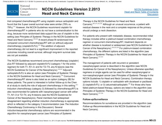 Version 2.2013, 05/29/13 © National Comprehensive Cancer Network, Inc. 2013, All rights reserved. The NCCN Guidelines® and this illustration may not be reproduced in any form without the express written permission of NCCN®. MS-23
NCCN Guidelines Index
Head and Neck Table of Contents
Discussion
NCCN Guidelines Version 2.2013
Head and Neck Cancers
trial compared chemotherapy/RT using cisplatin versus carboplatin and
found that the 3-year overall survival rates were similar (78% vs.
79%).237
However, the NCCN Guidelines recommend cisplatin for
chemotherapy/RT in patients who do not have a contraindication to the
drug, because more randomized data support the use of cisplatin in this
setting (see Principles of Systemic Therapy in the NCCN Guidelines for
Head and Neck Cancers).239,252
A recent phase III randomized trial
compared concurrent chemotherapy/RT with (or without) adjuvant
chemotherapy (cisplatin/5-FU).253
The addition of adjuvant
chemotherapy did not lead to a significant improvement in the reported
outcomes including overall survival, although long-term survival data
are not yet available.
The NCCN Guidelines recommend concurrent chemotherapy (cisplatin)
plus RT followed by adjuvant cisplatin/5-FU (category 1 for the entire
regimen) for both T1, N1–3; and for T2–T4, any N lesions (see the
NCCN Guidelines for Cancer of the Nasopharynx).239,252
Adjuvant
carboplatin/5-FU is also an option (see Principles of Systemic Therapy
in the NCCN Guidelines for Head and Neck Cancers).254
Concurrent
chemotherapy/RT alone is also listed as an option (category 2B) for
these patients. The panel is interested in further follow-up to the Chen
et al study to clarify the role of adjuvant chemotherapy in this setting.253
Induction chemotherapy (category 3) (followed by chemotherapy/RT) is
also recommended for patients with nasopharyngeal cancer with either
T1, N1–3 or T2–T4, any N lesions (see the NCCN Guidelines for
Cancer of the Nasopharynx). Panel members had widespread
disagreement regarding whether induction chemotherapy is appropriate,
which is reflected in the category 3 recommendation (see The Induction
Chemotherapy Controversy in this Discussion). Several
induction/sequential chemotherapy options are recommended in the
algorithm for nasopharyngeal cancer (see Principles of Systemic
Therapy in the NCCN Guidelines for Head and Neck
Cancers).205,237,252,255
Although an unusual occurrence, a patient with
residual disease in the neck and a complete response at the primary
should undergo a neck dissection.
For patients who present with metastatic disease, recommended initial
therapy includes either a platinum-based combination chemotherapy
regimen or concurrent chemotherapy/RT; treatment depends on
whether disease is localized or widespread (see NCCN Guidelines for
Cancer of the Nasopharynx).239,252,254
For platinum-based combination
chemotherapy, the different options are listed in the algorithm (see
Principles of Systemic Therapy in the NCCN Guidelines for Head and
Neck Cancers).237,255
The management of patients with recurrent or persistent
nasopharyngeal cancer is described in the algorithm (see NCCN
Guidelines for Cancer of the Nasopharynx). Unless otherwise specified,
regimens or single agents can be used for either nasopharyngeal or
non-nasopharyngeal cancer (see Principles of Systemic Therapy in the
NCCN Guidelines for Head and Neck Cancers). Combination therapy
options include: 1) cisplatin or carboplatin with docetaxel or paclitaxel;
2) cisplatin/5-FU; or 3) cetuximab/carboplatin.256
For those who have
failed platinum-based therapy, options are listed in the algorithm (see
Principles of Systemic Therapy in the NCCN Guidelines for Head and
Neck Cancers).257,258
Follow-up/Surveillance
Recommendations for surveillance are provided in the algorithm (see
Follow-up Recommendations in the NCCN Guidelines for Head and
Neck Cancers).
Printed by Brian Hill on 2/28/2014 12:11:38 AM. For personal use only. Not approved for distribution. Copyright © 2014 National Comprehensive Cancer Network, Inc., All Rights Reserved.
 