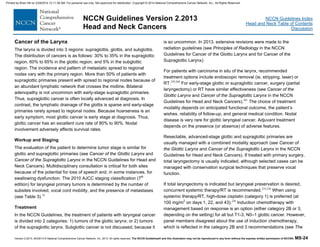 Version 2.2013, 05/29/13 © National Comprehensive Cancer Network, Inc. 2013, All rights reserved. The NCCN Guidelines® and this illustration may not be reproduced in any form without the express written permission of NCCN®. MS-24
NCCN Guidelines Index
Head and Neck Table of Contents
Discussion
NCCN Guidelines Version 2.2013
Head and Neck Cancers
Cancer of the Larynx
The larynx is divided into 3 regions: supraglottis, glottis, and subglottis.
The distribution of cancers is as follows: 30% to 35% in the supraglottic
region, 60% to 65% in the glottic region, and 5% in the subglottic
region. The incidence and pattern of metastatic spread to regional
nodes vary with the primary region. More than 50% of patients with
supraglottic primaries present with spread to regional nodes because of
an abundant lymphatic network that crosses the midline. Bilateral
adenopathy is not uncommon with early-stage supraglottic primaries.
Thus, supraglottic cancer is often locally advanced at diagnosis. In
contrast, the lymphatic drainage of the glottis is sparse and early-stage
primaries rarely spread to regional nodes. Because hoarseness is an
early symptom, most glottic cancer is early stage at diagnosis. Thus,
glottic cancer has an excellent cure rate of 80% to 90%. Nodal
involvement adversely affects survival rates.
Workup and Staging
The evaluation of the patient to determine tumor stage is similar for
glottic and supraglottic primaries (see Cancer of the Glottic Larynx and
Cancer of the Supraglottic Larynx in the NCCN Guidelines for Head and
Neck Cancers). Multidisciplinary consultation is critical for both sites
because of the potential for loss of speech and, in some instances, for
swallowing dysfunction. The 2010 AJCC staging classification (7th
edition) for laryngeal primary tumors is determined by the number of
subsites involved, vocal cord mobility, and the presence of metastases
(see Table 3).16
Treatment
In the NCCN Guidelines, the treatment of patients with laryngeal cancer
is divided into 2 categories: 1) tumors of the glottic larynx; or 2) tumors
of the supraglottic larynx. Subglottic cancer is not discussed, because it
is so uncommon. In 2013, extensive revisions were made to the
radiation guidelines (see Principles of Radiology in the NCCN
Guidelines for Cancer of the Glottic Larynx and for Cancer of the
Supraglottic Larynx).
For patients with carcinoma in situ of the larynx, recommended
treatment options include endoscopic removal (ie, stripping, laser) or
RT.259,260
For early-stage glottic or supraglottic cancer, surgery (partial
laryngectomy) or RT have similar effectiveness (see Cancer of the
Glottic Larynx and Cancer of the Supraglottic Larynx in the NCCN
Guidelines for Head and Neck Cancers).261
The choice of treatment
modality depends on anticipated functional outcome, the patient’s
wishes, reliability of follow-up, and general medical condition. Nodal
disease is very rare for glottic laryngeal cancer. Adjuvant treatment
depends on the presence (or absence) of adverse features.
Resectable, advanced-stage glottic and supraglottic primaries are
usually managed with a combined modality approach (see Cancer of
the Glottic Larynx and Cancer of the Supraglottic Larynx in the NCCN
Guidelines for Head and Neck Cancers). If treated with primary surgery,
total laryngectomy is usually indicated, although selected cases can be
managed with conservation surgical techniques that preserve vocal
function.
If total laryngectomy is indicated but laryngeal preservation is desired,
concurrent systemic therapy/RT is recommended.225,226
When using
systemic therapy/RT, high-dose cisplatin (category 1) is preferred (at
100 mg/m2
on days 1, 22, and 43).226
Induction chemotherapy with
management based on response is an option (either category 2B or 3,
depending on the setting) for all but T1-3, N0–1 glottic cancer. However,
panel members disagreed about the use of induction chemotherapy,
which is reflected in the category 2B and 3 recommendations (see The
Printed by Brian Hill on 2/28/2014 12:11:38 AM. For personal use only. Not approved for distribution. Copyright © 2014 National Comprehensive Cancer Network, Inc., All Rights Reserved.
 