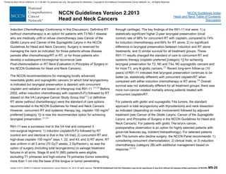 Version 2.2013, 05/29/13 © National Comprehensive Cancer Network, Inc. 2013, All rights reserved. The NCCN Guidelines® and this illustration may not be reproduced in any form without the express written permission of NCCN®. MS-25
NCCN Guidelines Index
Head and Neck Table of Contents
Discussion
NCCN Guidelines Version 2.2013
Head and Neck Cancers
Induction Chemotherapy Controversy in this Discussion). Definitive RT
(without chemotherapy) is an option for patients with T3 N0-1 disease
who are medically unfit or refuse chemotherapy (see Cancer of the
Glottic Larynx and Cancer of the Supraglottic Larynx in the NCCN
Guidelines for Head and Neck Cancers). Surgery is reserved for
managing the neck as indicated, for those patients whose disease
persists after chemotherapy/RT or RT, or for those patients who
develop a subsequent locoregional recurrence (see
Post-chemoradiation or RT Neck Evaluation in Principles of Surgery in
the NCCN Guidelines for Head and Neck Cancers).
The NCCN recommendations for managing locally advanced,
resectable glottic and supraglottic cancers (in which total laryngectomy
is indicated but laryngeal preservation is desired) with concurrent
cisplatin and radiation are based on Intergroup trial R91-11.225,226
Before
2002, either induction chemotherapy with cisplatin/5-FU followed by RT
(based on the VA Laryngeal Cancer Study Group trial212
) or definitive
RT alone (without chemotherapy) were the standard of care options
recommended in the NCCN Guidelines for Head and Neck Cancers.
However, concurrent RT and systemic therapy (eg, cisplatin 100 mg/m2
preferred [category 1]) is now the recommended option for achieving
laryngeal preservation.225,226
R91-11 was a successor trial to the VA trial and compared 3
non-surgical regimens: 1) induction cisplatin/5-FU followed by RT
(control arm and identical to that in the VA trial); 2) concurrent RT and
high-dose cisplatin 100 mg/m2
days 1, 22, and 43; and 3) RT alone. RT
was uniform in all 3 arms (70 Gy/7 weeks, 2 Gy/fraction), as was the
option of surgery (including total laryngectomy) to salvage treatment
failures in all arms. Stage III and IV (M0) patients were eligible,
excluding T1 primaries and high-volume T4 primaries (tumor extending
more than 1 cm into the base of the tongue or tumor penetrating
through cartilage). The key findings of the R91-11 trial were: 1) a
statistically significant higher 2-year laryngeal preservation (local
control) rate of 88% for concurrent RT with cisplatin, compared to 74%
for induction chemotherapy and 69% for RT alone; 2) no significant
difference in laryngeal preservation between induction and RT alone
treatments; and 3) similar survival for all treatment groups. These
R91-11 results changed the standard of care to concurrent RT and
systemic therapy (cisplatin preferred [category 1]) for achieving
laryngeal preservation for T3, N0 and T4a, N0 supraglottic cancers and
for most T3, any N glottic cancers.225
Recent long-term follow-up (10
years) of R91-11 indicates that laryngeal preservation continues to be
better (ie, statistically different) with concurrent cisplatin/RT when
compared with either induction chemotherapy or RT alone.226
Overall
survival was not statistically different for all treatment groups; there was
more non-cancer–related mortality among patients treated with
concurrent cisplatin/RT.
For patients with glottic and supraglottic T4a tumors, the standard
approach is total laryngectomy with thyroidectomy and neck dissection
as indicated (depending on node involvement) followed by adjuvant
treatment (see Cancer of the Glottic Larynx, Cancer of the Supraglottic
Larynx, and Principles of Surgery in the NCCN Guidelines for Head and
Neck Cancers). For patients with glottic T4a larynx cancer,
postoperative observation is an option for highly selected patients with
good-risk features (eg, indolent histopathology). For selected patients
with T4a tumors who decline surgery, the NCCN Panel recommends: 1)
considering concurrent chemoradiation; 2) clinical trials; or 3) induction
chemotherapy (category 2B) with additional management based on
response.225,226
Printed by Brian Hill on 2/28/2014 12:11:38 AM. For personal use only. Not approved for distribution. Copyright © 2014 National Comprehensive Cancer Network, Inc., All Rights Reserved.
 