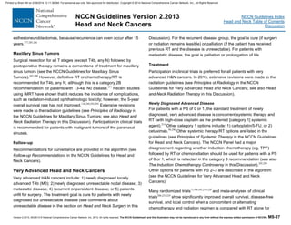 Version 2.2013, 05/29/13 © National Comprehensive Cancer Network, Inc. 2013, All rights reserved. The NCCN Guidelines® and this illustration may not be reproduced in any form without the express written permission of NCCN®. MS-27
NCCN Guidelines Index
Head and Neck Table of Contents
Discussion
NCCN Guidelines Version 2.2013
Head and Neck Cancers
esthesioneuroblastomas, because recurrence can even occur after 15
years.277,285,286
Maxillary Sinus Tumors
Surgical resection for all T stages (except T4b, any N) followed by
postoperative therapy remains a cornerstone of treatment for maxillary
sinus tumors (see the NCCN Guidelines for Maxillary Sinus
Tumors).287-290
However, definitive RT or chemotherapy/RT is
recommended for T4b, any N, although this is a category 2B
recommendation for patients with T3-4a, N0 disease.291
Recent studies
using IMRT have shown that it reduces the incidence of complications,
such as radiation-induced ophthalmologic toxicity; however, the 5-year
overall survival rate has not improved.138,289,292-295
Extensive revisions
were made to the radiation guidelines (see Principles of Radiology in
the NCCN Guidelines for Maxillary Sinus Tumors; see also Head and
Neck Radiation Therapy in this Discussion). Participation in clinical trials
is recommended for patients with malignant tumors of the paranasal
sinuses.
Follow-up
Recommendations for surveillance are provided in the algorithm (see
Follow-up Recommendations in the NCCN Guidelines for Head and
Neck Cancers).
Very Advanced Head and Neck Cancers
Very advanced H&N cancers include: 1) newly diagnosed locally
advanced T4b (M0); 2) newly diagnosed unresectable nodal disease; 3)
metastatic disease; 4) recurrent or persistent disease; or 5) patients
unfit for surgery. The treatment goal is cure for patients with newly
diagnosed but unresectable disease (see comments about
unresectable disease in the section on Head and Neck Surgery in this
Discussion). For the recurrent disease group, the goal is cure (if surgery
or radiation remains feasible) or palliation (if the patient has received
previous RT and the disease is unresectable). For patients with
metastatic disease, the goal is palliation or prolongation of life.
Treatment
Participation in clinical trials is preferred for all patients with very
advanced H&N cancers. In 2013, extensive revisions were made to the
radiation guidelines (see Principles of Radiology in the NCCN
Guidelines for Very Advanced Head and Neck Cancers; see also Head
and Neck Radiation Therapy in this Discussion).
Newly Diagnosed Advanced Disease
For patients with a PS of 0 or 1, the standard treatment of newly
diagnosed, very advanced disease is concurrent systemic therapy and
RT (with high-dose cisplatin as the preferred [category 1] systemic
agent).214
Other category 1 options include: 1) carboplatin/5-FU, or 2)
cetuximab.98,296
Other systemic therapy/RT options are listed in the
guidelines (see Principles of Systemic Therapy in the NCCN Guidelines
for Head and Neck Cancers). The NCCN Panel had a major
disagreement regarding whether induction chemotherapy (eg, TPF)
followed by RT or chemoradiation should be used for patients with a PS
of 0 or 1, which is reflected in the category 3 recommendation (see also
The Induction Chemotherapy Controversy in this Discussion).205,209
Other options for patients with PS 2–3 are described in the algorithm
(see the NCCN Guidelines for Very Advanced Head and Neck
Cancers).
Many randomized trials75,104,105,214-220
and meta-analyses of clinical
trials206,221-224
show significantly improved overall survival, disease-free
survival, and local control when a concomitant or alternating
chemotherapy and radiation regimen is compared with RT alone for
Printed by Brian Hill on 2/28/2014 12:11:38 AM. For personal use only. Not approved for distribution. Copyright © 2014 National Comprehensive Cancer Network, Inc., All Rights Reserved.
 