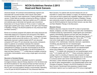 Version 2.2013, 05/29/13 © National Comprehensive Cancer Network, Inc. 2013, All rights reserved. The NCCN Guidelines® and this illustration may not be reproduced in any form without the express written permission of NCCN®. MS-28
NCCN Guidelines Index
Head and Neck Table of Contents
Discussion
NCCN Guidelines Version 2.2013
Head and Neck Cancers
advanced disease. All combined chemoradiotherapy regimens are
associated with mucosal toxicities, which require close patient
monitoring, ideally by a team experienced in treating patients with H&N
cancers. Limited data are available comparing the efficacy of different
chemoradiotherapy regimens. High-dose cisplatin plus RT is effective
and relatively easy to administer and typically uses conventional
fractionation at 2.0 Gy per fraction to 70 Gy or more in 7 weeks with
single-agent cisplatin given every 3 weeks at 100 mg/m2
(see Principles
of Radiation Therapy in the NCCN Guidelines for Very Advanced Head
and Neck Cancers).214
Bonner et al randomly assigned 424 patients with locally advanced and
measurable stage III to IV squamous cell carcinomas of the H&N to
receive definitive RT with or without cetuximab.297
Locoregional control
and median overall survival (49 months vs. 29.3 months, P = .03) were
significantly improved in patients treated with RT and cetuximab
compared to RT alone. RT and cetuximab may provide a therapeutic
option for patients not considered medically fit for standard
chemoradiotherapy regimens. Other chemoradiation options (eg,
carboplatin/5-FU [category 1]) are also recommended by the NCCN
Panel (see Principles of Chemotherapy in the NCCN Guidelines for
Head and Neck Cancers).98,298,299
Limited data are available comparing
combination chemoradiation versus using a single agent concurrently
with RT.
Recurrent or Persistent Disease
Surgery is recommended for resectable recurrent or persistent
locoregional disease; adjuvant therapy depends on the risk factors (see
the NCCN Guidelines for Very Advanced Head and Neck Cancers). If
the recurrence is unresectable and the patient did not have prior RT,
then RT with concurrent systemic therapy is recommended, depending
on the PS (see the NCCN Guidelines for Very Advanced Head and
Neck Cancers). For patients with recurrent disease who are not
amenable to curative-intent radiation or surgery, the treatment approach
is the same as that for patients with metastatic disease; enrollment in a
clinical trial is preferred. Note that the Principles of Radiation Therapy
were extensively revised for patients with very advanced H&N cancers
(see the NCCN Guidelines for Head and Neck Cancers; see also Head
and Neck Radiation Therapy in this Discussion).
Metastatic Disease
Palliative adjunctive measures include RT to areas of symptomatic
disease, analgesics, and other measures to control other manifestations
of disease spread (eg, hypercalcemia). Single agents and combination
systemic chemotherapy regimens are both used (see Principles of
Chemotherapy in the NCCN Guidelines for Head and Neck Cancers).300
Response rates to single agents range from 15% to 35%.180,301,302
The
most active single agents include cisplatin, carboplatin, paclitaxel,
docetaxel, 5-FU, methotrexate, ifosfamide, bleomycin, capecitabine,
vinorelbine, and cetuximab (for non-nasopharyngeal
cancer).180,258,300,303-319
Active combination regimens include: 1) cisplatin
or carboplatin, plus 5-FU with cetuximab (for non-nasopharyngeal
cancer only) (category 1);320
2) cisplatin or carboplatin, plus a
taxane;321,322
3) cisplatin with cetuximab (for non-nasopharyngeal cancer
only);304
or 4) cisplatin with 5-FU.309,322
These combination regimens, on
average, result in a doubling of response rates compared to single
agents. Regimens for metastatic nasopharyngeal cancer are described
in a previous section (see Cancer of the Nasopharynx in this
Discussion). Unless otherwise specified, regimens or single agents can
be used for either nasopharyngeal or non-nasopharyngeal cancer (see
Principles of Systemic Therapy in the NCCN Guidelines for Head and
Neck Cancers). Randomized trials assessing a cisplatin-based
combination regimen (such as cisplatin plus 5-FU) versus single-agent
Printed by Brian Hill on 2/28/2014 12:11:38 AM. For personal use only. Not approved for distribution. Copyright © 2014 National Comprehensive Cancer Network, Inc., All Rights Reserved.
 