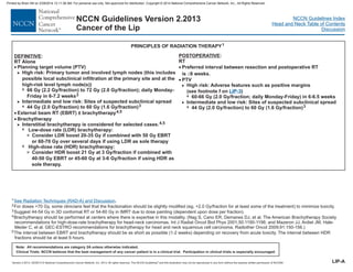 Version 2.2013, 05/29/13 © National Comprehensive Cancer Network, Inc. 2013, All rights reserved. The NCCN Guidelines and this illustration may not be reproduced in any form without the express written permission of NCCN®.
®
NCCN Guidelines Index
Head and Neck Table of Contents
Discussion
Note: All recommendations are category 2A unless otherwise indicated.
Clinical Trials: NCCN believes that the best management of any cancer patient is in a clinical trial. Participation in clinical trials is especially encouraged.
NCCN Guidelines Version 2.2013
Cancer of the Lip
PRINCIPLES OF RADIATION THERAPY1
:
RT Alone
66 Gy (2.2 Gy/fraction) to 72 Gy (2.0 Gy/fraction); daily Monday-
Friday in 6-7.2 weeks
44 Gy (2.0 Gy/fraction) to 60 Gy (1.6 Gy/fraction)
DEFINITIVE
· Planning target volume (PTV)
>
7
>
7
>
7
3
7
3
High risk: Primary tumor and involved lymph nodes (this includes
possible local subclinical infiltration at the primary site and at the
high-risk level lymph node(s))
Intermediate and low risk: Sites of suspected subclinical spread
External beam RT (EBRT) ± brachytherapy
Brachytherapy
Interstitial brachytherapy is considered for selected cases.
Low-dose rate (LDR) brachytherapy:
Consider LDR boost 20-35 Gy if combined with 50 Gy EBRT
or 60-70 Gy over several days if using LDR as sole therapy
High-dose rate (HDR) brachytherapy:
Consider HDR boost 21 Gy at 3 Gy/fraction if combined with
40-50 Gy EBRT or 45-60 Gy at 3-6 Gy/fraction if using HDR as
sole therapy.
2
3
4,5
·
·
4,5
1 .
Nag S, Cano ER, Demanes DJ, et al. The American Brachytherapy Society
recommendations for high-dose-rate brachytherapy for head-neck carcinomas. Int J Radiat Oncol Biol Phys 2001;50:1190-1198; and Mazeron JJ, Ardiet JM, Hale-
Meder C, et al. GEC-ESTRO recommendations for brachytherapy for head and neck squamous cell carcinoma. Radiother Oncol 91:150-156.)
The interval between EBRT and brachytherapy should be as short as possible (1-2 weeks) depending on recovery from acute toxicity. The interval between HDR
fractions should be at least 6 hours.
2
3
For doses >70 Gy, some clinicians feel that the fractionation should be slightly modified (eg, <2.0 Gy/fraction for at least some of the treatment) to minimize toxicity.
Suggest 44-54 Gy in 3D conformal RT or 54-60 Gy in IMRT due to dose painting (dependent upon dose per fraction).
Brachytherapy should be performed at centers where there is expertise in this modality. (
2009;
4
5
See Radiation Techniques (RAD-A) and Discussion
LIP-A
POSTOPERATIVE:
RT
Preferred interval between resection and postoperative RT
is 6 weeks.
PTV
44 Gy (2.0 Gy/fraction) to 60 Gy (1.6 Gy/fraction)
·
£
·
>
7
>
7
High risk: Adverse features such as positive margins
(see footnote f on )
60-66 Gy (2.0 Gy/fraction; daily Monday-Friday) in 6-6.5 weeks
Intermediate and low risk: Sites of suspected subclinical spread
3
LIP-3
Printed by Brian Hill on 2/28/2014 12:11:38 AM. For personal use only. Not approved for distribution. Copyright © 2014 National Comprehensive Cancer Network, Inc., All Rights Reserved.
 