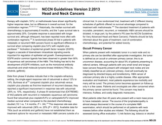 Version 2.2013, 05/29/13 © National Comprehensive Cancer Network, Inc. 2013, All rights reserved. The NCCN Guidelines® and this illustration may not be reproduced in any form without the express written permission of NCCN®. MS-29
NCCN Guidelines Index
Head and Neck Table of Contents
Discussion
NCCN Guidelines Version 2.2013
Head and Neck Cancers
therapy with cisplatin, 5-FU, or methotrexate have shown significantly
higher response rates, but no difference in overall survival, for the
combination regimen.303,309,322-324
Historically, the median survival with
chemotherapy is approximately 6 months, and the 1-year survival rate is
approximately 20%. Complete response is associated with longer
survival and, although infrequent, has been reported more often with
combination regimens.309
A randomized phase III trial in patients with
metastatic or recurrent H&N cancers found no significant difference in
survival when comparing cisplatin plus 5-FU with cisplatin plus
paclitaxel.322
Activation of epidermal growth factor receptor (EGFR)
triggers a cascade of downstream intracellular signaling events
important for regulation of epithelial cell growth. Overexpression of
EGFR and/or common ligands has been observed in greater than 90%
of squamous cell carcinomas of the H&N. This finding has led to the
development of EGFR inhibitors, such as the monoclonal antibody
cetuximab and small molecule tyrosine kinase inhibitors (TKIs) (ie,
erlotinib, gefitinib).
Data from phase II studies indicate that in the cisplatin-refractory
setting, the single-agent response rate of cetuximab is about 12% to
14%. Burtness et al304
compared cisplatin plus cetuximab versus
cisplatin plus placebo as first-line treatment of recurrent disease; they
reported a significant improvement in response rate with cetuximab
(26% vs. 10%, respectively). A phase III randomized trial (EXTREME)
of 442 patients with recurrent or metastatic squamous cell carcinoma
found that cetuximab plus cisplatin/5-FU or carboplatin/5-FU improved
median survival when compared to the standard chemotherapy
doublet (10.1 vs. 7.4 months, P = .04).320
The response rate was also
improved with cetuximab (36% vs. 20% [P < .001]). Available data for
TKIs (such as erlotinib and gefitinib) have not established them as
treatment options for recurrent or metastatic H&N cancers outside of a
clinical trial. In one randomized trial, treatment with 2 different dosing
schedules of gefitinib offered no survival advantage compared to
treatment with methotrexate.308
The standard treatment of patients with
incurable, persistent, recurrent, or metastatic H&N cancers should be
dictated, in large part, by the patient’s PS (see the NCCN Guidelines
for Very Advanced Head and Neck Cancers). Patients should be fully
informed about the goals of treatment, cost of combination
chemotherapy, and potential for added toxicity.
Occult Primary Cancer
When patients present with metastatic tumor in a neck node and no
primary site can be identified after appropriate investigation, the tumor
is defined as an occult or unknown primary cancer; this is an
uncommon disease, accounting for about 5% of patients presenting to
referral centers. Although patients with very small tonsil and tongue
base cancers frequently present with enlarged neck nodes and are
initially classified as an unknown primary, most will eventually be
diagnosed by directed biopsy and tonsillectomy. H&N cancer of
unknown primary site is a highly curable disease. After appropriate
evaluation and treatment, most patients experience low morbidity and
many will be cured. The primary tumor becomes apparent on follow-up
only in a few cases. Patients and oncologists are often concerned when
the primary cancer cannot be found. This concern may lead to
intensive, fruitless, and costly diagnostic maneuvers.
Most patients older than 40 years who present with a neck mass prove
to have metastatic cancer. The source of the lymphadenopathy is
almost always discovered in the course of a complete H&N
examination, which should be performed on all patients with neck
masses before other studies are initiated. The following should be
assessed during office evaluation: 1) risk factors (eg, tobacco or alcohol
Printed by Brian Hill on 2/28/2014 12:11:38 AM. For personal use only. Not approved for distribution. Copyright © 2014 National Comprehensive Cancer Network, Inc., All Rights Reserved.
 
