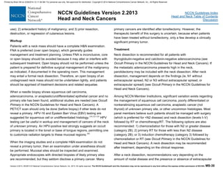 Version 2.2013, 05/29/13 © National Comprehensive Cancer Network, Inc. 2013, All rights reserved. The NCCN Guidelines® and this illustration may not be reproduced in any form without the express written permission of NCCN®. MS-30
NCCN Guidelines Index
Head and Neck Table of Contents
Discussion
NCCN Guidelines Version 2.2013
Head and Neck Cancers
use); 2) antecedent history of malignancy; and 3) prior resection,
destruction, or regression of cutaneous lesions.
Workup
Patients with a neck mass should have a complete H&N examination.
FNA is preferred (over open biopsy), which generally guides
management and treatment planning. Unless FNA is inconclusive, core
or open biopsy should be avoided because it may alter or interfere with
subsequent treatment. Open biopsy should not be performed unless the
patient is prepared for definitive surgical management of the malignancy
as indicated, if documented in the operating room. This management
may entail a formal neck dissection. Therefore, an open biopsy of an
undiagnosed neck mass should not be undertaken lightly, and patients
should be apprised of treatment decisions and related sequelae.
When a needle biopsy shows squamous cell carcinoma,
adenocarcinoma, or anaplastic/undifferentiated epithelial cancer and no
primary site has been found, additional studies are needed (see Occult
Primary in the NCCN Guidelines for Head and Neck Cancers). A
PET/CT scan should only be done (before biopsy) if other tests do not
reveal a primary. HPV-16 and Epstein Barr Virus (EBV) testing are
suggested for squamous cell or undifferentiated histology.258,325-328
HPV
testing can be useful in workup and management of cancers of the neck
of unknown primary. An HPV-positive test strongly suggests an occult
primary is located in the tonsil or base of tongue regions, permitting one
to customize radiation targets to these mucosal regions.200
When the imaging studies and a complete H&N examination do not
reveal a primary tumor, then an examination under anesthesia should
be performed. Mucosal sites should be inspected and examined.
Appropriate endoscopies with directed biopsies of likely primary sites
are recommended, but they seldom disclose a primary cancer. Many
primary cancers are identified after tonsillectomy. However, the
therapeutic benefit of this surgery is uncertain, because when patients
have been treated without tonsillectomy, only a few develop a clinically
significant primary tumor.
Treatment
Neck dissection is recommended for all patients with
thyroglobulin-negative and calcitonin-negative adenocarcinoma (see
Occult Primary in the NCCN Guidelines for Head and Neck Cancers). If
the metastatic adenocarcinoma presents high in the neck,
parotidectomy may be included with the neck dissection. After neck
dissection, management depends on the findings (ie, N1 without
extracapsular spread, N2 or N3 without extracapsular spread, or
extracapsular spread) (see Occult Primary in the NCCN Guidelines for
Head and Neck Cancers).
Among NCCN Member Institutions, significant variation exists regarding
the management of squamous cell carcinoma, poorly differentiated or
nonkeratinizing squamous cell carcinoma, anaplastic cancer (not
thyroid) of unknown primary site, or other uncommon histologies. Most
panel members believe such patients should be managed with surgery
(which is preferred for <N2 disease) and neck dissection (levels I–V)
followed by RT or chemotherapy/RT. The following options are also
recommended: 1) chemoradiation for those with N2 or greater disease
(category 2B); 2) primary RT for those with less than N2 disease
(category 2B); or 3) induction chemotherapy (category 3) followed by
chemoradiation or RT (see Occult Primary in the NCCN Guidelines for
Head and Neck Cancers). A neck dissection may be recommended
after treatment, depending on the clinical response.
After a neck dissection, recommendations vary depending on the
amount of nodal disease and the presence or absence of extracapsular
Printed by Brian Hill on 2/28/2014 12:11:38 AM. For personal use only. Not approved for distribution. Copyright © 2014 National Comprehensive Cancer Network, Inc., All Rights Reserved.
 