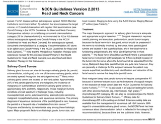 Version 2.2013, 05/29/13 © National Comprehensive Cancer Network, Inc. 2013, All rights reserved. The NCCN Guidelines® and this illustration may not be reproduced in any form without the express written permission of NCCN®. MS-31
NCCN Guidelines Index
Head and Neck Table of Contents
Discussion
NCCN Guidelines Version 2.2013
Head and Neck Cancers
spread. For N1 disease without extracapsular spread, NCCN Member
Institutions recommend either: 1) radiation that encompasses the target
volume; or 2) careful observation with regular H&N examinations (see
Occult Primary in the NCCN Guidelines for Head and Neck Cancers).
Postoperative radiation or considering concurrent chemoradiation
(category 2B for chemoradiation) is recommended for N2 or N3 disease
without extracapsular spread (see Occult Primary in the NCCN
Guidelines for Head and Neck Cancers). For extracapsular spread,
concurrent chemoradiation is a category 1 recommendation; RT alone
is an option (see Occult Primary in the NCCN Guidelines for Head and
Neck Cancers).71,72
Note that the Principles of Radiation Therapy were
extensively revised for this site (see Occult Primary in the NCCN
Guidelines for Head and Neck Cancers; see also Head and Neck
Radiation Therapy in this Discussion).
Salivary Gland Tumors
Salivary gland tumors can arise in the major salivary glands (ie, parotid,
submandibular, sublingual) or in one of the minor salivary glands, which
are widely spread throughout the aerodigestive tract.329
Many minor
salivary gland tumors are located on the hard palate. Approximately
20% of the parotid gland tumors are malignant; the incidence of
malignancy in submandibular and minor salivary gland tumors is
approximately 50% and 80%, respectively. These malignant tumors
constitute a broad spectrum of histologic types, including
mucoepidermoid, acinic, adenocarcinoma, adenoid cystic carcinoma,
malignant myoepithelial tumors, and squamous carcinoma. The primary
diagnosis of squamous carcinoma of the parotid gland is rare; however,
the parotid is a frequent site of metastasis from skin cancer.330
Prognosis and tendency to metastasize vary among these histologic
types. Major prognostic factors are histologic grade, tumor size, and
local invasion. Staging is done using the AJCC Cancer Staging Manual
(7th
edition) (see Table 5).16
Treatment
The major therapeutic approach for salivary gland tumors is adequate
and appropriate surgical resection.331-334
Surgical intervention requires
careful planning and execution, particularly in parotid tumor surgery
because the facial nerve is in the gland, which should be preserved if
the nerve is not directly involved by the tumor. Most parotid gland
tumors are located in the superficial lobe, and if the facial nerve is
functioning preoperatively, the nerve can be preserved in most
patients.335
The facial nerve should be sacrificed if there is preoperative
facial nerve involvement with facial palsy or if there is direct invasion of
the tumor into the nerve where the tumor cannot be separated from the
nerve. Malignant deep lobe parotid tumors are quite rare; however, they
are generally a challenge for the surgeon because the patient may
require superficial parotidectomy and identification and retraction of the
facial nerve to remove the deep lobe parotid tumor.
Most malignant deep lobe parotid tumors will require postoperative RT
because of adverse features such as the limitations of surgical margins
in the resection of these tumors (see the NCCN Guidelines for Salivary
Gland Tumors).331,333,336
RT is also used in an adjuvant setting for tumors
with other adverse features (eg, intermediate, high grade);332
chemotherapy/RT (category 2B) can also be considered (see the NCCN
Guidelines for Salivary Gland Tumors).337
Efficacy data for
chemotherapy/RT in this setting are limited. Extensive safety data are
available from the management of squamous cell H&N cancers. With
regard to unresectable salivary gland tumors, the NCCN Panel had less
consensus about chemoradiation (which is reflected in the category 2B
recommendations), because there are few published trials. However,
Printed by Brian Hill on 2/28/2014 12:11:38 AM. For personal use only. Not approved for distribution. Copyright © 2014 National Comprehensive Cancer Network, Inc., All Rights Reserved.
 