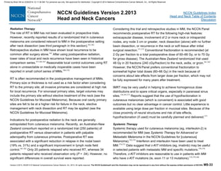 Version 2.2013, 05/29/13 © National Comprehensive Cancer Network, Inc. 2013, All rights reserved. The NCCN Guidelines® and this illustration may not be reproduced in any form without the express written permission of NCCN®. MS-33
NCCN Guidelines Index
Head and Neck Table of Contents
Discussion
NCCN Guidelines Version 2.2013
Head and Neck Cancers
Radiation Therapy
The role of RT in MM has not been evaluated in prospective trials.
However, recently reported results of a randomized trial in cutaneous
melanoma are considered relevant to MM in the postoperative setting
after neck dissection (see third paragraph in this section).361,362
Retrospective studies in MM have shown local recurrence to be
common after surgery alone.363
After using postoperative radiation,
lower rates of local and neck recurrence have been seen in historical
comparison series.357,364-367
Reasonable local control outcomes using RT
alone in unresectable or medically inoperable cases have been
reported in small cohort series of MMs.368-370
RT is often recommended in the postoperative management of MMs.
Primary size or thickness is not used as a risk factor when considering
RT to the primary site; all invasive primaries are considered at high risk
for local recurrence. For sinonasal primary sites, target volumes may
include the primary site without elective treatment of the neck (see the
NCCN Guidelines for Mucosal Melanoma). Because oral cavity primary
sites are felt to be at a higher risk for failure in the neck, elective
management with neck dissection and RT may be applied (see the
NCCN Guidelines for Mucosal Melanoma).
Indications for postoperative radiation to the neck are generally
extrapolated from cutaneous melanoma. Recently, an Australian-New
Zealand consortium reported on a randomized trial (250 patients) of
postoperative RT versus observation in patients with palpable
adenopathy from cutaneous primaries. Postoperative RT was
associated with a significant reduction in relapse in the nodal basin
(19% vs. 31%) and a significant improvement in lymph node field
control.361,362
Only 20 patients relapsed who received RT, whereas 34
patients relapsed who received observation only (P = .04). However, no
significant differences in overall survival were reported.
Considering this trial and retrospective studies in MM, the NCCN Panel
recommends postoperative RT for the following high-risk features:
extracapsular disease, involvement of 2 or more neck or intraparotid
nodes, any node 3 cm or greater, neck dissection (alone) with no further
basin dissection, or recurrence in the neck or soft tissue after initial
surgical resection.371,372
Conventional fractionation is recommended (at
2 Gy per fraction to a total postoperative dose of 60–66 Gy, or to 70 Gy
for gross disease). The Australian-New Zealand randomized trial used
48 Gy in 20 fractions (240 cGy/fraction) to the neck, axilla, or groin.361,362
However, the NCCN Panel prefers conventional fractionation to
somewhat higher total doses (60–66 Gy) in the neck because of
concerns about late effects from larger dose per fraction, which may not
be fully expressed for many years after treatment.
IMRT may be very useful in helping to achieve homogenous dose
distributions and to spare critical organs, especially in paranasal sinus
sites.138,293,373
Reports suggest that the use of hypofractionation in
cutaneous melanomas (which is convenient) is associated with good
outcomes but no clear advantage in cancer control. Little experience is
available using large dose per fraction in mucosal sites. Because of the
close proximity of neural structures and risk of late effects,
hypofractionation (if used) must be carefully planned and delivered.373
Systemic Therapy
Systemic therapy used for cutaneous melanoma (eg, interleukin-2) is
recommended for MM (see Systemic Therapy for Advanced or
Metastatic Melanoma in the NCCN Guidelines for [cutaneous]
Melanoma).352,374
Interferon and interleukin have been used to treat
MM.374,375
Data suggest that c-KIT inhibitors (eg, imatinib) may be useful
in selected patients with metastatic MM and specific mutations.376-378
Therefore, c-KIT inhibitors are reasonable to use in patients with MM
who have c-KIT mutations (ie, exon 11 or 13 mutations).374,379,380
Printed by Brian Hill on 2/28/2014 12:11:38 AM. For personal use only. Not approved for distribution. Copyright © 2014 National Comprehensive Cancer Network, Inc., All Rights Reserved.
 