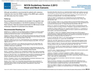 Version 2.2013, 05/29/13 © National Comprehensive Cancer Network, Inc. 2013, All rights reserved. The NCCN Guidelines® and this illustration may not be reproduced in any form without the express written permission of NCCN®. MS-34
NCCN Guidelines Index
Head and Neck Table of Contents
Discussion
NCCN Guidelines Version 2.2013
Head and Neck Cancers
Although vemurafenib is recommended for patients with cutaneous
melanoma who have the V600E mutation of the BRAF gene, patients
with MM rarely have this mutation.374,380,381
Follow-up
Recommendations for surveillance are provided in the algorithm (see
Follow-up Recommendations in the NCCN Guidelines for Head and
Neck Cancers). Note that physical examination for MM should include
endoscopic inspection for paranasal sinus disease.
Recommended Reading List
Adelstein DJ, Li Y, Adams GL, et al. An intergroup phase III comparison of standard radiation
therapy and two schedules of concurrent chemoradiotherapy in patients with unresectable
squamous cell head and neck cancer. J Clin Oncol 2003;21:92-98.
Adelstein DJ, Ridge JA, Gillison ML, et al. Head and neck squamous cell cancer and the human
papillomavirus: summary of a National Cancer Institute State of the Science Meeting, November
9-10, 2008, Washington, D.C. Head Neck 2009;31:1393-1422.
Al-Sarraf M, LeBlanc M, Giri PG, et al. Chemoradiotherapy versus radiotherapy in patients with
advanced nasopharyngeal cancer: phase III randomized Intergroup study 0099. J Clin Oncol
1998;16:1310-1317.
Ang KK, Chen A, Curran WJ Jr, et al. Head and neck carcinoma in the United States: first
comprehensive report of the Longitudinal Oncology Registry of Head and Neck Carcinoma
(LORHAN). Cancer 2012;118:5783-5792.
Bernier J, Cooper JS, Pajak TF, et al. Defining risk levels in locally advanced head and neck
cancers: a comparative analysis of concurrent postoperative radiation plus chemotherapy trials
of the EORTC (#22931) and RTOG (# 9501). Head Neck 2005;27:843-850.
Bernier J, Domenge C, Ozsahin M, et al. Postoperative irradiation with or without concomitant
chemotherapy for locally advanced head and neck cancer. N Engl J Med 2004;350:1945-1952.
Bonner JA, Harari PM, Giralt J, et al. Radiotherapy plus cetuximab for locoregionally advanced
head and neck cancer: 5-year survival data from a phase 3 randomised trial, and relation
between cetuximab-induced rash and survival. Lancet Oncol 2010;11:21-28.
Bourhis J, Overgaard J, Audry H, et al. Hyperfractionated or accelerated radiotherapy in head
and neck cancer: a meta-analysis. Lancet 2006;368:843-854.
Bourhis J, Sire C, Graff P, et al. Concomitant chemoradiotherapy versus acceleration of
radiotherapy with or without concomitant chemotherapy in locally advanced head and neck
carcinoma (GORTEC 99-02): an open-label phase 3 randomised trial. Lancet Oncol
2012;13:145-153.
Brizel DM, Albers ME, Fisher SR, et al. Hyperfractionated irradiation with or without concurrent
chemotherapy for locally advanced head and neck cancer. N Engl J Med 1998;338:1798-1804.
Colevas AD. Chemotherapy options for patients with metastatic or recurrent squamous cell
carcinoma of the head and neck. J Clin Oncol 2006;24:2644-2652.
Cooper JS, Pajak TF, Forastiere AA, et al. Postoperative concurrent radiotherapy and
chemotherapy for high-risk squamous-cell carcinoma of the head and neck. N Engl J Med
2004;350:1937-1944.
Cooper JS, Zhang Q, Pajak TF, et al. Long-term follow-up of the RTOG 9501/intergroup phase
III trial: postoperative concurrent radiation therapy and chemotherapy in high-risk squamous cell
carcinoma of the head and neck. Int J Radiat Oncol Biol Phys 2012;84:1198-1205.
DeVita Jr VT, Lawrence TS, Rosenberg SA, eds. DeVita, Hellman, and Rosenberg’s Cancer:
Principles & Practice of Oncology, 9th edition. Philadelphia: Lippincott Williams & Wilkins; 2011.
Forastiere AA, Zhang Q, Weber RS, et al. Long-term results of RTOG 91-11: a comparison of
three nonsurgical treatment strategies to preserve the larynx in patients with locally advanced
larynx cancer. J Clin Oncol 2013;31:845-852.
Fu KK, Pajak TF, Trotti A, et al. A Radiation Therapy Oncology Group (RTOG) phase III
randomized study to compare hyperfractionation and two variants of accelerated fractionation to
standard fractionation radiotherapy for head and neck squamous cell carcinomas: first report of
RTOG 9003. Int J Radiat Oncol Biol Phys 2000;48:7-16.
Furniss CS, McClean MD, Smith JF, et al. Human papillomavirus 16 and head and neck
squamous cell carcinoma. Int J Cancer 2007;120:2386-2392.
Gillison ML, Koch WM, Capone RB, et al. Evidence for a causal association between human
papillomavirus and a subset of head and neck cancers. J Natl Cancer Inst 2000;92:709-720.
Kutler DI, Patel SG, Shah JP. The role of neck dissection following definitive chemoradiation.
Oncology (Williston Park) 2004;18:993-998; discussion 999, 1003-1004, 1007.
Laurie SA, Ho AL, Fury MG, et al. Systemic therapy in the management of metastatic or locally
recurrent adenoid cystic carcinoma of the salivary glands: a systematic review. Lancet Oncol
2011;12:815-824.
Laurie SA, Licitra L. Systemic therapy in the palliative management of advanced salivary gland
cancers. J Clin Oncol 2006;24:2673-2678.
Lefebvre JL, Chevalier D, Luboinski B, Kirkpatrick A, Collette L, Sahmoud T. Larynx
preservation in pyriform sinus cancer: preliminary results of a European Organization for
Research and Treatment of Cancer phase III trial. EORTC Head and Neck Cancer Cooperative
Group. J Natl Cancer Inst 1996;88:890-899.
Piccirillo JF. Importance of comorbidity in head and neck cancer. Laryngoscope
2000;110:593-602.
Pignon JP, Bourhis J, Domenge C, et al on behalf of the MACH-NC Collaborative Group.
Chemotherapy added to locoregional treatment for head and neck squamous-cell carcinoma:
Three meta-analyses of updated individual data. Lancet 2000;355:949-955.
Pignon JP, le Maître A, Maillard E, et al. Meta-analysis of chemotherapy in head and neck
cancer (MACH-NC): an update on 93 randomised trials and 17,346 patients. Radiother Oncol
2009;92:4-14.
Printed by Brian Hill on 2/28/2014 12:11:38 AM. For personal use only. Not approved for distribution. Copyright © 2014 National Comprehensive Cancer Network, Inc., All Rights Reserved.
 