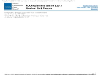 Version 2.2013, 05/29/13 © National Comprehensive Cancer Network, Inc. 2013, All rights reserved. The NCCN Guidelines® and this illustration may not be reproduced in any form without the express written permission of NCCN®. MS-35
NCCN Guidelines Index
Head and Neck Table of Contents
Discussion
NCCN Guidelines Version 2.2013
Head and Neck Cancers
Rosenthal DI, Trotti A. Strategies for managing radiation-induced mucositis in head and neck
cancer. Semin Radiat Oncol 2009;19:29-34.
Vermorken JB, Mesia R, Rivera F, et al. Platinum-based chemotherapy plus cetuximab in head
and neck cancer. N Engl J Med 2008;359:1116-1127.
Printed by Brian Hill on 2/28/2014 12:11:38 AM. For personal use only. Not approved for distribution. Copyright © 2014 National Comprehensive Cancer Network, Inc., All Rights Reserved.
 