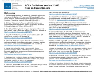 Version 2.2013, 05/29/13 © National Comprehensive Cancer Network, Inc. 2013, All rights reserved. The NCCN Guidelines® and this illustration may not be reproduced in any form without the express written permission of NCCN®. MS-37
NCCN Guidelines Index
Head and Neck Table of Contents
Discussion
NCCN Guidelines Version 2.2013
Head and Neck Cancers
References
1. Mendenhall WM, Werning JW, Pfister DG. Treatment of head and
neck cancer. In: DeVita Jr. VT, Lawrence TS, Rosenberg SA, eds.
DeVita, Hellman, and Rosenberg's Cancer: Principles and Practice of
Oncology. Philadelphia: Lippincott Williams & Wilkins; 2011.
2. DeVita Jr V, Lawrence T, Rosenberg S. DeVita, Hellman, and
Rosenberg’s Cancer: Principles & Practice of Oncology, 9th edition.
Philadelphia: Lippincott Williams & Wilkins; 2011.
3. Baxi S, Fury M, Ganly I, et al. Ten years of progress in head and
neck cancers. J Natl Compr Canc Netw 2012;10:806-810. Available at:
http://www.ncbi.nlm.nih.gov/pubmed/22773796.
4. Siegel R, Naishadham D, Jemal A. Cancer statistics, 2013. CA
Cancer J Clin 2013;63:11-30. Available at:
http://www.ncbi.nlm.nih.gov/pubmed/23335087.
5. Gillison ML, Koch WM, Capone RB, et al. Evidence for a causal
association between human papillomavirus and a subset of head and
neck cancers. J Natl Cancer Inst 2000;92:709-720. Available at:
http://www.ncbi.nlm.nih.gov/pubmed/10793107.
6. Kreimer AR, Clifford GM, Boyle P, Franceschi S. Human
papillomavirus types in head and neck squamous cell carcinomas
worldwide: a systematic review. Cancer Epidemiol Biomarkers Prev
2005;14:467-475. Available at:
http://www.ncbi.nlm.nih.gov/pubmed/15734974.
7. Applebaum KM, Furniss CS, Zeka A, et al. Lack of association of
alcohol and tobacco with HPV16-associated head and neck cancer. J
Natl Cancer Inst 2007;99:1801-1810. Available at:
http://www.ncbi.nlm.nih.gov/pubmed/18042931.
8. D'Souza G, Kreimer AR, Viscidi R, et al. Case-control study of human
papillomavirus and oropharyngeal cancer. N Engl J Med
2007;356:1944-1956. Available at:
http://www.ncbi.nlm.nih.gov/pubmed/17494927.
9. Schlecht NF, Burk RD, Adrien L, et al. Gene expression profiles in
HPV-infected head and neck cancer. J Pathol 2007;213:283-293.
Available at: http://www.ncbi.nlm.nih.gov/pubmed/17893858.
10. Sturgis EM, Cinciripini PM. Trends in head and neck cancer
incidence in relation to smoking prevalence: an emerging epidemic of
human papillomavirus-associated cancers? Cancer
2007;110:1429-1435. Available at:
http://www.ncbi.nlm.nih.gov/pubmed/17724670.
11. Adelstein DJ, Ridge JA, Gillison ML, et al. Head and neck
squamous cell cancer and the human papillomavirus: summary of a
National Cancer Institute State of the Science Meeting, November 9-10,
2008, Washington, D.C. Head Neck 2009;31:1393-1422. Available at:
http://www.ncbi.nlm.nih.gov/pubmed/19787782.
12. Chaturvedi AK, Engels EA, Anderson WF, Gillison ML. Incidence
trends for human papillomavirus-related and -unrelated oral squamous
cell carcinomas in the United States. J Clin Oncol 2008;26:612-619.
Available at: http://www.ncbi.nlm.nih.gov/pubmed/18235120.
13. Patel SC, Carpenter WR, Tyree S, et al. Increasing incidence of oral
tongue squamous cell carcinoma in young white women, age 18 to 44
years. J Clin Oncol 2011;29:1488-1494. Available at:
http://www.ncbi.nlm.nih.gov/pubmed/21383286.
14. Brown LM, Check DP, Devesa SS. Oral cavity and pharynx cancer
incidence trends by subsite in the United States: changing gender
patterns. J Oncol 2012;2012:649498. Available at:
http://www.ncbi.nlm.nih.gov/pubmed/22577381.
15. Saba NF, Goodman M, Ward K, et al. Gender and ethnic disparities
in incidence and survival of squamous cell carcinoma of the oral tongue,
base of tongue, and tonsils: a surveillance, epidemiology and end
Printed by Brian Hill on 2/28/2014 12:11:38 AM. For personal use only. Not approved for distribution. Copyright © 2014 National Comprehensive Cancer Network, Inc., All Rights Reserved.
 