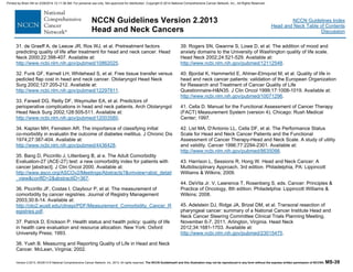 Version 2.2013, 05/29/13 © National Comprehensive Cancer Network, Inc. 2013, All rights reserved. The NCCN Guidelines® and this illustration may not be reproduced in any form without the express written permission of NCCN®. MS-39
NCCN Guidelines Index
Head and Neck Table of Contents
Discussion
NCCN Guidelines Version 2.2013
Head and Neck Cancers
31. de Graeff A, de Leeuw JR, Ros WJ, et al. Pretreatment factors
predicting quality of life after treatment for head and neck cancer. Head
Neck 2000;22:398-407. Available at:
http://www.ncbi.nlm.nih.gov/pubmed/10862025.
32. Funk GF, Karnell LH, Whitehead S, et al. Free tissue transfer versus
pedicled flap cost in head and neck cancer. Otolaryngol Head Neck
Surg 2002;127:205-212. Available at:
http://www.ncbi.nlm.nih.gov/pubmed/12297811.
33. Farwell DG, Reilly DF, Weymuller EA, et al. Predictors of
perioperative complications in head and neck patients. Arch Otolaryngol
Head Neck Surg 2002;128:505-511. Available at:
http://www.ncbi.nlm.nih.gov/pubmed/12003580.
34. Kaplan MH, Feinstein AR. The importance of classifying initial
co-morbidity in evaluatin the outcome of diabetes mellitus. J Chronic Dis
1974;27:387-404. Available at:
http://www.ncbi.nlm.nih.gov/pubmed/4436428.
35. Bang D, Piccirillo J, Littenberg B, al e. The Adult Comorbidity
Evaluation-27 (ACE-27) test: a new comorbidity index for patients with
cancer [abstract]. J Clin Oncol 2000. Available at:
http://www.asco.org/ASCOv2/Meetings/Abstracts?&vmview=abst_detail
_view&confID=2&abstractID=367.
36. Piccirillo JF, Costas I, Claybour P, et al. The measurement of
comorbidity by cancer registries. Journal of Registry Management
2003;30:8-14. Available at:
http://oto2.wustl.edu/clinepi/PDF/Measurement_Comorbidity_Cancer_R
egistries.pdf.
37. Patrick D, Erickson P. Health status and health policy: quality of life
in health care evaluation and resource allocation. New York: Oxford
University Press; 1993.
38. Yueh B. Measuring and Reporting Quality of Life in Head and Neck
Cancer. McLean, Virginia; 2002.
39. Rogers SN, Gwanne S, Lowe D, et al. The addition of mood and
anxiety domains to the University of Washington quality of life scale.
Head Neck 2002;24:521-529. Available at:
http://www.ncbi.nlm.nih.gov/pubmed/12112548.
40. Bjordal K, Hammerlid E, Ahlner-Elmqvist M, et al. Quality of life in
head and neck cancer patients: validation of the European Organization
for Research and Treatment of Cancer Quality of Life
Questionnaire-H&N35. J Clin Oncol 1999;17:1008-1019. Available at:
http://www.ncbi.nlm.nih.gov/pubmed/10071296.
41. Cella D. Manual for the Functional Assessment of Cancer Therapy
(FACT) Measurement System (version 4). Chicago: Rush Medical
Center; 1997.
42. List MA, D'Antonio LL, Cella DF, et al. The Performance Status
Scale for Head and Neck Cancer Patients and the Functional
Assessment of Cancer Therapy-Head and Neck Scale. A study of utility
and validity. Cancer 1996;77:2294-2301. Available at:
http://www.ncbi.nlm.nih.gov/pubmed/8635098.
43. Harrison L, Sessions R, Hong W. Head and Neck Cancer: A
Multidisciplinary Approach, 3rd edition. Philadelphia, PA: Lippincott
Williams & Wilkins; 2009.
44. DeVita Jr. V, Lawrence T, Rosenberg S, eds. Cancer: Principles &
Practice of Oncology, 8th edition. Philadelphia: Lippincott Williams &
Wilkins; 2008.
45. Adelstein DJ, Ridge JA, Brizel DM, et al. Transoral resection of
pharyngeal cancer: summary of a National Cancer Institute Head and
Neck Cancer Steering Committee Clinical Trials Planning Meeting,
November 6-7, 2011, Arlington, Virginia. Head Neck
2012;34:1681-1703. Available at:
http://www.ncbi.nlm.nih.gov/pubmed/23015475.
Printed by Brian Hill on 2/28/2014 12:11:38 AM. For personal use only. Not approved for distribution. Copyright © 2014 National Comprehensive Cancer Network, Inc., All Rights Reserved.
 
