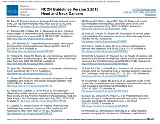 Version 2.2013, 05/29/13 © National Comprehensive Cancer Network, Inc. 2013, All rights reserved. The NCCN Guidelines® and this illustration may not be reproduced in any form without the express written permission of NCCN®. MS-40
NCCN Guidelines Index
Head and Neck Table of Contents
Discussion
NCCN Guidelines Version 2.2013
Head and Neck Cancers
46. Arens C. Transoral treatment strategies for head and neck tumors.
GMS Curr Top Otorhinolaryngol Head Neck Surg 2012;11:Doc05.
Available at: http://www.ncbi.nlm.nih.gov/pubmed/23320057.
47. Weinstein GS, O'Malley BW, Jr., Magnuson JS, et al. Transoral
robotic surgery: a multicenter study to assess feasibility, safety, and
surgical margins. Laryngoscope 2012;122:1701-1707. Available at:
http://www.ncbi.nlm.nih.gov/pubmed/22752997.
48. Li RJ, Richmon JD. Transoral endoscopic surgery: new surgical
techniques for oropharyngeal cancer. Otolaryngol Clin North Am
2012;45:823-844. Available at:
http://www.ncbi.nlm.nih.gov/pubmed/22793855.
49. Robbins KT, Shaha AR, Medina JE, et al. Consensus statement on
the classification and terminology of neck dissection. Arch Otolaryngol
Head Neck Surg 2008;134:536-538. Available at:
http://www.ncbi.nlm.nih.gov/pubmed/18490577.
50. Byers RM. Neck dissection: concepts, controversies, and technique.
Semin Surg Oncol 1991;7:9-13. Available at:
http://www.ncbi.nlm.nih.gov/pubmed/2003186.
51. Stringer SP. Current concepts in surgical management of neck
metastases from head and neck cancer. Oncology (Williston Park)
1995;9:547-554. Available at:
http://www.ncbi.nlm.nih.gov/pubmed/8719100.
52. Robbins KT, Clayman G, Levine PA, et al. Neck dissection
classification update: revisions proposed by the American Head and
Neck Society and the American Academy of Otolaryngology-Head and
Neck Surgery. Arch Otolaryngol Head Neck Surg 2002;128:751-758.
Available at: http://www.ncbi.nlm.nih.gov/pubmed/12117328.
53. Candela FC, Kothari K, Shah JP. Patterns of cervical node
metastases from squamous carcinoma of the oropharynx and
hypopharynx. Head Neck 1990;12:197-203. Available at:
http://www.ncbi.nlm.nih.gov/pubmed/2358329.
54. Candela FC, Shah J, Jaques DP, Shah JP. Patterns of cervical
node metastases from squamous carcinoma of the larynx. Arch
Otolaryngol Head Neck Surg 1990;116:432-435. Available at:
http://www.ncbi.nlm.nih.gov/pubmed/2317325.
55. Shah JP, Candela FC, Poddar AK. The patterns of cervical lymph
node metastases from squamous carcinoma of the oral cavity. Cancer
1990;66:109-113. Available at:
http://www.ncbi.nlm.nih.gov/pubmed/2354399.
56. Ferlito A, Rinaldo A, Silver CE, et al. Elective and therapeutic
selective neck dissection. Oral Oncol 2006;42:14-25. Available at:
http://www.ncbi.nlm.nih.gov/pubmed/15979381.
57. Schmitz S, Machiels JP, Weynand B, et al. Results of selective neck
dissection in the primary management of head and neck squamous cell
carcinoma. Eur Arch Otorhinolaryngol 2009;266:437-443. Available at:
http://www.ncbi.nlm.nih.gov/pubmed/18648835.
58. Patel RS, Clark J, Wyten R, et al. Squamous cell carcinoma from an
unknown head and neck primary site: a "selective treatment" approach.
Arch Otolaryngol Head Neck Surg 2007;133:1282-1287. Available at:
http://www.ncbi.nlm.nih.gov/pubmed/18086973.
59. Sivanandan R, Kaplan MJ, Lee KJ, et al. Long-term results of 100
consecutive comprehensive neck dissections: implications for selective
neck dissections. Arch Otolaryngol Head Neck Surg
2004;130:1369-1373. Available at:
http://www.ncbi.nlm.nih.gov/pubmed/15611394.
60. Liauw SL, Mancuso AA, Amdur RJ, et al. Postradiotherapy neck
dissection for lymph node-positive head and neck cancer: the use of
computed tomography to manage the neck. J Clin Oncol
2006;24:1421-1427. Available at:
http://www.ncbi.nlm.nih.gov/pubmed/16549836.
61. Porceddu SV, Jarmolowski E, Hicks RJ, et al. Utility of positron
emission tomography for the detection of disease in residual neck
Printed by Brian Hill on 2/28/2014 12:11:38 AM. For personal use only. Not approved for distribution. Copyright © 2014 National Comprehensive Cancer Network, Inc., All Rights Reserved.
 