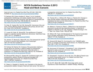Version 2.2013, 05/29/13 © National Comprehensive Cancer Network, Inc. 2013, All rights reserved. The NCCN Guidelines® and this illustration may not be reproduced in any form without the express written permission of NCCN®. MS-42
NCCN Guidelines Index
Head and Neck Table of Contents
Discussion
NCCN Guidelines Version 2.2013
Head and Neck Cancers
head and neck. Int J Radiat Oncol Biol Phys 2012;84:1198-1205.
Available at: http://www.ncbi.nlm.nih.gov/pubmed/22749632.
75. Bachaud JM, Cohen-Jonathan E, Alzieu C, et al. Combined
postoperative radiotherapy and weekly cisplatin infusion for locally
advanced head and neck carcinoma: final report of a randomized trial.
Int J Radiat Oncol Biol Phys 1996;36:999-104. Available at:
http://www.ncbi.nlm.nih.gov/pubmed/8985019.
76. Shah JP, Cendon RA, Farr HW, Strong EW. Carcinoma of the oral
cavity. factors affecting treatment failure at the primary site and neck.
Am J Surg 1976;132:504-507. Available at:
http://www.ncbi.nlm.nih.gov/pubmed/1015542.
77. Looser KG, Shah JP, Strong EW. The significance of "positive"
margins in surgically resected epidermoid carcinomas. Head Neck Surg
1978;1:107-111. Available at:
http://www.ncbi.nlm.nih.gov/pubmed/755803.
78. Johnson JT, Barnes EL, Myers EN, et al. The extracapsular spread
of tumors in cervical node metastasis. Arch Otolaryngol
1981;107:725-729. Available at:
http://www.ncbi.nlm.nih.gov/pubmed/7316852.
79. Feldman M, Fletcher GH. Analysis of the parameters relating to
failures above the clavicles in patients treated by postoperative
irradiation for squamous cell carcinomas of the oral cavity or
oropharynx. Int J Radiat Oncol Biol Phys 1982;8:27-30. Available at:
http://www.ncbi.nlm.nih.gov/pubmed/7061253.
80. Mirimanoff RO, Wang CC, Doppke KP. Combined surgery and
postoperative radiation therapy for advanced laryngeal and
hypopharyngeal carcinomas. Int J Radiat Oncol Biol Phys
1985;11:499-504. Available at:
http://www.ncbi.nlm.nih.gov/pubmed/3972662.
81. Peters LJ, Goepfert H, Ang KK, et al. Evaluation of the dose for
postoperative radiation therapy of head and neck cancer: first report of
a prospective randomized trial. Int J Radiat Oncol Biol Phys
1993;26:3-11. Available at:
http://www.ncbi.nlm.nih.gov/pubmed/8482629.
82. Thames HD, Jr., Withers HR, Peters LJ, Fletcher GH. Changes in
early and late radiation responses with altered dose fractionation:
implications for dose-survival relationships. Int J Radiat Oncol Biol Phys
1982;8:219-226. Available at:
http://www.ncbi.nlm.nih.gov/pubmed/7085377.
83. Withers H, Thames H, Peters L. Differences in the fractionation
response of acutely and late-responding tissues In: Kaercher K,
Kogelnik H, Reinartz G, eds, eds. Progress in Radio-Oncology II. Vol.
11. New York: Raven Press; 1982:287-296.
84. Withers HR, Taylor JM, Maciejewski B. The hazard of accelerated
tumor clonogen repopulation during radiotherapy. Acta Oncol
1988;27:131-146. Available at:
http://www.ncbi.nlm.nih.gov/pubmed/3390344.
85. Harwood AR, Beale FA, Cummings BJ, et al. T4NOMO glottic
cancer: an analysis of dose-time volume factors. Int J Radiat Oncol Biol
Phys 1981;7:1507-1512. Available at:
http://www.ncbi.nlm.nih.gov/pubmed/7333899.
86. Amornmarn R, Prempree T, Viravathana T, et al. A therapeutic
approach to early vocal cord carcinoma. Acta Radiol Oncol
1985;24:321-325. Available at:
http://www.ncbi.nlm.nih.gov/pubmed/2994388.
87. Schwaibold F, Scariato A, Nunno M, et al. The effect of fraction size
on control of early glottic cancer. Int J Radiat Oncol Biol Phys
1988;14:451-454. Available at:
http://www.ncbi.nlm.nih.gov/pubmed/3343152.
88. Kim RY, Marks ME, Salter MM. Early-stage glottic cancer:
importance of dose fractionation in radiation therapy. Radiology
Printed by Brian Hill on 2/28/2014 12:11:38 AM. For personal use only. Not approved for distribution. Copyright © 2014 National Comprehensive Cancer Network, Inc., All Rights Reserved.
 