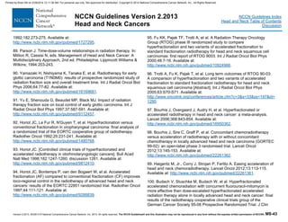 Version 2.2013, 05/29/13 © National Comprehensive Cancer Network, Inc. 2013, All rights reserved. The NCCN Guidelines® and this illustration may not be reproduced in any form without the express written permission of NCCN®. MS-43
NCCN Guidelines Index
Head and Neck Table of Contents
Discussion
NCCN Guidelines Version 2.2013
Head and Neck Cancers
1992;182:273-275. Available at:
http://www.ncbi.nlm.nih.gov/pubmed/1727295.
89. Parson J. Time-dose-volume relationships in radiation therapy. In:
Million R, Cassisi N, eds. Management of Head and Neck Cancer: A
Multidisciplinary Approach, 2nd ed. Philadelphia: Lippincott Williams &
Wilkins; 1994:203-243.
90. Yamazaki H, Nishiyama K, Tanaka E, et al. Radiotherapy for early
glottic carcinoma (T1N0M0): results of prospective randomized study of
radiation fraction size and overall treatment time. Int J Radiat Oncol Biol
Phys 2006;64:77-82. Available at:
http://www.ncbi.nlm.nih.gov/pubmed/16169681.
91. Yu E, Shenouda G, Beaudet MP, Black MJ. Impact of radiation
therapy fraction size on local control of early glottic carcinoma. Int J
Radiat Oncol Biol Phys 1997;37:587-591. Available at:
http://www.ncbi.nlm.nih.gov/pubmed/9112457.
92. Horiot JC, Le Fur R, N'Guyen T, et al. Hyperfractionation versus
conventional fractionation in oropharyngeal carcinoma: final analysis of
a randomized trial of the EORTC cooperative group of radiotherapy.
Radiother Oncol 1992;25:231-241. Available at:
http://www.ncbi.nlm.nih.gov/pubmed/1480768.
93. Horiot JC. [Controlled clinical trials of hyperfractionated and
accelerated radiotherapy in otorhinolaryngologic cancers]. Bull Acad
Natl Med 1998;182:1247-1260; discussion 1261. Available at:
http://www.ncbi.nlm.nih.gov/pubmed/9812410.
94. Horiot JC, Bontemps P, van den Bogaert W, et al. Accelerated
fractionation (AF) compared to conventional fractionation (CF) improves
loco-regional control in the radiotherapy of advanced head and neck
cancers: results of the EORTC 22851 randomized trial. Radiother Oncol
1997;44:111-121. Available at:
http://www.ncbi.nlm.nih.gov/pubmed/9288839.
95. Fu KK, Pajak TF, Trotti A, et al. A Radiation Therapy Oncology
Group (RTOG) phase III randomized study to compare
hyperfractionation and two variants of accelerated fractionation to
standard fractionation radiotherapy for head and neck squamous cell
carcinomas: first report of RTOG 9003. Int J Radiat Oncol Biol Phys
2000;48:7-16. Available at:
http://www.ncbi.nlm.nih.gov/pubmed/10924966.
96. Trotti A, Fu K, Pajak T, et al. Long term outcomes of RTOG 90-03:
A comparison of hyperfractionation and two variants of accelerated
fractionation to standard fractionation radiotherapy for head and neck
squamous cell carcinoma [Abstract]. Int J Radiat Oncol Biol Phys
2005;63:S70-S71. Available at:
http://www.oncolink.org/conferences/article.cfm?c=3&s=33&ss=197&id=
1290.
97. Bourhis J, Overgaard J, Audry H, et al. Hyperfractionated or
accelerated radiotherapy in head and neck cancer: a meta-analysis.
Lancet 2006;368:843-854. Available at:
http://www.ncbi.nlm.nih.gov/pubmed/16950362.
98. Bourhis J, Sire C, Graff P, et al. Concomitant chemoradiotherapy
versus acceleration of radiotherapy with or without concomitant
chemotherapy in locally advanced head and neck carcinoma (GORTEC
99-02): an open-label phase 3 randomised trial. Lancet Oncol
2012;13:145-153. Available at:
http://www.ncbi.nlm.nih.gov/pubmed/22261362.
99. Haigentz M, Jr., Corry J, Strojan P, Ferlito A. Easing acceleration of
head and neck chemoradiotherapy. Lancet Oncol 2012;13:113-115.
Available at: http://www.ncbi.nlm.nih.gov/pubmed/22261361.
100. Budach V, Stuschke M, Budach W, et al. Hyperfractionated
accelerated chemoradiation with concurrent fluorouracil-mitomycin is
more effective than dose-escalated hyperfractionated accelerated
radiation therapy alone in locally advanced head and neck cancer: final
results of the radiotherapy cooperative clinical trials group of the
German Cancer Society 95-06 Prospective Randomized Trial. J Clin
Printed by Brian Hill on 2/28/2014 12:11:38 AM. For personal use only. Not approved for distribution. Copyright © 2014 National Comprehensive Cancer Network, Inc., All Rights Reserved.
 