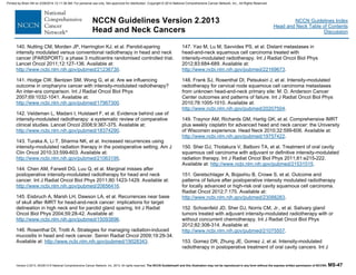Version 2.2013, 05/29/13 © National Comprehensive Cancer Network, Inc. 2013, All rights reserved. The NCCN Guidelines® and this illustration may not be reproduced in any form without the express written permission of NCCN®. MS-47
NCCN Guidelines Index
Head and Neck Table of Contents
Discussion
NCCN Guidelines Version 2.2013
Head and Neck Cancers
140. Nutting CM, Morden JP, Harrington KJ, et al. Parotid-sparing
intensity modulated versus conventional radiotherapy in head and neck
cancer (PARSPORT): a phase 3 multicentre randomised controlled trial.
Lancet Oncol 2011;12:127-136. Available at:
http://www.ncbi.nlm.nih.gov/pubmed/21236730.
141. Hodge CW, Bentzen SM, Wong G, et al. Are we influencing
outcome in oropharynx cancer with intensity-modulated radiotherapy?
An inter-era comparison. Int J Radiat Oncol Biol Phys
2007;69:1032-1041. Available at:
http://www.ncbi.nlm.nih.gov/pubmed/17967300.
142. Veldeman L, Madani I, Hulstaert F, et al. Evidence behind use of
intensity-modulated radiotherapy: a systematic review of comparative
clinical studies. Lancet Oncol 2008;9:367-375. Available at:
http://www.ncbi.nlm.nih.gov/pubmed/18374290.
143. Turaka A, Li T, Sharma NK, et al. Increased recurrences using
intensity-modulated radiation therapy in the postoperative setting. Am J
Clin Oncol 2010;33:599-603. Available at:
http://www.ncbi.nlm.nih.gov/pubmed/21063195.
144. Chen AM, Farwell DG, Luu Q, et al. Marginal misses after
postoperative intensity-modulated radiotherapy for head and neck
cancer. Int J Radiat Oncol Biol Phys 2011;80:1423-1429. Available at:
http://www.ncbi.nlm.nih.gov/pubmed/20656416.
145. Eisbruch A, Marsh LH, Dawson LA, et al. Recurrences near base
of skull after IMRT for head-and-neck cancer: implications for target
delineation in high neck and for parotid gland sparing. Int J Radiat
Oncol Biol Phys 2004;59:28-42. Available at:
http://www.ncbi.nlm.nih.gov/pubmed/15093896.
146. Rosenthal DI, Trotti A. Strategies for managing radiation-induced
mucositis in head and neck cancer. Semin Radiat Oncol 2009;19:29-34.
Available at: http://www.ncbi.nlm.nih.gov/pubmed/19028343.
147. Yao M, Lu M, Savvides PS, et al. Distant metastases in
head-and-neck squamous cell carcinoma treated with
intensity-modulated radiotherapy. Int J Radiat Oncol Biol Phys
2012;83:684-689. Available at:
http://www.ncbi.nlm.nih.gov/pubmed/22169673.
148. Frank SJ, Rosenthal DI, Petsuksiri J, et al. Intensity-modulated
radiotherapy for cervical node squamous cell carcinoma metastases
from unknown head-and-neck primary site: M. D. Anderson Cancer
Center outcomes and patterns of failure. Int J Radiat Oncol Biol Phys
2010;78:1005-1010. Available at:
http://www.ncbi.nlm.nih.gov/pubmed/20207504.
149. Traynor AM, Richards GM, Hartig GK, et al. Comprehensive IMRT
plus weekly cisplatin for advanced head and neck cancer: the University
of Wisconsin experience. Head Neck 2010;32:599-606. Available at:
http://www.ncbi.nlm.nih.gov/pubmed/19757422.
150. Sher DJ, Thotakura V, Balboni TA, et al. Treatment of oral cavity
squamous cell carcinoma with adjuvant or definitive intensity-modulated
radiation therapy. Int J Radiat Oncol Biol Phys 2011;81:e215-222.
Available at: http://www.ncbi.nlm.nih.gov/pubmed/21531515.
151. Geretschlager A, Bojaxhiu B, Crowe S, et al. Outcome and
patterns of failure after postoperative intensity modulated radiotherapy
for locally advanced or high-risk oral cavity squamous cell carcinoma.
Radiat Oncol 2012;7:175. Available at:
http://www.ncbi.nlm.nih.gov/pubmed/23088283.
152. Schoenfeld JD, Sher DJ, Norris CM, Jr., et al. Salivary gland
tumors treated with adjuvant intensity-modulated radiotherapy with or
without concurrent chemotherapy. Int J Radiat Oncol Biol Phys
2012;82:308-314. Available at:
http://www.ncbi.nlm.nih.gov/pubmed/21075557.
153. Gomez DR, Zhung JE, Gomez J, et al. Intensity-modulated
radiotherapy in postoperative treatment of oral cavity cancers. Int J
Printed by Brian Hill on 2/28/2014 12:11:38 AM. For personal use only. Not approved for distribution. Copyright © 2014 National Comprehensive Cancer Network, Inc., All Rights Reserved.
 
