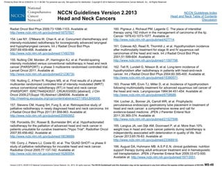 Version 2.2013, 05/29/13 © National Comprehensive Cancer Network, Inc. 2013, All rights reserved. The NCCN Guidelines® and this illustration may not be reproduced in any form without the express written permission of NCCN®. MS-48
NCCN Guidelines Index
Head and Neck Table of Contents
Discussion
NCCN Guidelines Version 2.2013
Head and Neck Cancers
Radiat Oncol Biol Phys 2009;73:1096-1103. Available at:
http://www.ncbi.nlm.nih.gov/pubmed/18707827.
154. Lee NY, O'Meara W, Chan K, et al. Concurrent chemotherapy and
intensity-modulated radiotherapy for locoregionally advanced laryngeal
and hypopharyngeal cancers. Int J Radiat Oncol Biol Phys
2007;69:459-468. Available at:
http://www.ncbi.nlm.nih.gov/pubmed/17493769.
155. Nutting CM, Morden JP, Harrington KJ, et al. Parotid-sparing
intensity modulated versus conventional radiotherapy in head and neck
cancer (PARSPORT): a phase 3 multicentre randomised controlled trial.
Lancet Oncol 2011. Available at:
http://www.ncbi.nlm.nih.gov/pubmed/21236730.
156. Nutting C, A'Hern R, Rogers MS, et al. First results of a phase III
multicenter randomized controlled trial of intensity modulated (IMRT)
versus conventional radiotherapy (RT) in head and neck cancer
(PARSPORT: ISRCTN48243537; CRUK/03/005) [abstract]. J Clin
Oncol 2009;27(Suppl 18):Abstract LBA6006. Available at:
http://meeting.ascopubs.org/cgi/content/abstract/27/18S/LBA6006.
157. Stevens CM, Huang SH, Fung S, et al. Retrospective study of
palliative radiotherapy in newly diagnosed head and neck carcinoma. Int
J Radiat Oncol Biol Phys 2011;81:958-963. Available at:
http://www.ncbi.nlm.nih.gov/pubmed/20950952.
158. Porceddu SV, Rosser B, Burmeister BH, et al. Hypofractionated
radiotherapy for the palliation of advanced head and neck cancer in
patients unsuitable for curative treatment--"Hypo Trial". Radiother Oncol
2007;85:456-462. Available at:
http://www.ncbi.nlm.nih.gov/pubmed/18036689.
159. Corry J, Peters LJ, Costa ID, et al. The 'QUAD SHOT'--a phase II
study of palliative radiotherapy for incurable head and neck cancer.
Radiother Oncol 2005;77:137-142. Available at:
http://www.ncbi.nlm.nih.gov/pubmed/16260054.
160. Pigneux J, Richaud PM, Lagarde C. The place of interstitial
therapy using 192 iridium in the management of carcinoma of the lip.
Cancer 1979;43:1073-1077. Available at:
http://www.ncbi.nlm.nih.gov/pubmed/427714.
161. Colevas AD, Read R, Thornhill J, et al. Hypothyroidism incidence
after multimodality treatment for stage III and IV squamous cell
carcinomas of the head and neck. Int J Radiat Oncol Biol Phys
2001;51:599-604. Available at:
http://www.ncbi.nlm.nih.gov/pubmed/11597798.
162. Tell R, Lundell G, Nilsson B, et al. Long-term incidence of
hypothyroidism after radiotherapy in patients with head-and-neck
cancer. Int J Radiat Oncol Biol Phys 2004;60:395-400. Available at:
http://www.ncbi.nlm.nih.gov/pubmed/15380571.
163. Posner MR, Ervin TJ, Miller D, et al. Incidence of hypothyroidism
following multimodality treatment for advanced squamous cell cancer of
the head and neck. Laryngoscope 1984;94:451-454. Available at:
http://www.ncbi.nlm.nih.gov/pubmed/6708688.
164. Locher JL, Bonner JA, Carroll WR, et al. Prophylactic
percutaneous endoscopic gastrostomy tube placement in treatment of
head and neck cancer: a comprehensive review and call for
evidence-based medicine. JPEN J Parenter Enteral Nutr
2011;35:365-374. Available at:
http://www.ncbi.nlm.nih.gov/pubmed/21527598.
165. Langius JA, van Dijk AM, Doornaert P, et al. More than 10%
weight loss in head and neck cancer patients during radiotherapy is
independently associated with deterioration in quality of life. Nutr
Cancer 2013;65:76-83. Available at:
http://www.ncbi.nlm.nih.gov/pubmed/23368916.
166. August DA, Huhmann MB. A.S.P.E.N. clinical guidelines: nutrition
support therapy during adult anticancer treatment and in hematopoietic
cell transplantation. JPEN J Parenter Enteral Nutr 2009;33:472-500.
Available at: http://www.ncbi.nlm.nih.gov/pubmed/19713551.
Printed by Brian Hill on 2/28/2014 12:11:38 AM. For personal use only. Not approved for distribution. Copyright © 2014 National Comprehensive Cancer Network, Inc., All Rights Reserved.
 