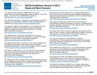 Version 2.2013, 05/29/13 © National Comprehensive Cancer Network, Inc. 2013, All rights reserved. The NCCN Guidelines® and this illustration may not be reproduced in any form without the express written permission of NCCN®. MS-50
NCCN Guidelines Index
Head and Neck Table of Contents
Discussion
NCCN Guidelines Version 2.2013
Head and Neck Cancers
181. Chaturvedi AK, Engels EA, Pfeiffer RM, et al. Human
papillomavirus and rising oropharyngeal cancer incidence in the United
States. J Clin Oncol 2011;29:4294-4301. Available at:
http://www.ncbi.nlm.nih.gov/pubmed/21969503.
182. Gillison ML, Broutian T, Pickard RK, et al. Prevalence of oral HPV
infection in the United States, 2009-2010. JAMA 2012;307:693-703.
Available at: http://www.ncbi.nlm.nih.gov/pubmed/22282321.
183. Nasman A, Attner P, Hammarstedt L, et al. Incidence of human
papillomavirus (HPV) positive tonsillar carcinoma in Stockholm,
Sweden: an epidemic of viral-induced carcinoma? Int J Cancer
2009;125:362-366. Available at:
http://www.ncbi.nlm.nih.gov/pubmed/19330833.
184. Hammarstedt L, Lindquist D, Dahlstrand H, et al. Human
papillomavirus as a risk factor for the increase in incidence of tonsillar
cancer. Int J Cancer 2006;119:2620-2623. Available at:
http://www.ncbi.nlm.nih.gov/pubmed/16991119.
185. Gillison ML, Alemany L, Snijders PJ, et al. Human papillomavirus
and diseases of the upper airway: head and neck cancer and
respiratory papillomatosis. Vaccine 2012;30 Suppl 5:F34-54. Available
at: http://www.ncbi.nlm.nih.gov/pubmed/23199965.
186. Fakhry C, Westra WH, Li S, et al. Improved survival of patients
with human papillomavirus-positive head and neck squamous cell
carcinoma in a prospective clinical trial. J Natl Cancer Inst
2008;100:261-269. Available at:
http://www.ncbi.nlm.nih.gov/pubmed/18270337.
187. Gillison ML, Harris J, Westra W, et al. Survival outcomes by tumor
human papillomavirus (HPV) status in stage III-IV oropharyngeal cancer
(OPC) in RTOG 0129 [abstract]. J Clin Oncol 2009;27(Suppl
15):Abstract 6003. Available at:
http://meeting.ascopubs.org/cgi/content/abstract/27/15S/6003.
188. Rischin D, Young R, Fisher R, et al. Prognostic significance of
HPV and p16 status in patients with oropharyngeal cancer treated on a
large international phase III trial [abstract]. J Clin Oncol 2009;27(Suppl
15):Abstract 6004. Available at:
http://meeting.ascopubs.org/cgi/content/abstract/27/15S/6004.
189. Lassen P, Eriksen JG, Hamilton-Dutoit S, et al. Effect of
HPV-associated p16INK4A expression on response to radiotherapy and
survival in squamous cell carcinoma of the head and neck. J Clin Oncol
2009;27:1992-1998. Available at:
http://www.ncbi.nlm.nih.gov/pubmed/19289615.
190. Ragin CCR, Taioli E. Survival of squamous cell carcinoma of the
head and neck in relation to human papillomavirus infection: review and
meta-analysis. Int J Cancer 2007;121:1813-1820. Available at:
http://www.ncbi.nlm.nih.gov/pubmed/17546592.
191. Quon H, Forastiere AA. Controversies in treatment
deintensification of human papillomavirus-associated oropharyngeal
carcinomas: should we, how should we, and for whom? J Clin Oncol
2013;31:520-522. Available at:
http://www.ncbi.nlm.nih.gov/pubmed/23295808.
192. O'Sullivan B, Huang SH, Siu LL, et al. Deintensification candidate
subgroups in human papillomavirus-related oropharyngeal cancer
according to minimal risk of distant metastasis. J Clin Oncol
2013;31:543-550. Available at:
http://www.ncbi.nlm.nih.gov/pubmed/23295795.
193. Sturgis EM, Ang KK. The epidemic of HPV-associated
oropharyngeal cancer is here: is it time to change our treatment
paradigms? J Natl Compr Canc Netw 2011;9:665-673. Available at:
http://www.ncbi.nlm.nih.gov/pubmed/21636538.
194. Gillison ML, Zhang Q, Jordan R, et al. Tobacco smoking and
increased risk of death and progression for patients with p16-positive
and p16-negative oropharyngeal cancer. J Clin Oncol
Printed by Brian Hill on 2/28/2014 12:11:38 AM. For personal use only. Not approved for distribution. Copyright © 2014 National Comprehensive Cancer Network, Inc., All Rights Reserved.
 