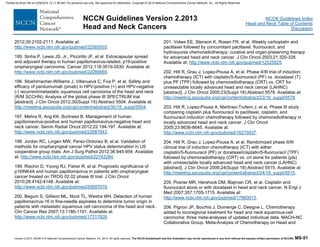 Version 2.2013, 05/29/13 © National Comprehensive Cancer Network, Inc. 2013, All rights reserved. The NCCN Guidelines® and this illustration may not be reproduced in any form without the express written permission of NCCN®. MS-51
NCCN Guidelines Index
Head and Neck Table of Contents
Discussion
NCCN Guidelines Version 2.2013
Head and Neck Cancers
2012;30:2102-2111. Available at:
http://www.ncbi.nlm.nih.gov/pubmed/22565003.
195. Sinha P, Lewis JS, Jr., Piccirillo JF, et al. Extracapsular spread
and adjuvant therapy in human papillomavirus-related, p16-positive
oropharyngeal carcinoma. Cancer 2012;118:3519-3530. Available at:
http://www.ncbi.nlm.nih.gov/pubmed/22086669.
196. Stoehlmacher-Williams J, Villanueva C, Foa P, et al. Safety and
efficacy of panitumumab (pmab) in HPV-positive (+) and HPV-negative
(-) recurrent/metastatic squamous cell carcinoma of the head and neck
(R/M SCCHN): Analysis of the global phase III SPECTRUM trial
[abstract]. J Clin Oncol 2012;30(Suppl 15):Abstract 5504. Available at:
http://meeting.ascopubs.org/cgi/content/abstract/30/15_suppl/5504.
197. Mehra R, Ang KK, Burtness B. Management of human
papillomavirus-positive and human papillomavirus-negative head and
neck cancer. Semin Radiat Oncol 2012;22:194-197. Available at:
http://www.ncbi.nlm.nih.gov/pubmed/22687943.
198. Jordan RC, Lingen MW, Perez-Ordonez B, et al. Validation of
methods for oropharyngeal cancer HPV status determination in US
cooperative group trials. Am J Surg Pathol 2012;36:945-954. Available
at: http://www.ncbi.nlm.nih.gov/pubmed/22743284.
199. Rischin D, Young RJ, Fisher R, et al. Prognostic significance of
p16INK4A and human papillomavirus in patients with oropharyngeal
cancer treated on TROG 02.02 phase III trial. J Clin Oncol
2010;28:4142-4148. Available at:
http://www.ncbi.nlm.nih.gov/pubmed/20697079.
200. Begum S, Gillison ML, Nicol TL, Westra WH. Detection of human
papillomavirus-16 in fine-needle aspirates to determine tumor origin in
patients with metastatic squamous cell carcinoma of the head and neck.
Clin Cancer Res 2007;13:1186-1191. Available at:
http://www.ncbi.nlm.nih.gov/pubmed/17317828.
201. Vokes EE, Stenson K, Rosen FR, et al. Weekly carboplatin and
paclitaxel followed by concomitant paclitaxel, fluorouracil, and
hydroxyurea chemoradiotherapy: curative and organ-preserving therapy
for advanced head and neck cancer. J Clin Oncol 2003;21:320-326.
Available at: http://www.ncbi.nlm.nih.gov/pubmed/12525525.
202. Hitt R, Grau J, Lopez-Pousa A, et al. Phase II/III trial of induction
chemotherapy (ICT) with cisplatin/5-fluorouracil (PF) vs. docetaxel (T)
plus PF (TPF) followed by chemoradiotherapy (CRT) vs. CRT for
unresectable locally advanced head and neck cancer (LAHNC)
[abstract]. J Clin Oncol 2005;23(Suppl 16):Abstract 5578. Available at:
http://meeting.ascopubs.org/cgi/content/abstract/23/16_suppl/5578.
203. Hitt R, Lopez-Pousa A, Martinez-Trufero J, et al. Phase III study
comparing cisplatin plus fluorouracil to paclitaxel, cisplatin, and
fluorouracil induction chemotherapy followed by chemoradiotherapy in
locally advanced head and neck cancer. J Clin Oncol
2005;23:8636-8645. Available at:
http://www.ncbi.nlm.nih.gov/pubmed/16275937.
204. Hitt R, Grau J, Lopez-Pousa A, et al. Randomized phase II/III
clinical trial of induction chemotherapy (ICT) with either
cisplatin/5-fluorouracil (PF) or docetaxel/cisplatin/5-fluorouracil (TPF)
followed by chemoradiotherapy (CRT) vs. crt alone for patients (pts)
with unresectable locally advanced head and neck cancer (LAHNC)
[abstract]. J Clin Oncol 2006;24(Suppl 18):Abstract 5515. Available at:
http://meeting.ascopubs.org/cgi/content/abstract/24/18_suppl/5515.
205. Posner MR, Hershock DM, Blajman CR, et al. Cisplatin and
fluorouracil alone or with docetaxel in head and neck cancer. N Engl J
Med 2007;357:1705-1715. Available at:
http://www.ncbi.nlm.nih.gov/pubmed/17960013.
206. Pignon JP, Bourhis J, Domenge C, Designe L. Chemotherapy
added to locoregional treatment for head and neck squamous-cell
carcinoma: three meta-analyses of updated individual data. MACH-NC
Collaborative Group. Meta-Analysis of Chemotherapy on Head and
Printed by Brian Hill on 2/28/2014 12:11:38 AM. For personal use only. Not approved for distribution. Copyright © 2014 National Comprehensive Cancer Network, Inc., All Rights Reserved.
 