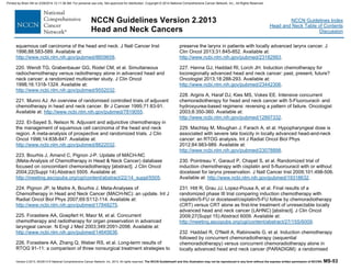 Version 2.2013, 05/29/13 © National Comprehensive Cancer Network, Inc. 2013, All rights reserved. The NCCN Guidelines® and this illustration may not be reproduced in any form without the express written permission of NCCN®. MS-53
NCCN Guidelines Index
Head and Neck Table of Contents
Discussion
NCCN Guidelines Version 2.2013
Head and Neck Cancers
squamous cell carcinoma of the head and neck. J Natl Cancer Inst
1996;88:583-589. Available at:
http://www.ncbi.nlm.nih.gov/pubmed/8609658.
220. Wendt TG, Grabenbauer GG, Rodel CM, et al. Simultaneous
radiochemotherapy versus radiotherapy alone in advanced head and
neck cancer: a randomized multicenter study. J Clin Oncol
1998;16:1318-1324. Available at:
http://www.ncbi.nlm.nih.gov/pubmed/9552032.
221. Munro AJ. An overview of randomised controlled trials of adjuvant
chemotherapy in head and neck cancer. Br J Cancer 1995;71:83-91.
Available at: http://www.ncbi.nlm.nih.gov/pubmed/7819055.
222. El-Sayed S, Nelson N. Adjuvant and adjunctive chemotherapy in
the management of squamous cell carcinoma of the head and neck
region. A meta-analysis of prospective and randomized trials. J Clin
Oncol 1996;14:838-847. Available at:
http://www.ncbi.nlm.nih.gov/pubmed/8622032.
223. Bourhis J, Amand C, Pignon J-P. Update of MACH-NC
(Meta-Analysis of Chemotherapy in Head & Neck Cancer) database
focused on concomitant chemoradiotherapy [abstract]. J Clin Oncol
2004;22(Suppl 14):Abstract 5505. Available at:
http://meeting.ascopubs.org/cgi/content/abstract/22/14_suppl/5505.
224. Pignon JP, le Maitre A, Bourhis J. Meta-Analyses of
Chemotherapy in Head and Neck Cancer (MACH-NC): an update. Int J
Radiat Oncol Biol Phys 2007;69:S112-114. Available at:
http://www.ncbi.nlm.nih.gov/pubmed/17848275.
225. Forastiere AA, Goepfert H, Maor M, et al. Concurrent
chemotherapy and radiotherapy for organ preservation in advanced
laryngeal cancer. N Engl J Med 2003;349:2091-2098. Available at:
http://www.ncbi.nlm.nih.gov/pubmed/14645636.
226. Forastiere AA, Zhang Q, Weber RS, et al. Long-term results of
RTOG 91-11: a comparison of three nonsurgical treatment strategies to
preserve the larynx in patients with locally advanced larynx cancer. J
Clin Oncol 2013;31:845-852. Available at:
http://www.ncbi.nlm.nih.gov/pubmed/23182993.
227. Hanna GJ, Haddad RI, Lorch JH. Induction chemotherapy for
locoregionally advanced head and neck cancer: past, present, future?
Oncologist 2013;18:288-293. Available at:
http://www.ncbi.nlm.nih.gov/pubmed/23442306.
228. Argiris A, Haraf DJ, Kies MS, Vokes EE. Intensive concurrent
chemoradiotherapy for head and neck cancer with 5-Fluorouracil- and
hydroxyurea-based regimens: reversing a pattern of failure. Oncologist
2003;8:350-360. Available at:
http://www.ncbi.nlm.nih.gov/pubmed/12897332.
229. Machtay M, Moughan J, Farach A, et al. Hypopharyngeal dose is
associated with severe late toxicity in locally advanced head-and-neck
cancer: an RTOG analysis. Int J Radiat Oncol Biol Phys
2012;84:983-989. Available at:
http://www.ncbi.nlm.nih.gov/pubmed/23078898.
230. Pointreau Y, Garaud P, Chapet S, et al. Randomized trial of
induction chemotherapy with cisplatin and 5-fluorouracil with or without
docetaxel for larynx preservation. J Natl Cancer Inst 2009;101:498-506.
Available at: http://www.ncbi.nlm.nih.gov/pubmed/19318632.
231. Hitt R, Grau JJ, Lopez-Pousa A, et al. Final results of a
randomized phase III trial comparing induction chemotherapy with
cisplatin/5-FU or docetaxel/cisplatin/5-FU follow by chemoradiotherapy
(CRT) versus CRT alone as first-line treatment of unresectable locally
advanced head and neck cancer (LAHNC) [abstract]. J Clin Oncol
2009;27(Suppl 15):Abstract 6009. Available at:
http://meeting.ascopubs.org/cgi/content/abstract/27/15S/6009.
232. Haddad R, O'Neill A, Rabinowits G, et al. Induction chemotherapy
followed by concurrent chemoradiotherapy (sequential
chemoradiotherapy) versus concurrent chemoradiotherapy alone in
locally advanced head and neck cancer (PARADIGM): a randomised
Printed by Brian Hill on 2/28/2014 12:11:38 AM. For personal use only. Not approved for distribution. Copyright © 2014 National Comprehensive Cancer Network, Inc., All Rights Reserved.
 