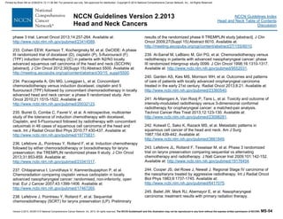 Version 2.2013, 05/29/13 © National Comprehensive Cancer Network, Inc. 2013, All rights reserved. The NCCN Guidelines® and this illustration may not be reproduced in any form without the express written permission of NCCN®. MS-54
NCCN Guidelines Index
Head and Neck Table of Contents
Discussion
NCCN Guidelines Version 2.2013
Head and Neck Cancers
phase 3 trial. Lancet Oncol 2013;14:257-264. Available at:
http://www.ncbi.nlm.nih.gov/pubmed/23414589.
233. Cohen EEW, Karrison T, Kocherginsky M, et al. DeCIDE: A phase
III randomized trial of docetaxel (D), cisplatin (P), 5-fluorouracil (F)
(TPF) induction chemotherapy (IC) in patients with N2/N3 locally
advanced squamous cell carcinoma of the head and neck (SCCHN)
[abstract]. J Clin Oncol 2012;30(Suppl 15):Abstract 5500. Available at:
http://meeting.ascopubs.org/cgi/content/abstract/30/15_suppl/5500.
234. Paccagnella A, Ghi MG, Loreggian L, et al. Concomitant
chemoradiotherapy versus induction docetaxel, cisplatin and 5
fluorouracil (TPF) followed by concomitant chemoradiotherapy in locally
advanced head and neck cancer: a phase II randomized study. Ann
Oncol 2010;21:1515-1522. Available at:
http://www.ncbi.nlm.nih.gov/pubmed/20032123.
235. Buiret G, Combe C, Favrel V, et al. A retrospective, multicenter
study of the tolerance of induction chemotherapy with docetaxel,
Cisplatin, and 5-Fluorouracil followed by radiotherapy with concomitant
cetuximab in 46 cases of squamous cell carcinoma of the head and
neck. Int J Radiat Oncol Biol Phys 2010;77:430-437. Available at:
http://www.ncbi.nlm.nih.gov/pubmed/19775831.
236. Lefebvre JL, Pointreau Y, Rolland F, et al. Induction chemotherapy
followed by either chemoradiotherapy or bioradiotherapy for larynx
preservation: the TREMPLIN randomized phase II study. J Clin Oncol
2013;31:853-859. Available at:
http://www.ncbi.nlm.nih.gov/pubmed/23341517.
237. Chitapanarux I, Lorvidhaya V, Kamnerdsupaphon P, et al.
Chemoradiation comparing cisplatin versus carboplatin in locally
advanced nasopharyngeal cancer: randomised, non-inferiority, open
trial. Eur J Cancer 2007;43:1399-1406. Available at:
http://www.ncbi.nlm.nih.gov/pubmed/17467265.
238. Lefebvre J, Pointreau Y, Rolland F, et al. Sequential
chemoradiotherapy (SCRT) for larynx preservation (LP): Preliminary
results of the randomized phase II TREMPLIN study [abstract]. J Clin
Oncol 2009;27(Suppl 15):Abstract 6010. Available at:
http://meeting.ascopubs.org/cgi/content/abstract/27/15S/6010.
239. Al-Sarraf M, LeBlanc M, Giri PG, et al. Chemoradiotherapy versus
radiotherapy in patients with advanced nasopharyngeal cancer: phase
III randomized Intergroup study 0099. J Clin Oncol 1998;16:1310-1317.
Available at: http://www.ncbi.nlm.nih.gov/pubmed/9552031.
240. Garden AS, Kies MS, Morrison WH, et al. Outcomes and patterns
of care of patients with locally advanced oropharyngeal carcinoma
treated in the early 21st century. Radiat Oncol 2013;8:21. Available at:
http://www.ncbi.nlm.nih.gov/pubmed/23360540.
241. Al-Mamgani A, Van Rooij P, Tans L, et al. Toxicity and outcome of
intensity-modulated radiotherapy versus 3-dimensional conformal
radiotherapy for oropharyngeal cancer: a matched-pair analysis.
Technol Cancer Res Treat 2013;12:123-130. Available at:
http://www.ncbi.nlm.nih.gov/pubmed/23098281.
242. Kotwall C, Sako K, Razack MS, et al. Metastatic patterns in
squamous cell cancer of the head and neck. Am J Surg
1987;154:439-442. Available at:
http://www.ncbi.nlm.nih.gov/pubmed/3661849.
243. Lefebvre JL, Rolland F, Tesselaar M, et al. Phase 3 randomized
trial on larynx preservation comparing sequential vs alternating
chemotherapy and radiotherapy. J Natl Cancer Inst 2009;101:142-152.
Available at: http://www.ncbi.nlm.nih.gov/pubmed/19176454.
244. Cooper JS, del Rowe J, Newall J. Regional Stage IV carcinoma of
the nasopharynx treated by aggressive radiotherapy. Int J Radiat Oncol
Biol Phys 1983;9:1737-1745. Available at:
http://www.ncbi.nlm.nih.gov/pubmed/6417075.
245. Bailet JW, Mark RJ, Abemayor E, et al. Nasopharyngeal
carcinoma: treatment results with primary radiation therapy.
Printed by Brian Hill on 2/28/2014 12:11:38 AM. For personal use only. Not approved for distribution. Copyright © 2014 National Comprehensive Cancer Network, Inc., All Rights Reserved.
 