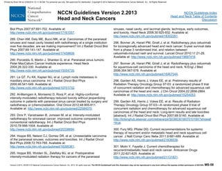 Version 2.2013, 05/29/13 © National Comprehensive Cancer Network, Inc. 2013, All rights reserved. The NCCN Guidelines® and this illustration may not be reproduced in any form without the express written permission of NCCN®. MS-58
NCCN Guidelines Index
Head and Neck Table of Contents
Discussion
NCCN Guidelines Version 2.2013
Head and Neck Cancers
Biol Phys 2007;67:691-702. Available at:
http://www.ncbi.nlm.nih.gov/pubmed/17161557.
289. Chen AM, Daly ME, Bucci MK, et al. Carcinomas of the paranasal
sinuses and nasal cavity treated with radiotherapy at a single institution
over five decades: are we making improvement? Int J Radiat Oncol Biol
Phys 2007;69:141-147. Available at:
http://www.ncbi.nlm.nih.gov/pubmed/17459609.
290. Porceddu S, Martin J, Shanker G, et al. Paranasal sinus tumors:
Peter MacCallum Cancer Institute experience. Head Neck
2004;26:322-330. Available at:
http://www.ncbi.nlm.nih.gov/pubmed/15054735.
291. Le QT, Fu KK, Kaplan MJ, et al. Lymph node metastasis in
maxillary sinus carcinoma. Int J Radiat Oncol Biol Phys
2000;46:541-549. Available at:
http://www.ncbi.nlm.nih.gov/pubmed/10701732.
292. Al-Mamgani A, Monserez D, Rooij P, et al. Highly-conformal
intensity-modulated radiotherapy reduced toxicity without jeopardizing
outcome in patients with paranasal sinus cancer treated by surgery and
radiotherapy or (chemo)radiation. Oral Oncol 2012;48:905-911.
Available at: http://www.ncbi.nlm.nih.gov/pubmed/22584070.
293. Dirix P, Vanstraelen B, Jorissen M, et al. Intensity-modulated
radiotherapy for sinonasal cancer: improved outcome compared to
conventional radiotherapy. Int J Radiat Oncol Biol Phys
2010;78:998-1004. Available at:
http://www.ncbi.nlm.nih.gov/pubmed/20338694.
294. Hoppe BS, Nelson CJ, Gomez DR, et al. Unresectable carcinoma
of the paranasal sinuses: outcomes and toxicities. Int J Radiat Oncol
Biol Phys 2008;72:763-769. Available at:
http://www.ncbi.nlm.nih.gov/pubmed/18395361.
295. Hoppe BS, Wolden SL, Zelefsky MJ, et al. Postoperative
intensity-modulated radiation therapy for cancers of the paranasal
sinuses, nasal cavity, and lacrimal glands: technique, early outcomes,
and toxicity. Head Neck 2008;30:925-932. Available at:
http://www.ncbi.nlm.nih.gov/pubmed/18302261.
296. Bonner JA, Harari PM, Giralt J, et al. Radiotherapy plus cetuximab
for locoregionally advanced head and neck cancer: 5-year survival data
from a phase 3 randomised trial, and relation between
cetuximab-induced rash and survival. Lancet Oncol 2010;11:21-28.
Available at: http://www.ncbi.nlm.nih.gov/pubmed/19897418.
297. Bonner JA, Harari PM, Giralt J, et al. Radiotherapy plus cetuximab
for squamous-cell carcinoma of the head and neck. N Engl J Med
2006;354:567-578. Available at:
http://www.ncbi.nlm.nih.gov/pubmed/16467544.
298. Garden AS, Harris J, Vokes EE, et al. Preliminary results of
Radiation Therapy Oncology Group 97-03: a randomized phase II trial
of concurrent radiation and chemotherapy for advanced squamous cell
carcinomas of the head and neck. J Clin Oncol 2004;22:2856-2864.
Available at: http://www.ncbi.nlm.nih.gov/pubmed/15254053.
299. Garden AS, Harris J, Vokes EE, et al. Results of Radiation
Therapy Oncology Group 97-03—A randomized phase II trial of
concurrent radiation and chemotherapy for advanced squamous cell
carcinomas of the head and neck: Long-term results and late toxicities
[abstract]. Int J Radiat Oncol Biol Phys 2007;69:S140. Available at:
http://linkinghub.elsevier.com/retrieve/pii/S036030160701019X?showall
=true.
300. Fury MG, Pfister DG. Current recommendations for systemic
therapy of recurrent and/or metastatic head and neck squamous cell
cancer. J Natl Compr Canc Netw 2011;9:681-689. Available at:
http://www.ncbi.nlm.nih.gov/pubmed/21636539.
301. Molin Y, Fayette J. Current chemotherapies for
recurrent/metastatic head and neck cancer. Anticancer Drugs
2011;22:621-625. Available at:
http://www.ncbi.nlm.nih.gov/pubmed/21131821.
Printed by Brian Hill on 2/28/2014 12:11:38 AM. For personal use only. Not approved for distribution. Copyright © 2014 National Comprehensive Cancer Network, Inc., All Rights Reserved.
 