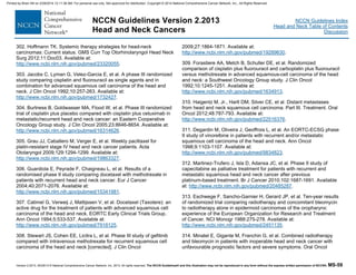Version 2.2013, 05/29/13 © National Comprehensive Cancer Network, Inc. 2013, All rights reserved. The NCCN Guidelines® and this illustration may not be reproduced in any form without the express written permission of NCCN®. MS-59
NCCN Guidelines Index
Head and Neck Table of Contents
Discussion
NCCN Guidelines Version 2.2013
Head and Neck Cancers
302. Hoffmann TK. Systemic therapy strategies for head-neck
carcinomas: Current status. GMS Curr Top Otorhinolaryngol Head Neck
Surg 2012;11:Doc03. Available at:
http://www.ncbi.nlm.nih.gov/pubmed/23320055.
303. Jacobs C, Lyman G, Velez-Garcia E, et al. A phase III randomized
study comparing cisplatin and fluorouracil as single agents and in
combination for advanced squamous cell carcinoma of the head and
neck. J Clin Oncol 1992;10:257-263. Available at:
http://www.ncbi.nlm.nih.gov/pubmed/1732427.
304. Burtness B, Goldwasser MA, Flood W, et al. Phase III randomized
trial of cisplatin plus placebo compared with cisplatin plus cetuximab in
metastatic/recurrent head and neck cancer: an Eastern Cooperative
Oncology Group study. J Clin Oncol 2005;23:8646-8654. Available at:
http://www.ncbi.nlm.nih.gov/pubmed/16314626.
305. Grau JJ, Caballero M, Verger E, et al. Weekly paclitaxel for
platin-resistant stage IV head and neck cancer patients. Acta
Otolaryngol 2009;129:1294-1299. Available at:
http://www.ncbi.nlm.nih.gov/pubmed/19863327.
306. Guardiola E, Peyrade F, Chaigneau L, et al. Results of a
randomised phase II study comparing docetaxel with methotrexate in
patients with recurrent head and neck cancer. Eur J Cancer
2004;40:2071-2076. Available at:
http://www.ncbi.nlm.nih.gov/pubmed/15341981.
307. Catimel G, Verweij J, Mattijssen V, et al. Docetaxel (Taxotere): an
active drug for the treatment of patients with advanced squamous cell
carcinoma of the head and neck. EORTC Early Clinical Trials Group.
Ann Oncol 1994;5:533-537. Available at:
http://www.ncbi.nlm.nih.gov/pubmed/7918125.
308. Stewart JS, Cohen EE, Licitra L, et al. Phase III study of gefitinib
compared with intravenous methotrexate for recurrent squamous cell
carcinoma of the head and neck [corrected]. J Clin Oncol
2009;27:1864-1871. Available at:
http://www.ncbi.nlm.nih.gov/pubmed/19289630.
309. Forastiere AA, Metch B, Schuller DE, et al. Randomized
comparison of cisplatin plus fluorouracil and carboplatin plus fluorouracil
versus methotrexate in advanced squamous-cell carcinoma of the head
and neck: a Southwest Oncology Group study. J Clin Oncol
1992;10:1245-1251. Available at:
http://www.ncbi.nlm.nih.gov/pubmed/1634913.
310. Haigentz M, Jr., Hartl DM, Silver CE, et al. Distant metastases
from head and neck squamous cell carcinoma. Part III. Treatment. Oral
Oncol 2012;48:787-793. Available at:
http://www.ncbi.nlm.nih.gov/pubmed/22516376.
311. Degardin M, Oliveira J, Geoffrois L, et al. An EORTC-ECSG phase
II study of vinorelbine in patients with recurrent and/or metastatic
squamous cell carcinoma of the head and neck. Ann Oncol
1998;9:1103-1107. Available at:
http://www.ncbi.nlm.nih.gov/pubmed/9834823.
312. Martinez-Trufero J, Isla D, Adansa JC, et al. Phase II study of
capecitabine as palliative treatment for patients with recurrent and
metastatic squamous head and neck cancer after previous
platinum-based treatment. Br J Cancer 2010;102:1687-1691. Available
at: http://www.ncbi.nlm.nih.gov/pubmed/20485287.
313. Eschwege F, Sancho-Garnier H, Gerard JP, et al. Ten-year results
of randomized trial comparing radiotherapy and concomitant bleomycin
to radiotherapy alone in epidermoid carcinomas of the oropharynx:
experience of the European Organization for Research and Treatment
of Cancer. NCI Monogr 1988:275-278. Available at:
http://www.ncbi.nlm.nih.gov/pubmed/2451135.
314. Minatel E, Gigante M, Franchin G, et al. Combined radiotherapy
and bleomycin in patients with inoperable head and neck cancer with
unfavourable prognostic factors and severe symptoms. Oral Oncol
Printed by Brian Hill on 2/28/2014 12:11:38 AM. For personal use only. Not approved for distribution. Copyright © 2014 National Comprehensive Cancer Network, Inc., All Rights Reserved.
 