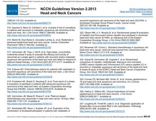 Version 2.2013, 05/29/13 © National Comprehensive Cancer Network, Inc. 2013, All rights reserved. The NCCN Guidelines® and this illustration may not be reproduced in any form without the express written permission of NCCN®. MS-60
NCCN Guidelines Index
Head and Neck Table of Contents
Discussion
NCCN Guidelines Version 2.2013
Head and Neck Cancers
1998;34:119-122. Available at:
http://www.ncbi.nlm.nih.gov/pubmed/9682774.
315. Saxman S, Mann B, Canfield V, et al. A phase II trial of vinorelbine
in patients with recurrent or metastatic squamous cell carcinoma of the
head and neck. Am J Clin Oncol 1998;21:398-400. Available at:
http://www.ncbi.nlm.nih.gov/pubmed/9708641.
316. Martin M, Diaz-Rubio E, Gonzalez Larriba JL, et al. Ifosfamide in
advanced epidermoid head and neck cancer. Cancer Chemother
Pharmacol 1993;31:340-342. Available at:
http://www.ncbi.nlm.nih.gov/pubmed/8422700.
317. Vermorken JB, Trigo J, Hitt R, et al. Open-label, uncontrolled,
multicenter phase II study to evaluate the efficacy and toxicity of
cetuximab as a single agent in patients with recurrent and/or metastatic
squamous cell carcinoma of the head and neck who failed to respond to
platinum-based therapy. J Clin Oncol 2007;25:2171-2177. Available at:
http://www.ncbi.nlm.nih.gov/pubmed/17538161.
318. Colevas AD. Chemotherapy options for patients with metastatic or
recurrent squamous cell carcinoma of the head and neck. J Clin Oncol
2006;24:2644-2652. Available at:
http://www.ncbi.nlm.nih.gov/pubmed/16763278.
319. Forastiere AA, Shank D, Neuberg D, et al. Final report of a phase
II evaluation of paclitaxel in patients with advanced squamous cell
carcinoma of the head and neck: an Eastern Cooperative Oncology
Group trial (PA390). Cancer 1998;82:2270-2274. Available at:
http://www.ncbi.nlm.nih.gov/pubmed/9610709.
320. Vermorken JB, Mesia R, Rivera F, et al. Platinum-based
chemotherapy plus cetuximab in head and neck cancer. N Engl J Med
2008;359:1116-1127. Available at:
http://www.ncbi.nlm.nih.gov/pubmed/18784101.
321. Samlowski WE, Moon J, Kuebler JP, et al. Evaluation of the
combination of docetaxel/carboplatin in patients with metastatic or
recurrent squamous cell carcinoma of the head and neck (SCCHN): a
Southwest Oncology Group Phase II study. Cancer Invest
2007;25:182-188. Available at:
http://www.ncbi.nlm.nih.gov/pubmed/17530488.
322. Gibson MK, Li Y, Murphy B, et al. Randomized phase III evaluation
of cisplatin plus fluorouracil versus cisplatin plus paclitaxel in advanced
head and neck cancer (E1395): an intergroup trial of the Eastern
Cooperative Oncology Group. J Clin Oncol 2005;23:3562-3567.
Available at: http://www.ncbi.nlm.nih.gov/pubmed/15908667.
323. Browman GP, Cronin L. Standard chemotherapy in squamous cell
head and neck cancer: what we have learned from randomized trials.
Semin Oncol 1994;21:311-319. Available at:
http://www.ncbi.nlm.nih.gov/pubmed/7516093.
324. Clavel M, Vermorken JB, Cognetti F, et al. Randomized
comparison of cisplatin, methotrexate, bleomycin and vincristine
(CABO) versus cisplatin and 5-fluorouracil (CF) versus cisplatin (C) in
recurrent or metastatic squamous cell carcinoma of the head and neck.
A phase III study of the EORTC Head and Neck Cancer Cooperative
Group. Ann Oncol 1994;5:521-526. Available at:
http://www.ncbi.nlm.nih.gov/pubmed/7522527.
325. Furniss CS, McClean MD, Smith JF, et al. Human papillomavirus
16 and head and neck squamous cell carcinoma. Int J Cancer
2007;120:2386-2392. Available at:
http://www.ncbi.nlm.nih.gov/pubmed/17315185.
326. Fakhry C, Gillison ML. Clinical implications of human
papillomavirus in head and neck cancers. J Clin Oncol
2006;24:2606-2611. Available at:
http://www.ncbi.nlm.nih.gov/pubmed/16763272.
327. Loughrey M, Trivett M, Lade S, et al. Diagnostic application of
Epstein-Barr virus-encoded RNA in situ hybridisation. Pathology
2004;36:301-308. Available at:
http://www.ncbi.nlm.nih.gov/pubmed/15370127.
Printed by Brian Hill on 2/28/2014 12:11:38 AM. For personal use only. Not approved for distribution. Copyright © 2014 National Comprehensive Cancer Network, Inc., All Rights Reserved.
 