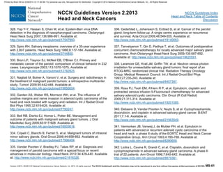 Version 2.2013, 05/29/13 © National Comprehensive Cancer Network, Inc. 2013, All rights reserved. The NCCN Guidelines® and this illustration may not be reproduced in any form without the express written permission of NCCN®. MS-61
NCCN Guidelines Index
Head and Neck Table of Contents
Discussion
NCCN Guidelines Version 2.2013
Head and Neck Cancers
328. Yap Y-Y, Hassan S, Chan M, et al. Epstein-Barr virus DNA
detection in the diagnosis of nasopharyngeal carcinoma. Otolaryngol
Head Neck Surg 2007;136:986-991. Available at:
http://www.ncbi.nlm.nih.gov/pubmed/17547993.
329. Spiro RH. Salivary neoplasms: overview of a 35-year experience
with 2,807 patients. Head Neck Surg 1986;8:177-184. Available at:
http://www.ncbi.nlm.nih.gov/pubmed/3744850.
330. Bron LP, Traynor SJ, McNeil EB, O'Brien CJ. Primary and
metastatic cancer of the parotid: comparison of clinical behavior in 232
cases. Laryngoscope 2003;113:1070-1075. Available at:
http://www.ncbi.nlm.nih.gov/pubmed/12782825.
331. Nagliati M, Bolner A, Vanoni V, et al. Surgery and radiotherapy in
the treatment of malignant parotid tumors: a retrospective multicenter
study. Tumori 2009;95:442-448. Available at:
http://www.ncbi.nlm.nih.gov/pubmed/19856654.
332. Garden AS, Weber RS, Morrison WH, et al. The influence of
positive margins and nerve invasion in adenoid cystic carcinoma of the
head and neck treated with surgery and radiation. Int J Radiat Oncol
Biol Phys 1995;32:619-626. Available at:
http://www.ncbi.nlm.nih.gov/pubmed/7790247.
333. Bell RB, Dierks EJ, Homer L, Potter BE. Management and
outcome of patients with malignant salivary gland tumors. J Oral
Maxillofac Surg 2005;63:917-928. Available at:
http://www.ncbi.nlm.nih.gov/pubmed/16003616.
334. Copelli C, Bianchi B, Ferrari S, et al. Malignant tumors of intraoral
minor salivary glands. Oral Oncol 2008;44:658-663. Available at:
http://www.ncbi.nlm.nih.gov/pubmed/17996484.
335. Vander Poorten V, Bradley PJ, Takes RP, et al. Diagnosis and
management of parotid carcinoma with a special focus on recent
advances in molecular biology. Head Neck 2012;34:429-440. Available
at: http://www.ncbi.nlm.nih.gov/pubmed/21618326.
336. Cederblad L, Johansson S, Enblad G, et al. Cancer of the parotid
gland; long-term follow-up. A single centre experience on recurrence
and survival. Acta Oncol 2009;48:549-555. Available at:
http://www.ncbi.nlm.nih.gov/pubmed/19140053.
337. Tanvetyanon T, Qin D, Padhya T, et al. Outcomes of postoperative
concurrent chemoradiotherapy for locally advanced major salivary gland
carcinoma. Arch Otolaryngol Head Neck Surg 2009;135:687-692.
Available at: http://www.ncbi.nlm.nih.gov/pubmed/19620591.
338. Laramore GE, Krall JM, Griffin TW, et al. Neutron versus photon
irradiation for unresectable salivary gland tumors: final report of an
RTOG-MRC randomized clinical trial. Radiation Therapy Oncology
Group. Medical Research Council. Int J Radiat Oncol Biol Phys
1993;27:235-240. Available at:
http://www.ncbi.nlm.nih.gov/pubmed/8407397.
339. Ross PJ, Teoh EM, A'Hern R P, et al. Epirubicin, cisplatin and
protracted venous infusion 5-Fluorouracil chemotherapy for advanced
salivary adenoid cystic carcinoma. Clin Oncol (R Coll Radiol)
2009;21:311-314. Available at:
http://www.ncbi.nlm.nih.gov/pubmed/19201585.
340. Debaere D, Vander Poorten V, Nuyts S, et al. Cyclophosphamide,
doxorubicin, and cisplatin in advanced salivary gland cancer. B-ENT
2011;7:1-6. Available at:
http://www.ncbi.nlm.nih.gov/pubmed/21563549.
341. Vermorken JB, Verweij J, de Mulder PH, et al. Epirubicin in
patients with advanced or recurrent adenoid cystic carcinoma of the
head and neck: a phase II study of the EORTC Head and Neck Cancer
Cooperative Group. Ann Oncol 1993;4:785-788. Available at:
http://www.ncbi.nlm.nih.gov/pubmed/8280659.
342. Licitra L, Cavina R, Grandi C, et al. Cisplatin, doxorubicin and
cyclophosphamide in advanced salivary gland carcinoma. A phase II
trial of 22 patients. Ann Oncol 1996;7:640-642. Available at:
http://www.ncbi.nlm.nih.gov/pubmed/8879381.
Printed by Brian Hill on 2/28/2014 12:11:38 AM. For personal use only. Not approved for distribution. Copyright © 2014 National Comprehensive Cancer Network, Inc., All Rights Reserved.
 
