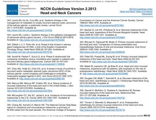 Version 2.2013, 05/29/13 © National Comprehensive Cancer Network, Inc. 2013, All rights reserved. The NCCN Guidelines® and this illustration may not be reproduced in any form without the express written permission of NCCN®. MS-62
NCCN Guidelines Index
Head and Neck Table of Contents
Discussion
NCCN Guidelines Version 2.2013
Head and Neck Cancers
343. Laurie SA, Ho AL, Fury MG, et al. Systemic therapy in the
management of metastatic or locally recurrent adenoid cystic carcinoma
of the salivary glands: a systematic review. Lancet Oncol
2011;12:815-824. Available at:
http://www.ncbi.nlm.nih.gov/pubmed/21147032.
344. Laurie SA, Licitra L. Systemic therapy in the palliative management
of advanced salivary gland cancers. J Clin Oncol 2006;24:2673-2678.
Available at: http://www.ncbi.nlm.nih.gov/pubmed/16763282.
345. Gilbert J, Li Y, Pinto HA, et al. Phase II trial of taxol in salivary
gland malignancies (E1394): a trial of the Eastern Cooperative
Oncology Group. Head Neck 2006;28:197-204. Available at:
http://www.ncbi.nlm.nih.gov/pubmed/16470745.
346. Airoldi M, Pedani F, Succo G, et al. Phase II randomized trial
comparing vinorelbine versus vinorelbine plus cisplatin in patients with
recurrent salivary gland malignancies. Cancer 2001;91:541-547.
Available at: http://www.ncbi.nlm.nih.gov/pubmed/11169936.
347. Chau NG, Hotte SJ, Chen EX, et al. A phase II study of sunitinib in
recurrent and/or metastatic adenoid cystic carcinoma (ACC) of the
salivary glands: current progress and challenges in evaluating
molecularly targeted agents in ACC. Ann Oncol 2012;23:1562-1570.
Available at: http://www.ncbi.nlm.nih.gov/pubmed/22080184.
348. Marcus DM, Marcus RP, Prabhu RS, et al. Rising incidence of
mucosal melanoma of the head and neck in the United States. J Skin
Cancer 2012;2012:231693. Available at:
http://www.ncbi.nlm.nih.gov/pubmed/23251803.
349. McLaughlin CC, Wu XC, Jemal A, et al. Incidence of noncutaneous
melanomas in the U.S. Cancer 2005;103:1000-1007. Available at:
http://www.ncbi.nlm.nih.gov/pubmed/15651058.
350. Chang AE, Karnell LH, Menck HR. The National Cancer Data Base
report on cutaneous and noncutaneous melanoma: a summary of
84,836 cases from the past decade. The American College of Surgeons
Commission on Cancer and the American Cancer Society. Cancer
1998;83:1664-1678. Available at:
http://www.ncbi.nlm.nih.gov/pubmed/9781962.
351. Bachar G, Loh KS, O'Sullivan B, et al. Mucosal melanomas of the
head and neck: experience of the Princess Margaret Hospital. Head
Neck 2008;30:1325-1331. Available at:
http://www.ncbi.nlm.nih.gov/pubmed/18704964.
352. McLean N, Tighiouart M, Muller S. Primary mucosal melanoma of
the head and neck. Comparison of clinical presentation and
histopathologic features of oral and sinonasal melanoma. Oral Oncol
2008;44:1039-1046. Available at:
http://www.ncbi.nlm.nih.gov/pubmed/18396446.
353. Patel SG, Prasad ML, Escrig M, et al. Primary mucosal malignant
melanoma of the head and neck. Head Neck 2002;24:247-257.
Available at: http://www.ncbi.nlm.nih.gov/pubmed/11891956.
354. Meleti M, Leemans CR, de Bree R, et al. Head and neck mucosal
melanoma: experience with 42 patients, with emphasis on the role of
postoperative radiotherapy. Head Neck 2008;30:1543-1551. Available
at: http://www.ncbi.nlm.nih.gov/pubmed/18704960.
355. Douglas CM, Malik T, Swindell R, et al. Mucosal melanoma of the
head and neck: radiotherapy or surgery? J Otolaryngol Head Neck Surg
2010;39:385-392. Available at:
http://www.ncbi.nlm.nih.gov/pubmed/20643003.
356. Gavriel H, McArthur G, Sizeland A, Henderson M. Review:
mucosal melanoma of the head and neck. Melanoma Res
2011;21:257-266. Available at:
http://www.ncbi.nlm.nih.gov/pubmed/21540752.
357. Temam S, Mamelle G, Marandas P, et al. Postoperative
radiotherapy for primary mucosal melanoma of the head and neck.
Cancer 2005;103:313-319. Available at:
http://www.ncbi.nlm.nih.gov/pubmed/15578718.
Printed by Brian Hill on 2/28/2014 12:11:38 AM. For personal use only. Not approved for distribution. Copyright © 2014 National Comprehensive Cancer Network, Inc., All Rights Reserved.
 