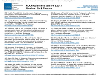 Version 2.2013, 05/29/13 © National Comprehensive Cancer Network, Inc. 2013, All rights reserved. The NCCN Guidelines® and this illustration may not be reproduced in any form without the express written permission of NCCN®. MS-63
NCCN Guidelines Index
Head and Neck Table of Contents
Discussion
NCCN Guidelines Version 2.2013
Head and Neck Cancers
358. Trotti A, Peters LJ. Role of radiotherapy in the primary
management of mucosal melanoma of the head and neck. Semin Surg
Oncol 1993;9:246-250. Available at:
http://www.ncbi.nlm.nih.gov/pubmed/8516612.
359. Ang KK, Peters LJ, Weber RS, et al. Postoperative radiotherapy
for cutaneous melanoma of the head and neck region. Int J Radiat
Oncol Biol Phys 1994;30:795-798. Available at:
http://www.ncbi.nlm.nih.gov/pubmed/7960981.
360. Agrawal S, Kane JM, 3rd, Guadagnolo BA, et al. The benefits of
adjuvant radiation therapy after therapeutic lymphadenectomy for
clinically advanced, high-risk, lymph node-metastatic melanoma.
Cancer 2009;115:5836-5844. Available at:
http://www.ncbi.nlm.nih.gov/pubmed/19701906.
361. Burmeister BH, Henderson MA, Ainslie J, et al. Adjuvant
radiotherapy versus observation alone for patients at risk of lymph-node
field relapse after therapeutic lymphadenectomy for melanoma: a
randomised trial. Lancet Oncol 2012;13:589-597. Available at:
http://www.ncbi.nlm.nih.gov/pubmed/22575589.
362. Burmeister B, Henderson M, Thompson J, et al. Adjuvant
radiotherapy improves regional (lymph node field) control in melanoma
patients after lymphadenectomy: Results of an Intergroup Randomized
Trial (TROG 02.01/ANZMTG 01.02) [abstract]. Int J Radiat Oncol Biol
Phys 2009;75:S2. Available at:
http://www.redjournal.org/article/S0360-3016(09)01073-6/fulltext.
363. Moore ES, Martin H. Melanoma of the upper respiratory tract and
oral cavity. Cancer 1955;8:1167-1176. Available at:
http://www.ncbi.nlm.nih.gov/pubmed/13270234.
364. Moreno MA, Roberts DB, Kupferman ME, et al. Mucosal
melanoma of the nose and paranasal sinuses, a contemporary
experience from the M. D. Anderson Cancer Center. Cancer
2010;116:2215-2223. Available at:
http://www.ncbi.nlm.nih.gov/pubmed/20198705.
365. Benlyazid A, Thariat J, Temam S, et al. Postoperative radiotherapy
in head and neck mucosal melanoma: a GETTEC study. Arch
Otolaryngol Head Neck Surg 2010;136:1219-1225. Available at:
http://www.ncbi.nlm.nih.gov/pubmed/21173371.
366. Saigal K, Weed DT, Reis IM, et al. Mucosal melanomas of the
head and neck: the role of postoperative radiation therapy. ISRN Oncol
2012;2012:785131. Available at:
http://www.ncbi.nlm.nih.gov/pubmed/22577582.
367. Owens JM, Roberts DB, Myers JN. The role of postoperative
adjuvant radiation therapy in the treatment of mucosal melanomas of
the head and neck region. Arch Otolaryngol Head Neck Surg
2003;129:864-868. Available at:
http://www.ncbi.nlm.nih.gov/pubmed/12925346.
368. Gilligan D, Slevin NJ. Radical radiotherapy for 28 cases of mucosal
melanoma in the nasal cavity and sinuses. Br J Radiol
1991;64:1147-1150. Available at:
http://www.ncbi.nlm.nih.gov/pubmed/1773274.
369. Shibuya H, Takeda M, Matsumoto S, et al. The efficacy of radiation
therapy for a malignant melanoma in the mucosa of the upper jaw: an
analytic study. Int J Radiat Oncol Biol Phys 1993;25:35-39. Available at:
http://www.ncbi.nlm.nih.gov/pubmed/8416880.
370. Wada H, Nemoto K, Ogawa Y, et al. A multi-institutional
retrospective analysis of external radiotherapy for mucosal melanoma of
the head and neck in Northern Japan. Int J Radiat Oncol Biol Phys
2004;59:495-500. Available at:
http://www.ncbi.nlm.nih.gov/pubmed/15145168.
371. Bonnen MD, Ballo MT, Myers JN, et al. Elective radiotherapy
provides regional control for patients with cutaneous melanoma of the
head and neck. Cancer 2004;100:383-389. Available at:
http://www.ncbi.nlm.nih.gov/pubmed/14716775.
Printed by Brian Hill on 2/28/2014 12:11:38 AM. For personal use only. Not approved for distribution. Copyright © 2014 National Comprehensive Cancer Network, Inc., All Rights Reserved.
 