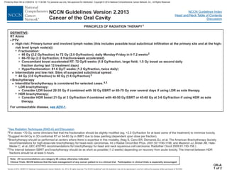 Version 2.2013, 05/29/13 © National Comprehensive Cancer Network, Inc. 2013, All rights reserved. The NCCN Guidelines and this illustration may not be reproduced in any form without the express written permission of NCCN®.
®
NCCN Guidelines Index
Head and Neck Table of Contents
Discussion
Note: All recommendations are category 2A unless otherwise indicated.
Clinical Trials: NCCN believes that the best management of any cancer patient is in a clinical trial. Participation in clinical trials is especially encouraged.
NCCN Guidelines Version 2.2013
Cancer of the Oral Cavity
PRINCIPLES OF RADIATION THERAPY1
DEFINITIVE:
RT Alone
High risk: Primary tumor and involved lymph nodes (this includes possible local subclinical infiltration at the primary site and at the high-
risk level lymph node(s))
66 Gy (2.2 Gy/fraction) to 72 Gy (2.0 Gy/fraction); daily Monday-Friday in 6-7.2 weeks
44 Gy (2.0 Gy/fraction) to 60 Gy (1.6 Gy/fraction)
For unresectable disease, .
·
·
PTV:
:
66-70 Gy (2.0 Gy/fraction; 6 fractions/week accelerated)
Concomitant boost accelerated RT: 72 Gy/6 weeks (1.8 Gy/fraction, large field; 1.5 Gy boost as second daily
fraction during last 12 treatment days)
Hyperfractionation: 81.6 Gy/7 weeks (1.2 Gy/fraction, twice daily)
Intermediate and low risk: Sites of suspected subclinical spread
Brachytherapy
Interstitial brachytherapy is considered for selected cases.
LDR brachytherapy:
Consider LDR boost 20-35 Gy if combined with 50 Gy EBRT or 60-70 Gy over several days if using LDR as sole therapy.
Consider HDR boost 21 Gy at 3 Gy/fraction if combined with 40-50 Gy EBRT or 45-60 Gy at 3-6 Gy/fraction if using HDR as sole
therapy.
>
3 2
3
3
3
3
>
7
>
7
3
3
4,5
7
7
Fractionation:
HDR brachytherapy:
see ADV-1
OR-A
1 of 2
1
2
3
4
5
For doses >70 Gy, some clinicians feel that the fractionation should be slightly modified (eg, <2.0 Gy/fraction for at least some of the treatment) to minimize toxicity.
Suggest 44-54 Gy in 3D conformal RT or 54-60 Gy in IMRT due to dose painting (dependent upon dose per fraction).
Brachytherapy should be performed at centers where there is expertise in this modality. (Nag S, Cano ER, Demanes DJ, et al. The American Brachytherapy Society
recommendations for high-dose-rate brachytherapy for head-neck carcinomas. Int J Radiat Oncol Biol Phys. 2001;50:1190-1198; and Mazeron JJ, Ardiet JM, Hale-
Meder C, et al.,GEC-ESTRO recommendations for brachytherapy for head and neck squamous cell carcinoma. Radiother Oncol 2009;91:150-156.)
The interval between EBRT and brachytherapy should be as short as possible (1-2 weeks) depending on recovery from acute toxicity. The interval between HDR
fractions should be at least 6 hours.
See Radiation Techniques (RAD-A) and Discussion.
Printed by Brian Hill on 2/28/2014 12:11:38 AM. For personal use only. Not approved for distribution. Copyright © 2014 National Comprehensive Cancer Network, Inc., All Rights Reserved.
 