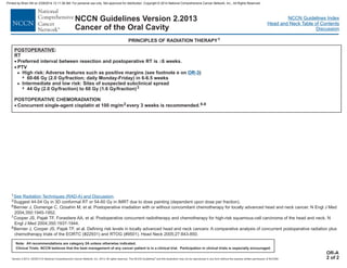 Version 2.2013, 05/29/13 © National Comprehensive Cancer Network, Inc. 2013, All rights reserved. The NCCN Guidelines and this illustration may not be reproduced in any form without the express written permission of NCCN®.
®
NCCN Guidelines Index
Head and Neck Table of Contents
Discussion
Note: All recommendations are category 2A unless otherwise indicated.
Clinical Trials: NCCN believes that the best management of any cancer patient is in a clinical trial. Participation in clinical trials is especially encouraged.
NCCN Guidelines Version 2.2013
Cancer of the Oral Cavity
1
3
6
7
8
Suggest 44-54 Gy in 3D conformal RT or 54-60 Gy in IMRT due to dose painting (dependent upon dose per fraction).
Bernier J, Domenge C, Ozsahin M, et al. Postoperative irradiation with or without concomitant chemotherapy for locally advanced head and neck cancer. N Engl J Med
2004;350:1945-1952.
Cooper JS, Pajak TF, Forastiere AA, et al. Postoperative concurrent radiotherapy and chemotherapy for high-risk squamous-cell carcinoma of the head and neck. N
Engl J Med 2004;350:1937-1944.
Bernier J, Cooper JS, Pajak TF, et al. Defining risk levels in locally advanced head and neck cancers: A comparative analysis of concurrent postoperative radiation plus
chemotherapy trials of the EORTC (#22931) and RTOG (#9501). Head Neck 2005;27:843-850.
See Radiation Techniques (RAD-A) and Discussion.
OR-A
2 of 2
POSTOPERATIVE:
RT
Preferred interval between resection and postoperative RT is 6 weeks.
; daily Monday-Friday
44 Gy (2.0 Gy/fraction) to 60 Gy (1.6 Gy/fraction)
POSTOPERATIVE CHEMORADIATION
Concurrent single-agent cisplatin at 100 mg/m every 3 weeks is recommended.
· £
·
·
PTV
>
>
7
High risk: Adverse features such as positive margins (see footnote e on
) in 6-6.5 weeks
Intermediate and low risk: Sites of suspected subclinical spread
3
6-8
2
OR-3)
60-66 Gy (2.0 Gy/fraction
7
PRINCIPLES OF RADIATION THERAPY1
Printed by Brian Hill on 2/28/2014 12:11:38 AM. For personal use only. Not approved for distribution. Copyright © 2014 National Comprehensive Cancer Network, Inc., All Rights Reserved.
 