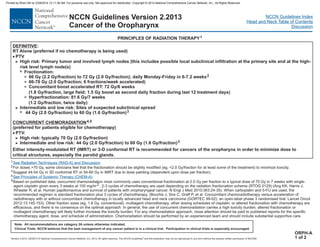 Version 2.2013, 05/29/13 © National Comprehensive Cancer Network, Inc. 2013, All rights reserved. The NCCN Guidelines and this illustration may not be reproduced in any form without the express written permission of NCCN®.
®
NCCN Guidelines Index
Head and Neck Table of Contents
Discussion
Note: All recommendations are category 2A unless otherwise indicated.
Clinical Trials: NCCN believes that the best management of any cancer patient is in a clinical trial. Participation in clinical trials is especially encouraged.
NCCN Guidelines Version 2.2013
Cancer of the Oropharynx
PRINCIPLES OF RADIATION THERAPY1
1
2
3
4
5
For doses >70 Gy, some clinicians feel that the fractionation should be slightly modified (eg, <2.0 Gy/fraction for at least some of the treatment) to minimize toxicity.
Suggest 44-54 Gy in 3D conformal RT or 54-60 Gy in IMRT due to dose painting (dependent upon dose per fraction).
Based on published data, concurrent chemoradiation most commonly uses conventional fractionation at 2.0 Gy per fraction to a typical dose of 70 Gy in 7 weeks with single-
agent cisplatin given every 3 weeks at 100 mg/m2 ; 2-3 cycles of chemotherapy are used depending on the radiation fractionation scheme (RTOG 0129) (Ang KK, Harris J,
Wheeler R, et al. Human papillomavirus and survival of patients with oropharyngeal cancer. N Engl J Med 2010;363:24-35) When carboplatin and 5-FU are used, the
recommended regimen is standard fractionation plus 3 cycles of chemotherapy. (Bourhis J, Sire C, Graff P, et al. Concomitant chemoradiotherapy versus acceleration of
radiotherapy with or without concomitant chemotherapy in locally advanced head and neck carcinoma (GORTEC 99-02): an open-label phase 3 randomised trial. Lancet Oncol
2012;13:145-153). Other fraction sizes (eg, 1.8 Gy, conventional), multiagent chemotherapy, other dosing schedules of cisplatin, or altered fractionation with chemotherapy are
efficacious, and there is no consensus on the optimal approach. In general, the use of concurrent chemoradiation carries a high toxicity burden; altered fractionation or
multiagent chemotherapy will likely further increase the toxicity burden. For any chemoradiation approach, close attention should be paid to published reports for the specific
chemotherapy agent, dose, and schedule of administration. Chemoradiation should be performed by an experienced team and should include substantial supportive care.
See Radiation Techniques (RAD-A) and Discussion.
See Principles of Systemic Therapy (CHEM-A).
.
Either intensity-modulated RT (IMRT) or 3-D conformal RT is recommended for cancers of the oropharynx in order to minimize dose to
critical structures, especially the parotid glands.
ORPH-A
1 of 2
DEFINITIVE
CONCURRENT CHEMORADIATION
:
RT Alone (preferred if no chemotherapy is being used)
66 Gy (2.2 Gy/fraction) to 72 Gy (2.0 Gy/fraction); daily Monday-Friday in 6-7.2 weeks
44 Gy (2.0 Gy/fraction) to 60 Gy (1.6 Gy/fraction)
(preferred for patients eligible for chemotherapy)
PTV:
High risk: typically 70 Gy (2.0 Gy/fraction)
Intermediate and low risk: 44 Gy (2.0 Gy/fraction) to 60 Gy (1.6 Gy/fraction)
· PTV
High risk: Primary tumor and involved lymph nodes (this includes possible local subclinical infiltration at the primary site and at the high-
risk level lymph node(s)
66-70 Gy (2.0 Gy/fraction; 6 fractions/week accelerated)
Concomitant boost accelerated RT: 72 Gy/6 weeks
(1.8 Gy/fraction, large field; 1.5 Gy boost as second daily fraction during last 12 treatment days)
Hyperfractionation: 81.6 Gy/7 weeks
(1.2 Gy/fraction, twice daily)
Intermediate and low risk: Sites of suspected subclinical spread
>
3
3
3
>
7
3
>
>
2
3
4,5
3
·
7 Fractionation:
Printed by Brian Hill on 2/28/2014 12:11:38 AM. For personal use only. Not approved for distribution. Copyright © 2014 National Comprehensive Cancer Network, Inc., All Rights Reserved.
 