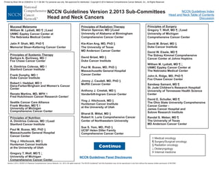 Version 2.2013, 05/29/13 © National Comprehensive Cancer Network, Inc. 2013, All rights reserved. The NCCN Guidelines and this illustration may not be reproduced in any form without the express written permission of NCCN®.
®
NCCN Guidelines Index
Head and Neck Table of Contents
Discussion
NCCN Guidelines Version 2.2013 Sub-Committees
Head and Neck Cancers
Continue
Mucosal Melanoma
William M. Lydiatt, MD /Lead
UNMC Eppley Cancer Center at
The Nebraska Medical Center
Jatin P. Shah, MD, PhD
Memorial Sloan-Kettering Cancer Center
¶
¶
z
† Medical oncology
¶ Surgery/Surgical oncology
§ Radiation oncology
Otolaryngology
Þ Internal medicine
z
NCCN Guidelines Panel Disclosures
Principles of Radiation Therapy
Sharon Spencer, MD /Lead
University of Alabama at Birmingham
Comprehensive Cancer Center
Kie-Kian Ang, MD, PhD
The University of Texas
MD Anderson Cancer Center
David Brizel, MD
Duke Cancer Institute
Paul M. Busse, MD, PhD
Massachusetts General Hospital
Cancer Center
Jimmy J. Caudell, MD, PhD
Moffitt Cancer Center
Anthony J. Cmelak, MD
Vanderbilt-Ingram Cancer Center
Ying J. Hitchcock, MD
Huntsman Cancer Institute
at the University of Utah
Bharat B. Mittal, MD
Robert H. Lurie Comprehensive Cancer
Center of Northwestern University
Sue S. Yom, MD, PhD
UCSF Helen Diller Family
Comprehensive Cancer Center
§
§
§
§
§
§
§
§
§
Principles of Surgery
Gregory T. Wolf, MD /Lead
University of Michigan
Comprehensive Cancer Center
David M. Brizel, MD
Duke Cancer Institute
David W. Eisele, MD
The Sidney Kimmel Comprehensive
Cancer Center at Johns Hopkins
William M. Lydiatt, MD
UNMC Eppley Cancer Center at
The Nebraska Medical Center
John A. Ridge, MD, PhD
Fox Chase Cancer Center
Sandeep Samant, MD
St. Jude Children's Research Hospital/
University of Tennessee Health Science
Center
David E. Schuller, MD
The Ohio State University Comprehensive
Cancer Center -
James Cancer Hospital and
Solove Research Institute
Randal S. Weber, MD
The University of Texas
MD Anderson Cancer Center
¶
§
¶
¶
¶
¶
¶
¶
z
z
Principles of Systemic Therapy
Barbara A. Burtness, MD
Fox Chase Cancer Center
A. Dimitrios Colevas, MD
Stanford Cancer Institute
Frank Dunphy, MD
Duke Cancer Institute
Robert I. Haddad, MD †
Dana-Farber/Brigham and Women’s Cancer
Center
Renato Martins, MD, MPH
Fred Hutchinson Cancer Research Center/
Seattle Cancer Care Alliance
Frank Worden, MD
University of Michigan
Comprehensive Cancer Center
†
†
†
†
¶ †
Principles of Nutrition
A. Dimitrios Colevas, MD /Lead
Stanford Cancer Institute
Paul M. Busse, MD, PhD
Massachusetts General Hospital
Cancer Center
Ying J. Hitchcock, MD
Huntsman Cancer Institute
at the University of Utah
Gregory T. Wolf, MD
University of Michigan
Comprehensive Cancer Center
†
§
§
¶ z
Printed by Brian Hill on 2/28/2014 12:11:38 AM. For personal use only. Not approved for distribution. Copyright © 2014 National Comprehensive Cancer Network, Inc., All Rights Reserved.
 