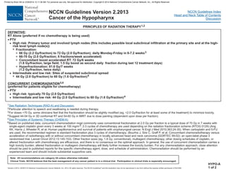 Version 2.2013, 05/29/13 © National Comprehensive Cancer Network, Inc. 2013, All rights reserved. The NCCN Guidelines and this illustration may not be reproduced in any form without the express written permission of NCCN®.
®
NCCN Guidelines Index
Head and Neck Table of Contents
Discussion
Note: All recommendations are category 2A unless otherwise indicated.
Clinical Trials: NCCN believes that the best management of any cancer patient is in a clinical trial. Participation in clinical trials is especially encouraged.
NCCN Guidelines Version 2.2013
Cancer of the Hypopharynx
:
RT Alone (preferred if no chemotherapy is being used)
High risk: Primary tumor and involved lymph nodes (this includes possible local subclinical infiltration at the primary site and at the high-
risk level lymph node(s))
66 Gy (2.2 Gy/fraction) to 72 Gy (2.0 Gy/fraction); daily Monday-Friday in 6-7.2 weeks
66-70 Gy
44 Gy (2.0 Gy/fraction) to 60 Gy (1.6 Gy/fraction)
(preferred for patients eligible for chemotherapy)
High risk: typically 70 Gy (2.0 Gy/fraction)
Intermediate and low risk: 44 Gy (2.0 Gy/fraction) to 60 Gy (1.6 Gy/fraction)
DEFINITIVE
CONCURRENT CHEMORADIATION
·
·
PTV
(2.0 Gy/fraction; 6 fractions/week accelerated)
Concomitant boost accelerated RT: 72 Gy/6 weeks
(1.8 Gy/fraction, large field; 1.5 Gy boost as second daily fraction during last 12 treatment days)
Hyperfractionation: 81.6 Gy/7 weeks
(1.2 Gy/fraction, twice daily)
Intermediate and low risk: Sites of suspected subclinical spread
PTV
>
>
>
3
3
3
3
>
7
3
4
5,6
4
7 Fractionation:
PRINCIPLES OF RADIATION THERAPY1,2
HYPO-A
1 of 2
1
2
3
4
5
6
.
Particular attention to speech and swallowing is needed during therapy.
For doses >70 Gy, some clinicians feel that the fractionation should be slightly modified (eg, <2.0 Gy/fraction for at least some of the treatment) to minimize toxicity.
Suggest 44-54 Gy in 3D conformal RT and 54-60 Gy in IMRT due to dose painting (dependent upon dose per fraction).
Based on published data, concurrent chemoradiation most commonly uses conventional fractionation at 2.0 Gy per fraction to a typical dose of 70 Gy in 7 weeks with
single-agent cisplatin given every 3 weeks at 100 mg/m2; 2-3 cycles of chemotherapy are used depending on the radiation fractionation scheme (RTOG 0129) (Ang
KK, Harris J, Wheeler R, et al. Human papillomavirus and survival of patients with oropharyngeal cancer. N Engl J Med 2010;363:24-35). When carboplatin and 5-FU
are used, the recommended regimen is standard fractionation plus 3 cycles of chemotherapy. (Bourhis J, Sire C, Graff P, et al. Concomitant chemoradiotherapy versus
acceleration of radiotherapy with or without concomitant chemotherapy in locally advanced head and neck carcinoma (GORTEC 99-02): an open-label phase 3
randomised trial. Lancet Oncol 2012;13:145-153) Other fraction sizes (eg, 1.8 Gy, conventional), multiagent chemotherapy, other dosing schedules of cisplatin, or
altered fractionation with chemotherapy are efficacious, and there is no consensus on the optimal approach. In general, the use of concurrent chemoradiation carries a
high toxicity burden; altered fractionation or multiagent chemotherapy will likely further increase the toxicity burden. For any chemoradiation approach, close attention
should be paid to published reports for the specific chemotherapy agent, dose, and schedule of administration. Chemoradiation should be performed by an
experienced team and should include substantial supportive care.
See Radiation Techniques (RAD-A) and Discussion
See Principles of Systemic Therapy (CHEM-A).
.
Printed by Brian Hill on 2/28/2014 12:11:38 AM. For personal use only. Not approved for distribution. Copyright © 2014 National Comprehensive Cancer Network, Inc., All Rights Reserved.
 