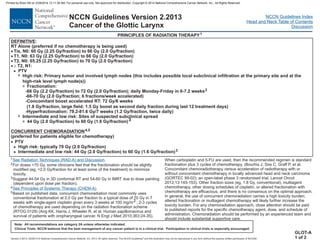 Version 2.2013, 05/29/13 © National Comprehensive Cancer Network, Inc. 2013, All rights reserved. The NCCN Guidelines and this illustration may not be reproduced in any form without the express written permission of NCCN®.
®
NCCN Guidelines Index
Head and Neck Table of Contents
Discussion
Note: All recommendations are category 2A unless otherwise indicated.
Clinical Trials: NCCN believes that the best management of any cancer patient is in a clinical trial. Participation in clinical trials is especially encouraged.
NCCN Guidelines Version 2.2013
Cancer of the Glottic Larynx
:
RT Alone (preferred if no chemotherapy is being used)
-66 Gy (2.2 Gy/fraction) to 72 Gy (2.0 Gy/fraction); daily Monday-Friday in 6-7.2 weeks
PTV
High risk: typically 70 Gy (2.0 Gy/fraction)
Intermediate and low risk: 44 Gy (2.0 Gy/fraction) to 60 Gy (1.6 Gy/fraction)
DEFINITIVE
CONCURRENT CHEMORADIATION
·
·
·
·
·
Tis, N0: 60 Gy (2.25 Gy/fraction) to 66 Gy (2.0 Gy/fraction)
T1, N0: 63 Gy (2.25 Gy/fraction) to 66 Gy (2.0 Gy/fraction)
T2, N0: 65.25 (2.25 Gy/fraction) to 70 Gy (2.0 Gy/fraction)
T2, N1:
³
3
3
Fractionation:
-66-70 Gy (2.0 Gy/fraction; 6 fractions/week accelerated)
-Concomitant boost accelerated RT: 72 Gy/6 weeks
(1.8 Gy/fraction, large field; 1.5 Gy boost as second daily fraction during last 12 treatment days)
-Hyperfractionation: 79.2-81.6 Gy/7 weeks (1.2 Gy/fraction, twice daily)
44 Gy (2.0 Gy/fraction) to 60 Gy (1.6 Gy/fraction)3
(preferred for patients eligible for chemotherapy)
2
4,5
3
>
>
>
7
7
PTV
High risk: Primary tumor and involved lymph nodes (this includes possible local subclinical infiltration at the primary site and at the
high-risk level lymph node(s))
Intermediate and low risk: Sites of suspected subclinical spread
PRINCIPLES OF RADIATION THERAPY1
1
2
3
4
5
For doses >70 Gy, some clinicians feel that the fractionation should be slightly
modified (eg, <2.0 Gy/fraction for at least some of the treatment) to minimize
toxicity.
Suggest 44-54 Gy in 3D conformal RT and 54-60 Gy in IMRT due to dose painting
(dependent upon dose per fraction).
Based on published data, concurrent chemoradiation most commonly uses
conventional fractionation at 2.0 Gy per fraction to a typical dose of 70 Gy in 7
weeks with single-agent cisplatin given every 3 weeks at 100 mg/m2 ; 2-3 cycles
of chemotherapy are used depending on the radiation fractionation scheme
(RTOG 0129) (Ang KK, Harris J, Wheeler R, et al. Human papillomavirus and
survival of patients with oropharyngeal cancer. N Engl J Med 2010;363:24-35).
When carboplatin and 5-FU are used, then the recommended regimen is standard
fractionation plus 3 cycles of chemotherapy. (Bourhis J, Sire C, Graff P, et al.
Concomitant chemoradiotherapy versus acceleration of radiotherapy with or
without concomitant chemotherapy in locally advanced head and neck carcinoma
(GORTEC 99-02): an open-label phase 3 randomised trial. Lancet Oncol
2012;13:145-153). Other fraction sizes (eg, 1.8 Gy, conventional), multiagent
chemotherapy, other dosing schedules of cisplatin, or altered fractionation with
chemotherapy are efficacious, and there is no consensus on the optimal approach.
In general, the use of concurrent chemoradiation carries a high toxicity burden;
altered fractionation or multiagent chemotherapy will likely further increase the
toxicity burden. For any chemoradiation approach, close attention should be paid
to published reports for the specific chemotherapy agent, dose, and schedule of
administration. Chemoradiation should be performed by an experienced team and
should include substantial supportive care.
See Radiation Techniques (RAD-A) and Discussion.
See Principles of Systemic Therapy (CHEM-A).
GLOT-A
1 of 2
Printed by Brian Hill on 2/28/2014 12:11:38 AM. For personal use only. Not approved for distribution. Copyright © 2014 National Comprehensive Cancer Network, Inc., All Rights Reserved.
 
