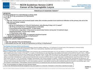 Version 2.2013, 05/29/13 © National Comprehensive Cancer Network, Inc. 2013, All rights reserved. The NCCN Guidelines and this illustration may not be reproduced in any form without the express written permission of NCCN®.
®
NCCN Guidelines Index
Head and Neck Table of Contents
Discussion
Note: All recommendations are category 2A unless otherwise indicated.
Clinical Trials: NCCN believes that the best management of any cancer patient is in a clinical trial. Participation in clinical trials is especially encouraged.
NCCN Guidelines Version 2.2013
Cancer of the Supraglottic Larynx
:
RT Alone (preferred if no chemotherapy is being used)
High risk: Primary tumor and involved lymph nodes (this includes possible local subclinical infiltration at the primary site and at the
high-risk level lymph node(s))
DEFINITIVE
·
·
T1-2, N0: 66-70 Gy conventional (2.0 Gy/fraction)
T2-3, N0-1:
PTV
>
7
3
7
3
>
Fractionation
2.0 Gy/fraction; 6 fractions/week accelerated)
Concomitant boost accelerated RT: 72 Gy/6 weeks
(1.8 Gy/fraction, large field; 1.5 Gy boost as second daily fraction during last 12 treatment days)
Hyperfractionation: 79.2-81.6 Gy/7 weeks
(1.2 Gy/fraction twice daily)
Intermediate and low risk: Sites of suspected subclinical spread
(preferred for patients eligible for chemotherapy)
High risk: typically 70 Gy (2.0 Gy/fraction)
f
f
f
f
66 Gy (2.2 Gy/fraction) to 72 Gy (2.0 Gy/fraction); daily Monday-Friday in 6-7.2 weeks
66-70 Gy (
44 Gy (2.0 Gy/fraction) to 60 Gy (1.6 Gy/fraction)
PTV
Intermediate and low risk: 44 Gy (2.0 Gy/fraction) to 60 Gy (1.6 Gy/fraction)
2
3
4,5
3
CONCURRENT CHEMORADIATION
·
>
PRINCIPLES OF RADIATION THERAPY1
SUPRA-A
1 of 2
1
For doses >70 Gy, some clinicians feel that the fractionation should be slightly modified (eg, <2.0 Gy/fraction for at least some of the treatment) to minimize toxicity.
Suggest 44-54 Gy in 3D conformal RT and 54-60 Gy in IMRT due to dose painting (dependent upon dose per fraction).
Based on published data, concurrent chemoradiation most commonly uses conventional fractionation at 2.0 Gy per fraction to a typical dose of 70 Gy in 7 weeks with single-
agent cisplatin given every 3 weeks at 100 mg/m2 ; 2-3 cycles of chemotherapy are used depending on the radiation fractionation scheme (RTOG) (Ang KK, Harris J, Wheeler
R, et al. Human papillomavirus and survival of patients with oropharyngeal cancer. N Engl J Med 2010;363:24-35). When carboplatin and 5-FU are used, the recommended
regimen is standard fractionation plus 3 cycles of chemotherapy. (Bourhis J, Sire C, Graff P, et al. Concomitant chemoradiotherapy versus acceleration of radiotherapy with or
without concomitant chemotherapy in locally advanced head and neck carcinoma (GORTEC 99-02): an open-label phase 3 randomised trial. Lancet Oncol 2012;13:145-153)
Other fraction sizes (eg, 1.8 Gy, conventional), multiagent chemotherapy, other dosing schedules of cisplatin, or altered fractionation with chemotherapy are efficacious, and
there is no consensus on the optimal approach. In general, the use of concurrent chemoradiation carries a high toxicity burden; altered fractionation or multiagent chemotherapy
will likely further increase the toxicity burden. For any chemoradiation approach, close attention should be paid to published reports for the specific chemotherapy agent, dose,
and schedule of administration. Chemoradiation should be performed by an experienced team and should include substantial supportive care.
2
3
4
5
See Radiation Techniques (RAD-A) and Discussion.
See Principles of Systemic Therapy (CHEM-A).
.
Printed by Brian Hill on 2/28/2014 12:11:38 AM. For personal use only. Not approved for distribution. Copyright © 2014 National Comprehensive Cancer Network, Inc., All Rights Reserved.
 
