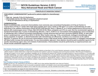 Version 2.2013, 05/29/13 © National Comprehensive Cancer Network, Inc. 2013, All rights reserved. The NCCN Guidelines and this illustration may not be reproduced in any form without the express written permission of NCCN®.
®
NCCN Guidelines Index
Head and Neck Table of Contents
Discussion
Note: All recommendations are category 2A unless otherwise indicated.
Clinical Trials: NCCN believes that the best management of any cancer patient is in a clinical trial. Participation in clinical trials is especially encouraged.
NCCN Guidelines Version 2.2013
Very Advanced Head and Neck Cancer
PRINCIPLES OF RADIATION THERAPY1,2
ADV-A
1 of 2
Continue
CONCURRENT CHEMORADIATION (preferred for patients eligible for chemotherapy)
CHEMORADIATION
3
4
5
:
PTV
44 Gy (2.0 Gy/fraction) to 60 Gy (1.6 Gy/fraction)
Based on published data, concurrent chemoradiation most commonly uses conventional fractionation at 2.0 Gy per fraction to
a typical dose of 70 Gy in 7 weeks with single-agent cisplatin given every 3 weeks at 100 mg/m ; 2-3 cycles of chemotherapy are used
depending on the radiation fractionation scheme (RTOG 0129) (Ang KK, Harris J, Wheeler R, et al. Human papillomavirus and survival of
patients with oropharyngeal cancer. N Engl J Med 2010;363:24-35). When carboplatin and 5-FU are used, then the recommended regimen is
standard fractionation plus 3 cycles of chemotherapy (Bourhis J, Sire C, Graff P, et al. Concomitant chemoradiotherapy versus acceleration
of radiotherapy with or without concomitant chemotherapy in locally advanced head and neck carcinoma (GORTEC 99-02): an open-label
phase 3 randomised trial. Lancet Oncol 2012;13:145-53). Other fraction sizes (eg, 1.8 Gy, conventional), multiagent chemotherapy, other
dosing schedules of cisplatin, or altered fractionation with chemotherapy are efficacious, and there is no consensus on the optimal
approach. In general, the use of concurrent chemoradiation carries a high toxicity burden; altered fractionation or multiagent chemotherapy
will likely further increase the toxicity burden. For any chemoradiation approach, close attention should be paid to published reports for the
specific chemotherapy agent, dose, and schedule of administration. Chemoradiation should be performed by an experienced team and
should include substantial supportive care.
·
>
>
7
High risk: typically 70 Gy (2.0 Gy/fraction)
Intermediate and low risk: Sites of suspected subclinical spread
2
1
2
3
4
In general, the reirradiated population of head and neck cancer patients as described in the current literature represents a diverse but highly selected group of
patients treated in centers where there is high level of expertise and systems in place for managing acute and long-term toxicities. When the goal of treatment is
salvage and surgery is not an option, reirradiation strategies can be considered for patients who: develop locoregional failures or second primaries at 6 months after
the initial radiotherapy; can receive additional doses of radiotherapy of at least 60 Gy; and can tolerate concurrent chemotherapy.
RTOG 0522: a randomized phase III trial of concurrent accelerated radiation and cisplatin versus concurrent accelerated radiation, cisplatin, and cetuximab [followed
by surgery for selected patients] for stage III and IV head and neck carcinomas. Clin Adv Hematol Oncol 2007;5:79-81.
³
Organs at risk for toxicity should be
carefully analyzed through review of dose volume histograms, and consideration for acceptable doses should be made on the basis of time interval since original
radiotherapy, anticipated volumes to be included, and patient's life expectancy (McDonald M, Lawson J, Garg M, et al. ACR appropriateness criteria retreatment of
recurrent head and neck cancer after prior definitive radiation. Expert panel on radiation oncology-head and neck cancer. Int J Radiat Oncol Biol Phys 2011;80:1292-
1298.)
Suggest 44-54 Gy in 3D conformal RT and 54-60 Gy in IMRT due to dose painting (dependent upon dose per fraction).
.
5
See Radiation Techniques (RAD-A) and Discussion.
See Principles of Systemic Therapy (CHEM-A).
Printed by Brian Hill on 2/28/2014 12:11:38 AM. For personal use only. Not approved for distribution. Copyright © 2014 National Comprehensive Cancer Network, Inc., All Rights Reserved.
 