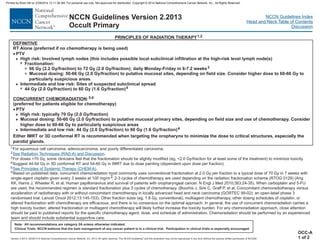 Version 2.2013, 05/29/13 © National Comprehensive Cancer Network, Inc. 2013, All rights reserved. The NCCN Guidelines and this illustration may not be reproduced in any form without the express written permission of NCCN®.
®
NCCN Guidelines Index
Head and Neck Table of Contents
Discussion
Note: All recommendations are category 2A unless otherwise indicated.
Clinical Trials: NCCN believes that the best management of any cancer patient is in a clinical trial. Participation in clinical trials is especially encouraged.
NCCN Guidelines Version 2.2013
Occult Primary
PRINCIPLES OF RADIATION THERAPY1,2
DEFINITIVE
CONCURRENT CHEMORADIATION
RT Alone (preferred if no chemotherapy is being used)
PTV
High risk: Involved lymph nodes (this includes possible local subclinical infiltration at the high-risk level lymph node(s)
Mucosal dosing: 50-66 Gy (2.0 Gy/ ) to putative mucosal sites, depending on field size. Consider higher dose to 60-66 Gy to
particularly suspicious areas
and low risk: Sites of suspected subclinical spread
:
(preferred for patients eligible for chemotherapy)
PTV
·
·
>
3
3
>
7
>
66 Gy (2.2 Gy/fraction) to 72 Gy (2.0 Gy/fraction); daily Monday-Friday in 6-7.2 weeks
Intermediate
44 Gy (2.0 Gy/fraction) to 60 Gy (1.6 Gy/fraction)
High risk: typically 70 Gy (2.0 Gy/fraction)
Mucosal dosing: 50-60 Gy (2.0 Gy/fraction) to putative mucosal primary sites, depending on field size and use of chemotherapy. Consider
higher dose to 60-66 Gy to particularly suspicious areas
44 Gy (2.0 Gy/fraction) to 60 Gy (1.6 Gy/fraction)
3
4
5,6
4
fraction
Intermediate and low risk:
>
>
7 Fractionation:
1
2
6
For squamous cell carcinoma, adenocarcinoma, and poorly differentiated carcinoma.
3
4
5
For doses >70 Gy, some clinicians feel that the fractionation should be slightly modified (eg, <2.0 Gy/fraction for at least some of the treatment) to minimize toxicity.
Suggest 44-54 Gy in 3D conformal RT and 54-60 Gy in IMRT due to dose painting (dependent upon dose per fraction)
Based on published data, concurrent chemoradiation most commonly uses conventional fractionation at 2.0 Gy per fraction to a typical dose of 70 Gy in 7 weeks with
single-agent cisplatin given every 3 weeks at 100 mg/m2; 2-3 cycles of chemotherapy are used depending on the radiation fractionation scheme (RTOG 0129) (Ang
KK, Harris J, Wheeler R, et al. Human papillomavirus and survival of patients with oropharyngeal cancer. N Engl J Med 2010;363:24-35). When carboplatin and 5-FU
are used, the recommended regimen is standard fractionation plus 3 cycles of chemotherapy. (Bourhis J, Sire C, Graff P, et al. Concomitant chemoradiotherapy versus
acceleration of radiotherapy with or without concomitant chemotherapy in locally advanced head and neck carcinoma (GORTEC 99-02): an open-label phase 3
randomised trial. Lancet Oncol 2012;13:145-153). Other fraction sizes (eg, 1.8 Gy, conventional), multiagent chemotherapy, other dosing schedules of cisplatin, or
altered fractionation with chemotherapy are efficacious, and there is no consensus on the optimal approach. In general, the use of concurrent chemoradiation carries a
high toxicity burden; altered fractionation or multiagent chemotherapy will likely further increase the toxicity burden. For any chemoradiation approach, close attention
should be paid to published reports for the specific chemotherapy agent, dose, and schedule of administration. Chemoradiation should be performed by an experienced
team and should include substantial supportive care.
See Radiation Techniques (RAD-A) and Discussion.
.
See Principles of Systemic Therapy (CHEM-A).
OCC-A
1 of 2
Either IMRT or 3D conformal RT is recommended when targeting the oropharynx to minimize the dose to critical structures, especially the
parotid glands.
Printed by Brian Hill on 2/28/2014 12:11:38 AM. For personal use only. Not approved for distribution. Copyright © 2014 National Comprehensive Cancer Network, Inc., All Rights Reserved.
 
