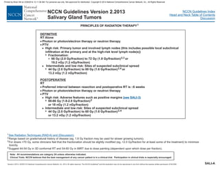 Version 2.2013, 05/29/13 © National Comprehensive Cancer Network, Inc. 2013, All rights reserved. The NCCN Guidelines and this illustration may not be reproduced in any form without the express written permission of NCCN®.
®
NCCN Guidelines Index
Head and Neck Table of Contents
Discussion
Note: All recommendations are category 2A unless otherwise indicated.
Clinical Trials: NCCN believes that the best management of any cancer patient is in a clinical trial. Participation in clinical trials is especially encouraged.
NCCN Guidelines Version 2.2013
Salivary Gland Tumors
DEFINITIVE
RT Alone
·
·
·
·
Photon or photon/electron therapy or neutron therapy
Photon or photon/electron therapy or neutron therapy
PTV
PTV:
66 Gy (2.0 Gy/fraction) to 72 Gy (1.8 Gy/fraction)
Intermediate and low risk Sites of suspected subclinical spread
44 Gy (2.0 Gy/fraction) to 60 Gy (1.6 Gy/fraction)
RT
High risk: Adverse features such as positive margins
44 Gy (2.0 Gy/fraction) to 60 Gy (1.6 Gy/fraction)
>
3
>
7
>
>
High risk: Primary tumor and involved lymph nodes (this includes possible local subclinical
infiltration at the primary and at the high-risk level lymph node(s))
or
19.2 nGy (1.2 nGy/fraction)
:
o
Preferred interval between resection and postoperative RT is 6 weeks
Intermediate and low risk: Sites of suspected subclinical spread
,
or 13.2 nGy (1.2 nGy/fraction)
2,3
2,4
2 4
POSTOPERATIVE
· £
7
7
7
Fractionation:
r
13.2 nGy (1.2 nGy/fraction)
60-66 Gy (1.8-2.0 Gy/fraction)
or 18 nGy (1.2 nGy/fraction)
2
(see SALI-3)
PRINCIPLES OF RADIATION THERAPY1
1
2
3
4
Range based on grade/natural history of disease (eg, 1.8 Gy fraction may be used for slower growing tumors).
For doses >70 Gy, some clinicians feel that the fractionation should be slightly modified (eg, <2.0 Gy/fraction for at least some of the treatment) to minimize
toxicity.
Suggest 44-54 Gy in 3D conformal RT and 54-60 Gy in IMRT due to dose painting (dependent upon which dose per fraction).
See Radiation Techniques (RAD-A) and (Discussion).
SALI-A
Printed by Brian Hill on 2/28/2014 12:11:38 AM. For personal use only. Not approved for distribution. Copyright © 2014 National Comprehensive Cancer Network, Inc., All Rights Reserved.
 